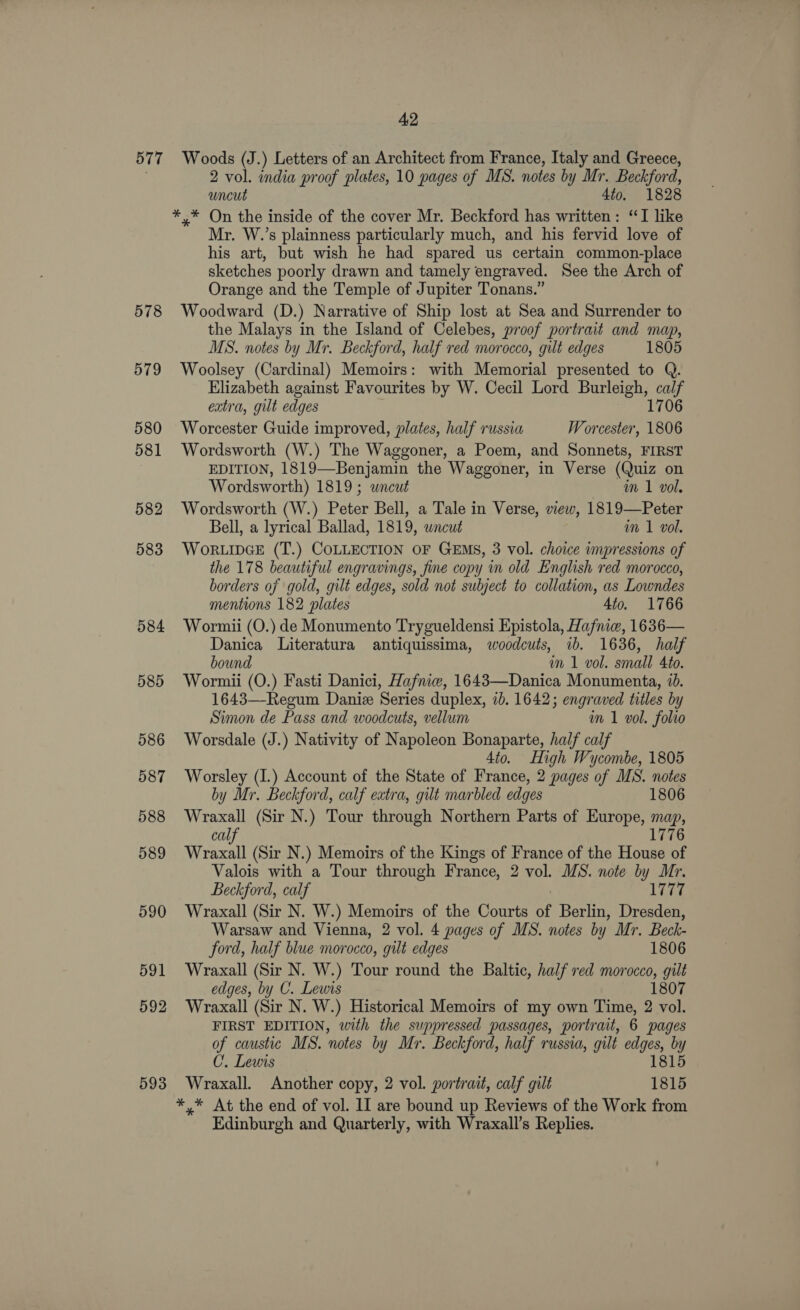 578 579 580 581 582 583 584 585 586 587 588 589 590 591 592 593 2 vol. india proof plates, 10 pages of MS. notes by Mr. Beckford, uncut 4to. 1828 *,* On the inside of the cover Mr. Beckford has written: “TI like Mr. W.’s plainness particularly much, and his fervid love of his art, but wish he had spared us certain common-place sketches poorly drawn and tamely engraved. See the Arch of Orange and the Temple of Jupiter Tonans.” Woodward (D.) Narrative of Ship lost at Sea and Surrender to the Malays in the Island of Celebes, proof portrait and map, MS. notes by Mr. Beckford, half red morocco, gilt edges 1805 Woolsey (Cardinal) Memoirs: with Memorial presented to Q. Elizabeth against Favourites by W. Cecil Lord Burleigh, a! extra, gut edges 170 Worcester Guide improved, plates, half russia Worcester, aoe Wordsworth (W.) The Waggoner, a Poem, and Sonnets, FIRST EDITION, 1819—Benjamin the Waggoner, in Verse (Quiz on Wordsworth) 1819; wneut im 1 vol. Wordsworth (W.) Peter Bell, a Tale in Verse, view, 1819—Peter Bell, a lyrical Ballad, 1819, wneut im 1 vol. WORLIDGE (T.) COLLECTION OF GEMS, 3 vol. choice impressions of the 178 beautiful engravings, fine copy in old English red morocco, borders of gold, gilt edges, sold not subject to collation, as Lowndes mentions 182 plates 4to. 1766 Wormii (O.) de Monumento Trygueldensi Epistola, Hafniw, 1636— Danica Literatura antiquissima, woodcuts, ib. 1636, half bound im 1 vol. small 4to. Wormii (O.) Fasti Danici, Hafniew, 1643—Danica Monumenta, 1b. 1643—Regum Danie Series duplex, ib. 1642; engraved titles by Simon de Pass and woodcuts, vellum wm 1 vol. folio Worsdale (J.) Nativity of Napoleon Bonaparte, half calf 4to. High Wycombe, 1805 Worsley (I.) Account of the State of France, 2 pages of MS. notes by Mr. Beckford, calf extra, gilt marbled edges 1806 Wraxall (Sir N.) Tour through Northern Parts of Europe, map, calf 1776 Wraxall (Sir N.) Memoirs of the Kings of France of the House of Valois with a Tour through France, 2 vol. MS. note by Mr. Beckford, calf Ab Aref Wraxall (Sir N. W.) Memoirs of the Courts of Berlin, Dresden, Warsaw and Vienna, 2 vol. 4 pages of MS. notes by Mr. Beck- ford, half blue morocco, gilt edges 1806 Wraxall (Sir N. W.) Tour round the Baltic, half red morocco, gilt edges, by C. Lewis 1807 Wraxall (Sir N. W.) Historical Memoirs of my own Time, 2 vol. FIRST EDITION, with the suppressed passages, portrait, 6 pages of caustic MS. notes by y Mr. Beckford, half russia, gilt sip by C’, Lewis 815 Wraxall. Another copy, 2 vol. portrait, calf gilt ‘ate *,* At the end of vol. II are bound up Reviews of the Work from Edinburgh and Quarterly, with Wraxall’s Replies.