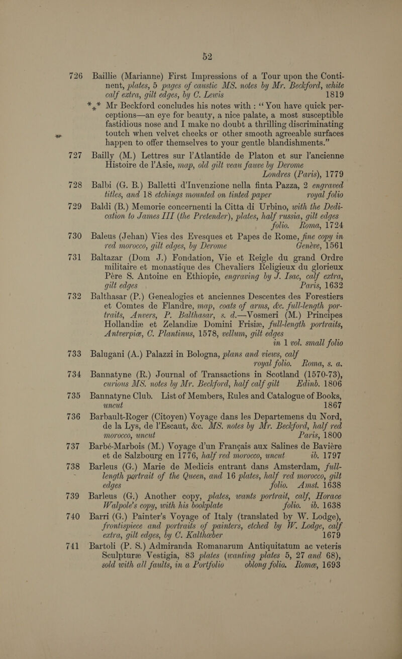 Baillie (Marianne) First Impressions of a Tour upon the Conti- nent, plates, 5 pages of caustic MS. notes by Mr. Beckford, white calf extra, gilt edges, by C. Lewis 1819 ceptions—an eye for beauty, a nice palate, a most susceptible fastidious nose and I make no doubt a thrilling discriminating toutch when velvet cheeks or other smooth agreeable surfaces happen to offer themselves to your gentle blandishments.” Bailly (M.) Lettres sur lAtlantide de Platon et sur l’ancienne Histoire de l’Asie, map, old gilt veau fauve by Derome Londres (Paris), 1779 Balbi (G. B.) Balletti d@Invenzione nella finta Pazza, 2 engraved titles, and 18 etchings mounted on tinted paper royal folio Baldi (B.) Memorie concernenti la Citta di Urbino, with the Dedi- cation to James III (the Pretender), plates, half russia, gilt edges folio. Roma, 1724 Baleus (Jehan) Vies des Evesques et Papes de Rome, jine copy in red morocco, gilt edges, by Derome Geneve, 1561 Baltazar (Dom J.) Fondation, Vie et Reigle du grand Ordre militaire et monastique des Chevaliers Religieux du glorieux Pere 8. Antoine en Ethiopie, engraving by J. Isac, calf extra, gilt edges Paris, 1632 Balthasar (P.) Genealogies et anciennes Descentes des Forestiers et Comtes de Flandre, map, coats of arms, dc. full-length por- traits, Anvers, P. Balthasar, s. d—Vosmeri (M.) Principes Hollandiz et Zelandiz Domini Frisiz, full-length portraits, Antverpie, C. Plantinus, 1578, vellum, gilt edges im 1 vol. small folio Balugani (A.) Palazzi in Bologna, plans and views, calf royal folio. Roma, s. a. Bannatyne (R.) Journal of Transactions in Scotland (1570-73), curious MS. notes by Mr. Beckford, half calf gilt Edinb. 1806 Bannatyne Club. List of Members, Rules and Catalogue of Books, uncut 1867 Barbault-Roger (Citoyen) Voyage dans les Departemens du Nord, de la Lys, de l’Escaut, &amp;c. MS. notes by Mr. Beckford, half red morocco, wncut Paris, 1800 Barbé-Marbois (M.) Voyage d’un Frangais aux Salines de Baviére et de Salzbourg en 1776, half red morocco, uncut ib, 1797 Barleus (G.) Marie de Medicis entrant dans Amsterdam, full- length portrait of the Queen, and 16 plates, half red morocco, gilt edges folio. Amst. 1638 Barleus (G.) Another copy, plates, wants portrait, calf, Horace Walpole’s copy, with his bookplate folio. 1b. 1638 Barri (G.) Painter’s Voyage of Italy (translated by W. Lodge), frontispiece and portraits of painters, etched by W. Lodge, calf extra, gilt edges, by C. Kaltheber 1679 Bartoli (P. 8.) Admiranda Romanarum Antiquitatum ac veteris Sculpture Vestigia, 83 plates (wanting plates 5, 27 and 68), sold with all faults, in a Portfolio oblong folio. Lome, 1693