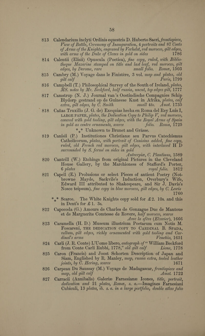 813 814 815 816 817 818 819 826 827 58 Calendarium inclyti Ordinis equestris D. Huberto Sacri, frontispiece, View of Battle, Ceremony of Inauguration, 4 portraits and 87 Coats of Arms of the Knights, engraved by Verhelst, red morocco, gilt edges, with arms of the Duke of Cleves in gold on sides 1786 Calentii (Elisii) Opuscula (Poetica), fine copy, ruled, with Bublio- theque Mazarine stamped on title and last leaf, red morocco, gilt edges, by Derome, rare small folio. Rome, 1503 Cambry (M.) Voyage dans le Finistére, 3 vol. map and plates, old gilt calf Paris, 1799 Campbell (T.) Philosophical Survey of the South of Ireland, plates, MS. notes by Mr. Beckford, half russia, uncut, top edges gilt, 1777 Camstrup (N. J.) Journal van’s Oostindische Compagnies Schip Blydorp gestrand op de Guineese Kust in Afrika, plates, calf extra, gilt edges, by C. Snuth small 4to. Amst. 1735 Cafias Truxillo (J. G. de) Exequias hecha en Roma del Rey Luis I, LARGE PAPER, plates, the Dedication Copy to Philip V, red morocco, covered with gold tooling, gilt edges, with the Royal Arms of Spain in gold as centre ornaments, scarce folio. Loma, 1725 *,* Unknown to Brunet and Grasse. Canisii (P.) Institutiones Christiane seu Parvus Catechismus Catholicorum, plates, with portrait of Camsius added, fine copy, ruled, old French red morocco, gilt edges, with interlaced H D surrounded by S. fermé on sides in gold Antverpie, C. Plantinus, 1589 Cantrill (W.) Etchings from original Pictures in the Cleveland House Gallery, by the Marchioness of Stafford’s Porter, 6 plates royal folio. 1812 Capell (E.) Prolusions or select Pieces of antient Poetry (Not- browne Mayde, Sackvile’s Induction, Overbury’s Wife, Edward III attributed to Shakespeare, and Sir J. Davis’s Nosce teipsum), fine copy in blue morocco, gilt edges, by C. Lewis 760 *,* Scarce. The White Knights copy sold for £2. 10s. and this in Dent’s for £1. 3s. Capocoda (G.) Amours de Charles de Gonzague Duc de Mantoue et de Marguerite Comtesse de Rovere, half morocco, scarce Avec la sfore (Elzevier), 1666 Caramella (H. D.) Museum illustrium Poetarum cum Notis M. Foscareni, THE DEDICATION COPY TO CARDINAL B. Spap4é, vellum, gilt edges, richly ornamented with gold tooling and Car- dinal’s arms Venetuis, 1651 Carli (J. R. Conte) L’Uomo libero, autograph of “ William Beckford from Conte Carli Rubbi, 1778,” old gilt calf Lnone, 1778 Caron (Francis) and Joost Schorten Description of Japan and Siam, Englished by R. Manley, map, russia extra, tooled leather joints, by C. Hering, scarce 1671 Carpeau Du Saussay (M.) Voyage de Madagascar, frontispiece and map, old gilt calf Amst. 1722 Carracii (Annibalis) Galerie Farnesianz Icones, title, portrait, dedication and 21 plates, Rome, s. a.—Imagines Farnesiani Cubiculi, 13 plates, ib. s. a. im a large portfolio, double atlas folio