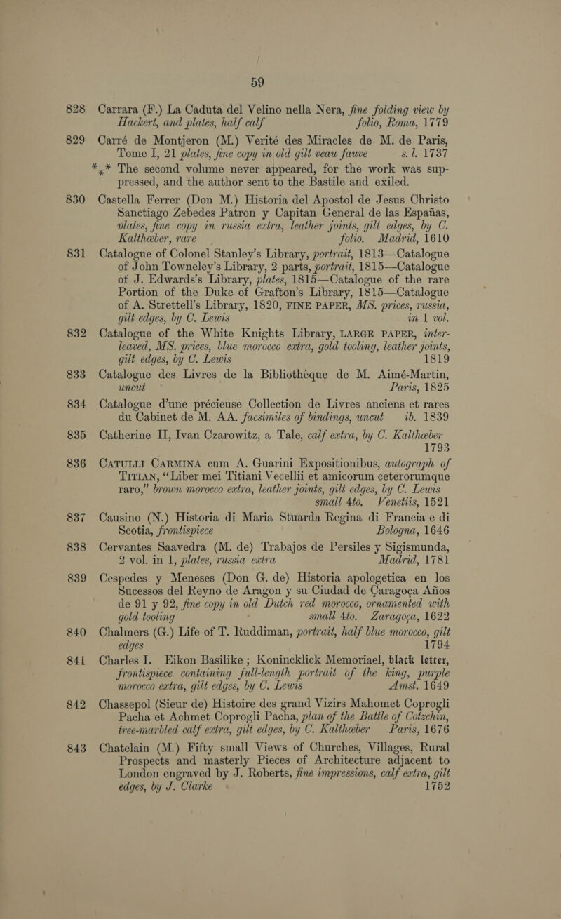 828 829 830 831 832 833 834 835 836 837 838 839 840 841 842 843 59 Carrara (F.) La Caduta del Velino nella Nera, fine folding view by Hackert, and plates, half calf folio, Roma, 1779 Carré de Montjeron (M.) Verité des Miracles de M. de Paris, Tome I, 21 plates, fine copy in, old gilt veau fauve 8. 1-1737 *,* The second volume never appeared, for the work was sup- pressed, and the author sent to the Bastile and exiled. Castella Ferrer (Don M.) Historia del Apostol de Jesus Christo Sanctiago Zebedes Patron y Capitan General de las Espanas, plates, fine copy in russia extra, leather joints, gilt edges, by C. Kaltheber, rare folio. Madrid, 1610 Catalogue of Colonel Stanley’s Library, portrait, 1813—-Catalogue of John Towneley’s Library, 2 parts, portrait, 1815--Catalogue of J. Edwards’s Library, plates, 1815—Catalogue of the rare Portion of the Duke of Grafton’s Library, 1815—Catalogue of A. Strettell’s Library, 1820, FINE PAPER, MS. prices, russia, gilt edges, by C. Lewis in 1 vol. Catalogue of the White Knights Library, LARGE PAPER, iter- leaved, MS. prices, blue morocco extra, gold tooling, leather joints, gilt edges, by C. Lewis Catalogue des Livres de la Bibliotheque de M. Aimé-Martin, uncut Paris, 1825 Catalogue d’une précieuse Collection de Livres anciens et rares du Cabinet de M. AA. facsimiles of bindings, uncut ib. 1839 Catherine II, Ivan Czarowitz, a Tale, calf extra, by C. Kaltheber 1793 CATULLI CARMINA cum A. Guarini Expositionibus, autograph of TITIAN, “Liber mei Titiani Vecellii et amicorum ceterorumque raro,” brown morocco extra, leather joints, gilt edges, by C. Lewis small 4to. Venetiis, 1521 Causino (N.) Historia di Maria Stuarda Regina di Francia e di Scotia, frontispiece Bologna, 1646 Cervantes Saavedra (M. de) Trabajos de Persiles y Sigismunda, 2 vol. in 1, plates, russia extra Madrid, 1781 Cespedes y Meneses (Don G. de) Historia apologetica en los Sucessos del Reyno de Aragon y su Ciudad de Caragoca Afios de 91 y 92, fine copy in oe Dutch red morocco, ornamented with gold tooling small 4to. Zaragoca, 1622 Chalmers (G.) Life of T. Paddiman, portrait, half blue morocco, gilt edges 1794 Charles I. Eikon Basilike ; Konincklick Memoriael, black letter, frontispiece containing full-length portrait of the king, purple morocco extra, gilt edges, by C. Lewis Amst. 1649 Chassepol (Sieur de) Histoire des grand Vizirs Mahomet Coprogli Pacha et Achmet Coprogli Pacha, plan of the Battle of Cotzchin, tree-marbled calf extra, gilt edges, by C. Kaltheber Paris, 167 6 Chatelain (M.) Fifty small Views of Churches, Villages, Rural Prospects and masterly Pieces of Architecture adjacent to London engraved by J. Roberts, fine impressions, calf extra, gilt edges, by J. Clarke 1752