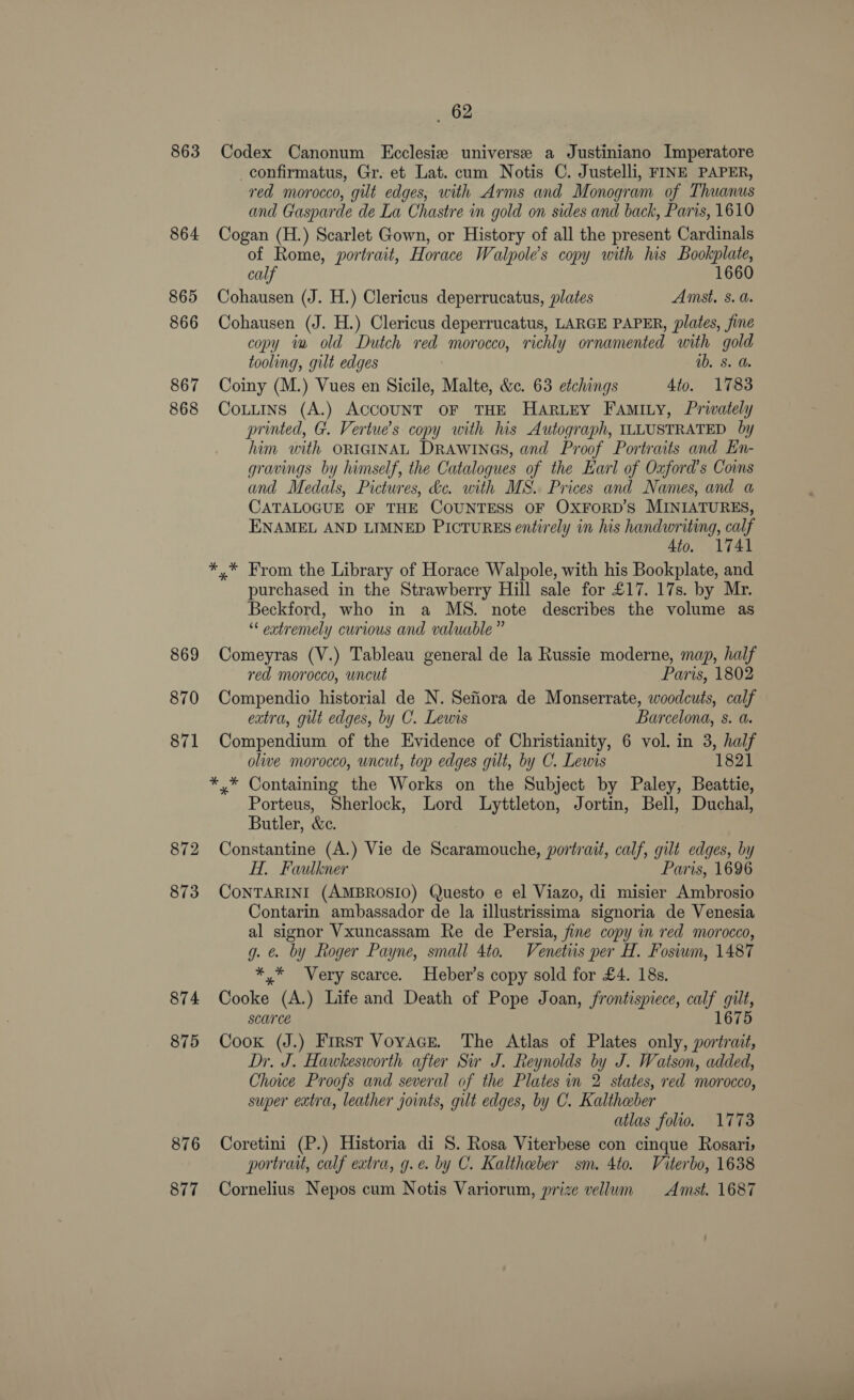 863 864 865 866 867 868 869 870 874 875 876 877 62 Codex Canonum Ecclesie universe a Justiniano Imperatore _confirmatus, Gr. et Lat. cum Notis C. Justelli, FINE PAPER, red morocco, gilt edges, with Arms and Monogram of Thuanus and Gasparde de La Chastre in gold on sides and back, Paris, 1610 Cogan (H.) Scarlet Gown, or History of all the present Cardinals of Rome, portrait, Horace Walpole’s copy with lus Bookplate, calf 1660 Cohausen (J. H.) Clericus deperrucatus, plates Amst. 8. a. Cohausen (J. H.) Clericus deperrucatus, LARGE PAPER, plates, fine copy in old Dutch red morocco, richly ornamented with gold tooling, gilt edges ab, 8. a. Coiny (M.) Vues en Sicile, Malte, &amp;. 63 etchings 4to. 1783 Cottins (A.) ACCOUNT OF THE HARLEY FAmIty, Privately printed, G. Vertue’s copy with his Autograph, ILLUSTRATED by him with ORIGINAL DRAWINGS, and Proof Portraits and En- gravings by himself, the Catalogues of the Earl of Oxford's Coins and Medals, Pictures, dc. with MS. Prices and Names, and a CATALOGUE OF THE COUNTESS OF OXFoRD’s MINIATURES, ENAMEL AND LIMNED PICTURES entirely in his handwriting, calf 4to. 1741 *,* From the Library of Horace Walpole, with his Bookplate, and purchased in the Strawberry Hill sale for £17. 17s. by Mr. Beckford, who in a MS. note describes the volume as “ extremely curious and valuable” Comeyras (V.) Tableau general de la Russie moderne, map, half red morocco, uncut Paris, 1802 Compendio historial de N. Sefiora de Monserrate, woodcuts, calf extra, gilt edges, by C. Lewis Barcelona, s. a. Compendium of the Evidence of Christianity, 6 vol. in 3, half olive morocco, uncut, top edges gilt, by C. Lewis 1821 *,* Containing the Works on the Subject by Paley, Beattie, Porteus, Sherlock, Lord Lyttleton, Jortin, Bell, Duchal, Butler, &amp;c. Constantine (A.) Vie de Scaramouche, portrait, calf, gilt edges, by H. Faulkner Paris, 1696 CONTARINI (AMBROSIO) Questo e el Viazo, di misier Ambrosio Contarin ambassador de la illustrissima signoria de Venesia al signor Vxuncassam Re de Persia, fine copy in red morocco, g. @. by Roger Payne, small 4to. Venetus per H. Fosiwm, 1487 *,* Very scarce. Heber’s copy sold for £4. 18s. Cooke (A.) Life and Death of Pope Joan, frontispiece, calf gilt, scarce 1675 Cook (J.) First Voyace. The Atlas of Plates only, portrait, Dr. J. Hawkesworth after Sw J. Reynolds by J. Watson, added, Chowe Proofs and several of the Plates in 2 states, red morocco, super extra, leather joints, gilt edges, by C. Kaltheber atlas folio. 1773 Coretini (P.) Historia di S. Rosa Viterbese con cinque Rosari; portrait, calf extra, g.e. by C. Kaltheber sm. 4to. Viterbo, 1638 Cornelius Nepos cum Notis Variorum, prize vellum Amst. 1687