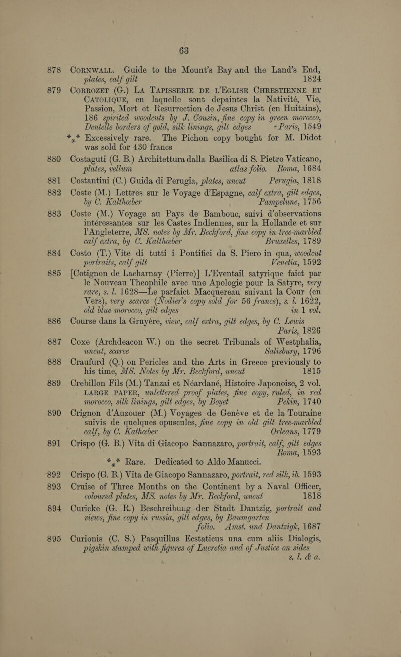 878 879 880 881 882 883 884 885 886 887 888 889 890 891 892 893 894 895 63 CoRNWALL. Guide to the Mount’s Bay and the Land’s End, plates, calf gilt 1824 CoRROZET (G.) LA TAPISSERIE DE L’EGLISE CHRESTIENNE ET CATOLIQUE, en laquelle sont depaintes la Nativité, Vie, Passion, Mort et Resurrection de Jesus Christ (en Huitains), 186 spirited woodcuts by J. Cousin, fine copy im green morocco, Dentelle borders of gold, silk linings, gilt edges - Paris, 1549 was sold for 430 francs Costaguti (G. B.) Architettura dalla Basilica di S. Pietro Vaticano, plates, vellum atlas folio. Roma, 1684 Costantini (C.) Guida di Perugia, plates, uncut Perugia, 1818 Coste (M.) Lettres sur le Voyage d’Espagne, calf extra, gilt edges, by C. Kaltheber Pampelune, 1756 Coste (M.) Voyage au Pays de Bambouc, suivi d’observations intéressantes sur les Castes Indiennes, sur la Hollande et sur YAngleterre, MS. notes by Mr. Beckford, fine copy in tree-marbled calf extra, by C. Kaltheber Bruxelles, 1789 Costo (T.) Vite di tutti i Pontifici da 8. Piero in qua, woodcut portraits, calf gilt Venetia, 1592 [Cotignon de Lacharnay (Pierre)] L’Eventail satyrique faict par le Nouveau Theophile avec une Apologie pour la Satyre, very rare, s. l. 1628—Le parfaict Macquereau suivant la Cour (en Vers), very scarce (Nodier’s copy sold for 56 francs), s. l. 1622, old blue morocco, gilt edges im 1 vol, Course dans la Gruyére, view, calf extra, gilt edges, by C. Lewis Paris, 1826 Coxe (Archdeacon W.) on the secret Tribunals of Westphalia, uncut, scarce Salisbury, 1796 Craufurd (Q.) on Pericles and the Arts in Greece previously to his time, MS. Notes by Mr. Beckford, wncut 1815 Crebillon Fils (M.) Tanzai et Néardané, Histoire Japonoise, 2 vol. LARGE PAPER, wnlettered proof plates, fine copy, ruled, in red morocco, silk linings, gilt edges, by Boyet Pekin, 1740 Crignon d’Auzouer (M.) Voyages de Genéve et de la Touraine suivis de quelques opuscules, fine copy in old gilt tree-marbled calf, by C. Katheber Orleans, 1779 Crispo (G. B.) Vita di Giacopo Sannazaro, portrait, calf, gilt edges Roma, 1593 * * Rare. Dedicated to Aldo Manucci. Crispo (G. B.) Vita de Giacopo Sannazaro, portrait, red silk, ib. 1593 Cruise of Three Months on the Continent by a Naval Officer, coloured plates, MS. notes by Mr. Beckford, wncut 1818 Curicke (G. R.) Beschreibung der Stadt Dantzig, portrait and views, fine copy in russia, gilt edges, by Baumgarten folio. Amst. und Dantzigk, 1687 Curionis (C. S.) Pasquillus Eestaticus una cum aliis Dialogis, pigskin stamped with figures of Lucretia and of Justice on sides sl. &amp; a.