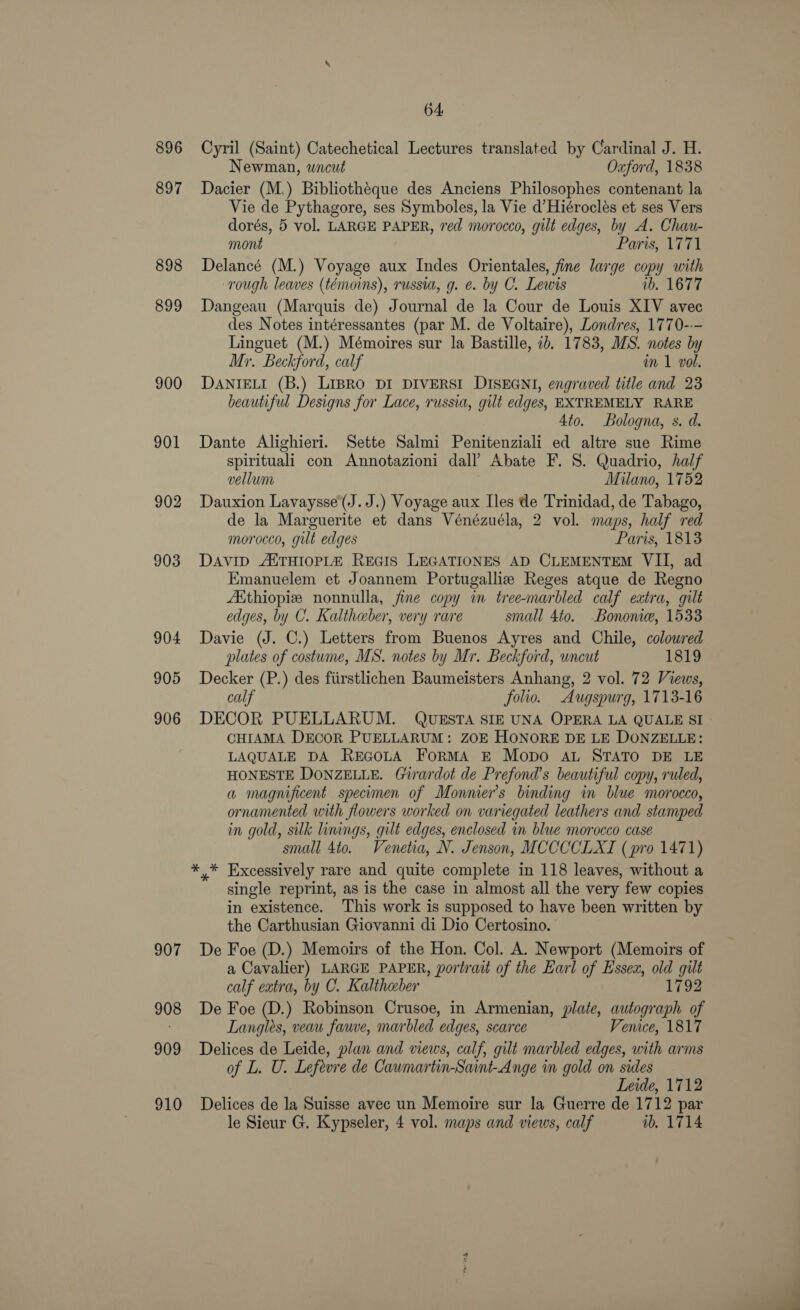 896 897 898 899 900 901 902 903 904 905 906 907 908 909 910 64, Cyril (Saint) Catechetical Lectures translated by Cardinal J. H. Newman, wicut Oxford, 1838 Dacier (M.) Bibliotheque des Anciens Philosophes contenant la Vie de Pythagore, ses Symboles, la Vie d’Hiéroclés et ses Vers dorés, 5 vol. LARGE PAPER, red morocco, gilt edges, by A. Chau- mont Parts, 1771 Delancé (M.) Voyage aux Indes Orientales, fine large copy with rough leaves (témoins), russia, g. e. by C. Lewis ib, 1677 Dangeau (Marquis de) Journal de la Cour de Louis XIV avec des Notes intéressantes (par M. de Voltaire), Londres, 1770--- Linguet (M.) Mémoires sur la Bastille, 1b. 1783, MS. notes by Mr. Beckford, calf in 1 vol. DANIELI (B.) LIBRO DI DIVERSI DISEGNI, engraved title and 23 beautiful Designs for Lace, russia, gilt edges, EXTREMELY RARE 4to. Bologna, s. d. Dante Alighieri. Sette Salmi Penitenziali ed altre sue Rime spirituali con Annotazioni dall’ Abate F. S. Quadrio, half vellum Milano, 1752 Dauxion Lavaysse(J.J.) Voyage aux Iles de Trinidad, de Tabago, de la Marguerite et dans Vénézuéla, 2 vol. maps, half red morocco, gilt edges Paris, 1813 DAVID AXTHIOPLA REGIS LEGATIONES AD CLEMENTEM VII, ad Emanuelem et Joannem Portugalliz Reges atque de Regno Aithiopiz nonnulla, fine copy in tree-marbled calf extra, gilt edges, by C. Kaltheber, very rare small 4to. Bononie, 1533 Davie (J. C.) Letters from Buenos Ayres and Chile, coloured plates of costume, MS. notes by Mr. Beckford, wneut 1819 Decker (P.) des fiirstlichen Baumeisters Anhang, 2 vol. 72 Views, calf folio. Augspurg, 1713-16 DECOR PUELLARUM. QUESTA SIE UNA OPERA LA QUALE SI - CHIAMA DECOR PUELLARUM: ZOE HONORE DE LE DONZELLE: LAQUALE DA REGOLA FoRMA E Mopo AL STATO DE LE HONESTE DONZELLE. Girardot de Prefond’s beautiful copy, ruled, a magnificent specimen of Monnier’s binding in blue morocco, ornamented with flowers worked on variegated leathers and stamped in gold, silk linings, gilt edges, enclosed in blue morocco case small 4to. Venetia, N. Jenson, MCCCCLXI (pro 1471) single reprint, as is the case in almost all the very few copies in existence. This work is supposed to have been written by the Carthusian Giovanni di Dio Certosino. De Foe (D.) Memoirs of the Hon. Col. A. Newport (Memoirs of a Cavalier) LARGE PAPER, portrait of the Earl of Essex, old gilt calf extra, by C. Kalthaber 1792 De Foe (D.) Robinson Crusoe, in Armenian, plate, autograph of Langles, veau fauve, marbled edges, scarce Venice, 1817 Delices de Leide, plan and views, calf, gilt marbled edges, with arms of L. U. Lefevre de Caumartin-Saint-Ange in gold on sides Leide, 1712 Delices de la Suisse avec un Memoire sur la Guerre de 1712 par