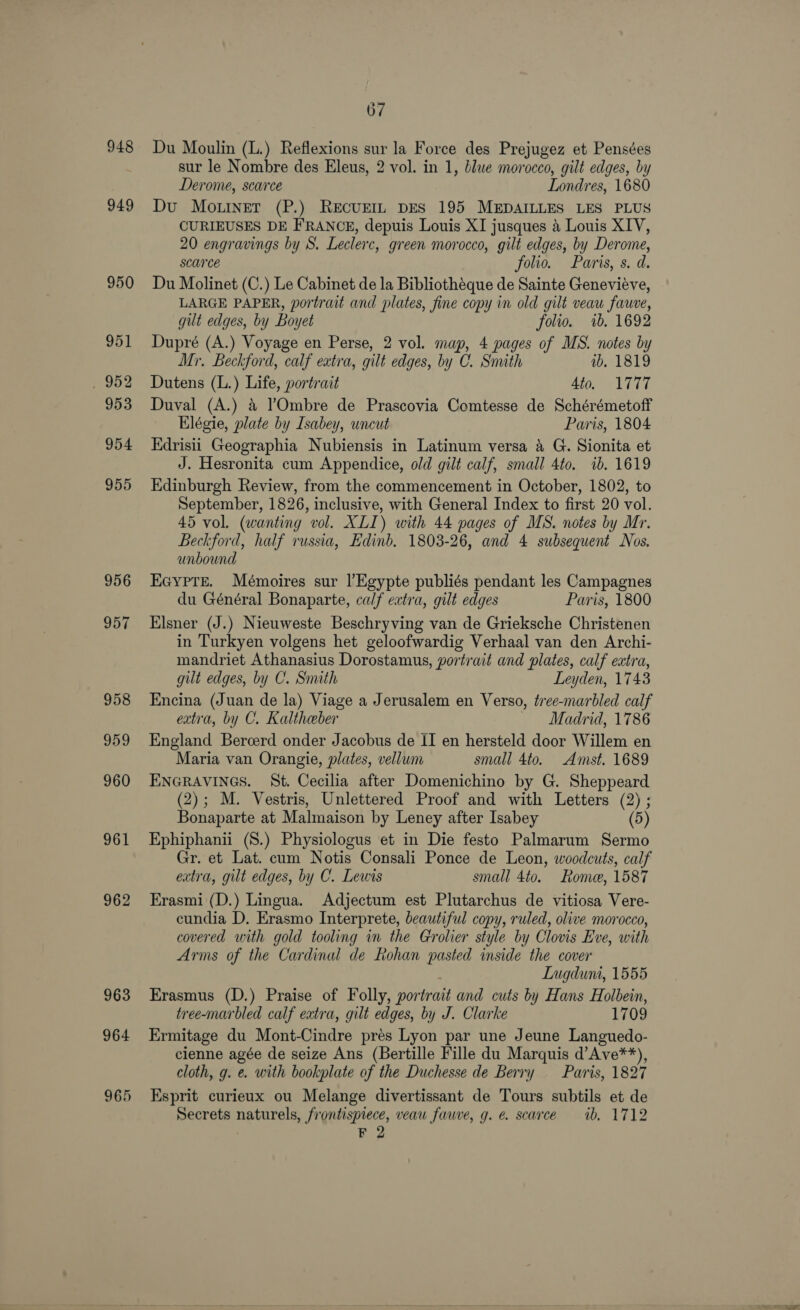 948 949 956 957 958 959 960 961 962 963 964 965 67 Du Moulin (L.) Reflexions sur la Force des Prejugez et Pensées sur le Nombre des Eleus, 2 vol. in 1, blue morocco, gilt edges, by Derome, scarce Londres, 1680 Du Mo.rner (P.) REcUEIL DES 195 MEDAILLES LES PLUS CURIEUSES DE FRANCE, depuis Louis XI jusques a Louis XIV, 20 engravings by S. Leclerc, green morocco, gilt edges, by Derome, scarce folio. Paris, s. d. Du Molinet (C.) Le Cabinet de la Bibliothéque de Sainte Genevieve, LARGE PAPER, portrait and plates, fine copy in old gilt veau fauve, gilt edges, by Boyet folio. 1b. 1692 Dupré (A.) Voyage en Perse, 2 vol. map, 4 pages of MS. notes by Mr. Beckford, calf extra, gilt edges, by C. Smith ib. 1819 Dutens (L.) Life, portrait 4to, 1777 Duval (A.) &amp; ?Ombre de Prascovia Comtesse de Schérémetoff Elégie, plate by Isabey, uncut Paris, 1804 Edrisii Geographia Nubiensis in Latinum versa 4 G. Sionita et J. Hesronita cum Appendice, old gilt calf, small 4to. ib. 1619 Edinburgh Review, from the commencement in October, 1802, to September, 1826, inclusive, with General Index to first 20 vol. 45 vol. (wanting vol. XLI) with 44 pages of MS. notes by Mr. Beckford, half russia, Edinb. 1803-26, and 4 subsequent Nos. unbound EcypTe. Mémoires sur l’Egypte publiés pendant les Campagnes du Général Bonaparte, calf extra, gilt edges Paris, 1800 Elsner (J.) Nieuweste Beschryving van de Grieksche Christenen in Turkyen volgens het geloofwardig Verhaal van den Archi- mandriet Athanasius Dorostamus, portrait and plates, calf extra, gilt edges, by C. Snuth Leyden, 1743 Encina (Juan de la) Viage a Jerusalem en Verso, tree-marbled calf extra, by C. Kaltheber Madrid, 1786 England Bercerd onder Jacobus de II en hersteld door Willem en Maria van Orangie, plates, vellum small 4to. Amst. 1689 ENGRAVINGS. St. Cecilia after Domenichino by G. Sheppeard (2); M. Vestris, Unlettered Proof and with Letters (2) ; Bonaparte at Malmaison by Leney after Isabey (5) Ephiphanii (8.) Physiologus et in Die festo Palmarum Sermo Gr. et Lat. cum Notis Consali Ponce de Leon, woodcuts, calf extra, gilt edges, by C. Lewis small 4to. Rome, 1587 Erasmi (D.) Lingua. Adjectum est Plutarchus de vitiosa Vere- cundia D, Erasmo Interprete, beautiful copy, ruled, olive morocco, covered with gold tooling in the Grolier style by Clovis Eve, with Arms of the Cardinal de Rohan pasted inside the cover ; Lugduni, 1555 Erasmus (D.) Praise of Folly, portrait and cuts by Hans Holbein, tree-marbled calf extra, gilt edges, by J. Clarke 1709 Ermitage du Mont-Cindre prés Lyon par une Jeune Languedo- cienne agée de seize Ans (Bertille Fille du Marquis d’Ave**), cloth, g. e. with bookplate of the Duchesse de Berry Paris, 1827 Esprit curieux ou Melange divertissant de Tours subtils et de Secrets naturels, frontispiece, veau fauve, g. e. scarce ib, 1712 | F 2