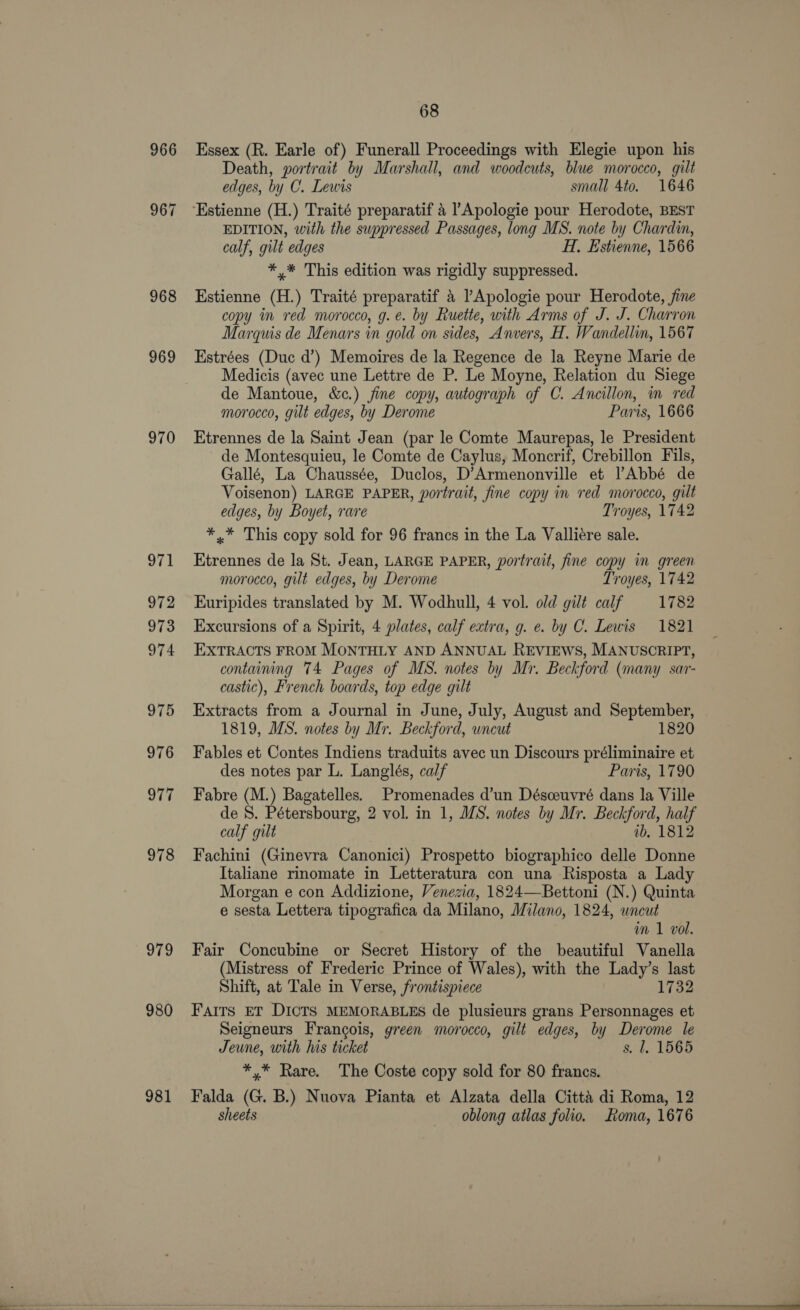 966 969 970 971 972 973 974 975 976 977 978 979 980 981 68 Essex (R. Earle of) Funerall Proceedings with Elegie upon his Death, portrait by Marshall, and woodcuts, blue morocco, gilt edges, by C. Lewis small 4to. 1646 ‘Estienne (H.) Traité preparatif 4 Apologie pour Herodote, BEST EDITION, with the suppressed Passages, long MS. note by Chardin, calf, gilt edges H, Estienne, 1566 *,* This edition was rigidly suppressed. Estienne (H.) Traité preparatif 4 ’Apologie pour Herodote, fine copy in red morocco, g.e. by Ruette, with Arms of J. J. Charron Marquis de Menars in gold on sides, Anvers, H. Wandellin, 1567 Estrées (Duc d’) Memoires de la Regence de la Reyne Marie de Medicis (avec une Lettre de P. Le Moyne, Relation du Siege de Mantoue, &amp;c.) jine copy, autograph of C. Ancillon, in red morocco, gilt edges, by Derome Paris, 1666 Etrennes de la Saint Jean (par le Comte Maurepas, le President de Montesquieu, le Comte de Caylus, Moncrif, Crebillon Fils, Gallé, La Chaussée, Duclos, D’Armenonville et lAbbé de Voisenon) LARGE PAPER, portrait, fine copy in red morocco, gilt edges, by Boyet, rare Troyes, 1742 ** This copy sold for 96 francs in the La Valliére sale. Etrennes de la St. Jean, LARGE PAPER, portrait, fine copy in green morocco, gilt edges, by Derome Troyes, 1742 Euripides translated by M. Wodhull, 4 vol. old gilt calf 1782 Excursions of a Spirit, 4 plates, calf extra, g. e. by C. Lewis 1821 EXTRACTS FROM MONTHLY AND ANNUAL REVIEWS, MANUSCRIPT, containing 74 Pages of MS. notes by Mr. Beckford (many sar- castic), French boards, top edge gilt Extracts from a Journal in June, July, August and September, 1819, MS. notes by Mr. Beckford, uncut 1820 Fables et Contes Indiens traduits avec un Discours préliminaire et des notes par L. Langlés, calf Paris, 1790 Fabre (M.) Bagatelles. Promenades d’un Désceuvré dans la Ville de 8. Pétersbourg, 2 vol. in 1, MS. notes by Mr. Beckford, half calf gilt ib. 1812 Fachini (Ginevra Canonici) Prospetto biographico delle Donne Italiane rinomate in Letteratura con una Risposta a Lady Morgan e con Addizione, Venezia, 1824—Bettoni (N.) Quinta e sesta Lettera tipografica da Milano, Milano, 1824, wncut wm 1 vol. Fair Concubine or Secret History of the beautiful Vanella (Mistress of Frederic Prince of Wales), with the Lady’s last Shift, at Tale in Verse, frontispiece 1732 Fairs ET DICTS MEMORABLES de plusieurs grans Personnages et Seigneurs Francois, green morocco, gilt edges, by Derome le Jeune, with his ticket s. 1. 1565 *,* Rare. The Coste copy sold for 80 francs. Falda (G. B.) Nuova Pianta et Alzata della Citta di Roma, 12 sheets oblong atlas folio. Roma, 1676