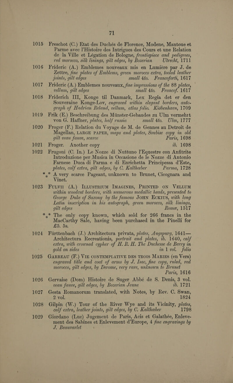 1015 71 Freschot (C.) Etat des Duchés de Florence, Modene, Mantoue et Parme avec |’ Histoire des Intrigues des Cours et une Relation de la Ville et Légation de Bologne, frontispiece and pedigrees, red morocco, silk linings, gilt edges, by Bozerian Utrecht, 1711 Frideric (A.) Emblemes nouveaux mis en Lumiére par J. de Zettre, fine plates of Emblems, green morocco extra, tooled leather joints, gilt edges small 4to. Francoforti, 1617 Frideric (A.) Emblemes nouveaux, fine impressions of the 88 plates, vellum, gilt edges small 4to. Francof. 1617 Friderich III, Konge til Danmark, Lex Regia det er den Souveraine Konge-Lov, engraved within elegant borders, auto- graph of Hadrian Reland, vellum, atlas folio. Kiébenhavn, 1709 Frik (E.) Beschreibung des Miinster-Gebaudes zu Ulm vermehrt von G. Haffner, plates, half russia small 4to. Ulm, 1777 Froger (F'.) Relation du Voyage de M. de Gennes au Detroit de Magellan, LARGE PAPER, maps and plates, Soubise copy in old gut veau fauve, scarce Paris, 1698 Froger. Another copy ib. 1698 Frugoni (C. In.) Le Nozze di Nuttuno |’Equestre con Anfitrite Introduzione per Musica in Occasione de le Nozze di Antonio Farnese Duca di Parma e di Enrichetta Principessa d’Este, plates, calf extra, gilt edges, by C. Kaltheber Parma, 1728 1023 Vinet. Fuutvir (A.) InLustrium IMAGINES, PRINTED ON VELLUM within woodcut borders, with numerous medallic heads, presented to George Duke of Saxony by the famous JOHN EcKIus, with long Latin inscription in lis autograph, green morocco, silk linings, gut edges Rome, 1517 1024 1025 MacCarthy Sale, having been purchased in the Pinelli for £5. 5s. Fiirttenbach (J.) Architectura privata, plates, Augspurg, 1641— Architectura Recreationis, portrait and plates, ib. 1640, calf extra, with crowned cypher of H. R. H. The Duchesse de Berry in gold on sides in 1 vol. folio GARREAU (F.) VIE CONTEMPLATIVE DES TROIS MARIES (en Vers) engraved title and coat of arms by J. Isac, fine copy, ruled, red morocco, gilt edges, by Derome, very rare, unknown to Brunet Paris, 1616 Gervaise (Dom) Histoire de Suger Abbé de S. Denis, 3 vol. veau fauve, gilt edges, by Bozerian Jeune wb. 1721 Gesta Romanorum translated, with Notes, by Rev. C. Swan, 2 vol. 1824 Gilpin (W.) Tour of the River Wye and its Vicinity, plates, calf extra, leather joints, gilt edges, by C. Kaltheber 1798 Giordano (Luc) Jugement de Paris, Acis et Galathée, Enleve- ment des Sabines et Enlevement d’Europe, 4 fine engravings by J. Beauwvarlet