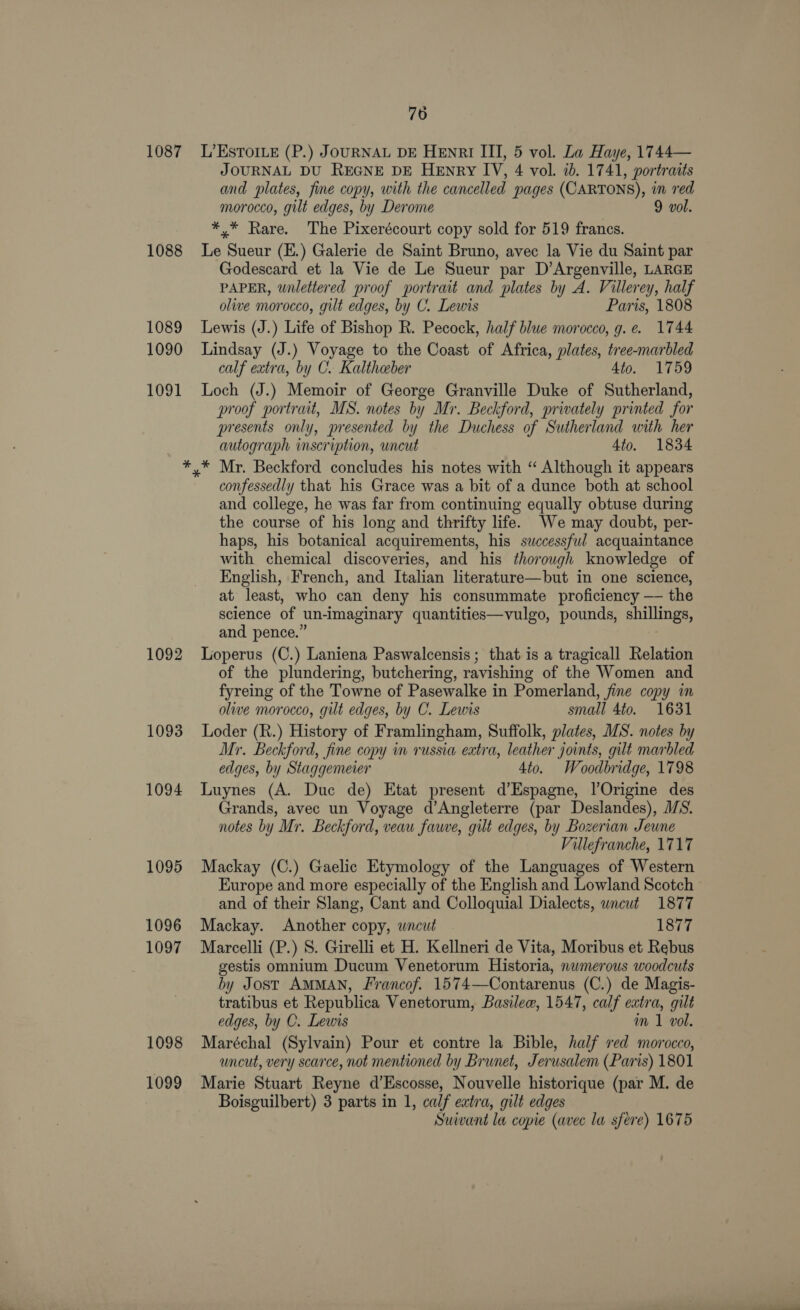 1087 1088 1089 1090 1091 1092 1093 1094 1095 1096 1097 1098 1099 76 L’EsToILE (P.) JOURNAL DE HENRI III, 5 vol. La Haye, 1744— JOURNAL DU REGNE DE HeEnry IV, 4 vol. 1b. 1741, portraits and plates, fine copy, with the cancelled pages (CARTONS), in red morocco, gilt edges, by Derome 9 vol. *,* Rare. The Pixerécourt copy sold for 519 francs. Le Sueur (E.) Galerie de Saint Bruno, avec la Vie du Saint par Godescard et la Vie de Le Sueur par D’Argenville, LARGE PAPER, wnlettered proof portrait and plates by A. Villerey, half olive morocco, gilt edges, by C. Lewis Paris, 1808 Lewis (J.) Life of Bishop R. Pecock, half blue morocco, g. e. 1744 Lindsay (J.) Voyage to the Coast of Africa, plates, tree-marbled calf extra, by C. Kaltheber 4to. 1759 Loch (J.) Memoir of George Granville Duke of Sutherland, proof portrait, MS. notes by Mr. Beckford, privately printed for presents only, presented by the Duchess of Sutherland with her autograph inscription, uncut 4to. 1834 confessedly that his Grace was a bit of a dunce both at school and college, he was far from continuing equally obtuse during the course of his long and thrifty life. We may doubt, per- haps, his botanical acquirements, his successful acquaintance with chemical discoveries, and his thorough knowledge of English, French, and Italian literature—but in one science, at least, who can deny his consummate proficiency — the science of un-imaginary quantities—vulgo, pounds, shillings, and pence.” Loperus (C.) Laniena Paswalcensis; that is a tragicall Relation of the plundering, butchering, ravishing of the Women and fyreing of the Towne of Pasewalke in Pomerland, fine copy in olive morocco, gilt edges, by C. Lewis small 4to. 1631 Loder (R.) History of Framlingham, Suffolk, plates, MS. notes by Mr. Beckford, fine copy in russia extra, leather joints, gilt marbled edges, by Staggemeier 4to. Woodbridge, 1798 Luynes (A. Duc de) Etat present d’Espagne, l’Origine des Grands, avec un Voyage d’Angleterre (par Deslandes), MS. notes by Mr. Beckford, veau fauve, gilt edges, by Bozerian Jeune Villefranche, 1717 Mackay (C.) Gaelic Etymology of the Languages of Western Europe and more especially of the English and Lowland Scotch and of their Slang, Cant and Colloquial Dialects, wncut 1877 Mackay. Another copy, wncut 1877 Marcelli (P.) S. Girelli et H. Kellneri de Vita, Moribus et Rebus gestis omnium Ducum Venetorum Historia, nwmerous woodcuts by Jost AMMAN, Francof. 1574—Contarenus (C.) de Magis- tratibus et Republica Venetorum, Basilew, 1547, calf extra, gilt edges, by C. Lewis m 1 vol. Maréchal (Sylvain) Pour et contre la Bible, half red morocco, uncut, very scarce, not mentioned by Brunet, Jerusalem (Paris) 1801 Marie Stuart Reyne d’Escosse, Nouvelle historique (par M. de Boisguilbert) 3 parts in 1, calf extra, gilt edges Suivant la copie (avec la sfere) 1675