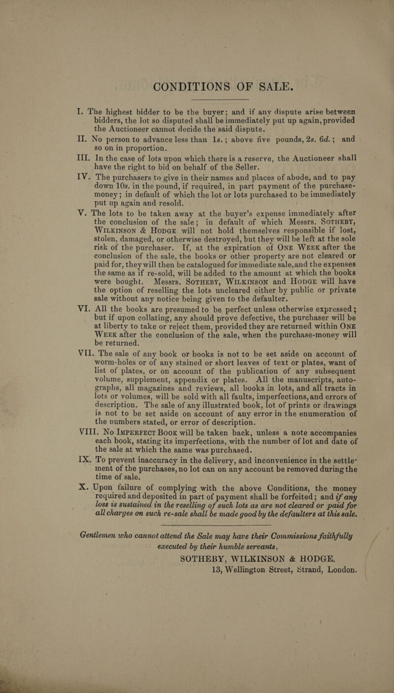  CONDITIONS OF SALE. I. The highest bidder to be the buyer; and if any dispute arise between bidders, the lot so disputed shall be immediately put up again, provided the Auctioneer cannot decide the said dispute. II. No person to advance less than 1s.; above five pounds, 2s. 6d.; and sO On in proportion. III. In the case of lots upon which there is a reserve, the Auctioneer shall have the right to bid on behalf of the Seller. IV. The purchasers to give in their names and places of abode, and to pay down 10s. in the pound, if required, in part payment of the purchase- money; in default of which the lot or lots purchased to be immediately put up again and resold. na V. The lots to be taken away at the buyer’s expense immediately after the conclusion of the sale; in default of which Messrs. SOTHEBY, Wiuxkinson &amp; HopGe will not hold themselves responsible if lost, stolen, damaged, or otherwise destroyed, but they will be left at the sole risk of the purchaser. If, at the expiration of ONE WEEK after the conclusion of the sale, the books or other property are not cleared or paid for, they will then be catalogued for immediate sale,and the expenses the same as if re-sold, will be added to the amount at which the books were bought. Messrs. SorHeBy, WILKINSON and HopGeE will have the option of reselling the lots uncleared either by public or private sale without any notice being given to the defaulter. VI. All the books are presumed to be perfect unless otherwise expressed ; but if upon collating, any should prove defective, the purchaser will be at liberty to take or reject them, provided they are returned within ONE WEEK after the conclusion of the sale, when the purchase-money will be returned. worm-holes or of any stained or short leaves of text or plates, want of list of plates, or on account of the publication of any subsequent volume, supplement, appendix or plates. All the manuscripts, auto- graphs, all magazines and reviews, all books in lots, and all tracts in lots or volumes, will be sold with all faults, imperfections, and errors of description. The sale of any illustrated book, lot of prints or drawings is not to be set aside on account of any error in the enumeration of the numbers stated, or error of description. . VIII. No Imperrect Boox will be taken back, unless a note accompanies each book, stating its imperfections, with the number of lot and date of the sale at which the same was purchased. IX. To prevent inaccuracy in the delivery, and inconvenience in the settle- ment of the purchases, no lot can on any account be removed during the time of sale. ; X. Upon failure of complying with the above Conditions, the money required and deposited in part of payment shall be forfeited; and ¢f any loss 18 sustained in the reselling of such lots as are not cleared or paid for all charges on such re-sale shall be made good by the defaulters at this sale. — Gentlemen who cannot attend the Sale may have their Commissions faithfully executed by their humble servants, SOTHEBY, WILKINSON &amp; HODGE, 13, Wellington Street, Strand, London.