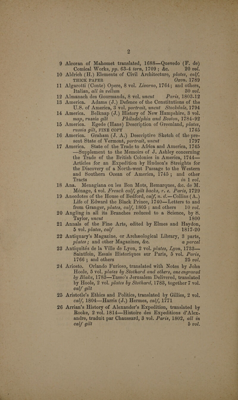 18 19 20 21 22 23 24 25 26 2 Alcoran of Mahomet translated, 1688—Quevedo (FI. de) Comical Works, pp. 63-4 torn, 1709; &amp;e. 20 vol. Aldrich (H.) Elements of Civil Architecture, plates, calf, THICK PAPER Oxon. 1789 Algarotti (Conte) Opere, 8 vol. Livorno, 1764; and others, Italian, all in vellum 30 vol. Almanach des Gourmands, 8 vol. wncut Paris, 1803-12 America. Adams (J.) Defence of the Constitutions of the U.S. of America, 3 vol. portrait, uncut Stockdale, 1794 America, Belknap (J.) History of New Hampshire, 3 vol. map, russia gilt Philadelphia and Boston, 1784-92 America. HEgede (Hans) Description of Greeny, plates, russia gilt, FINE COPY — 1745 America. Graham (J. A.) Descriptive Sketch of the pre- sent State of Vermont, portrait, uncut 1797 America. State of the Trade to Africa and America, 1745 —Supplement to the Memoirs of J. Ashley concerning the Trade of the British Colonies in America, 1744— Articles for an Expedition by Hudson’s Streights for the Discovery of a North-west Passage to the Western and Southern Ocean of America, 1745; and other Tracts an 1 vol, Ana. Menagiana ou les Bon Mots, Remarques, &amp;c. de M. Ménage, 4 vol. French calf, gilt backs, r. e. Paris, 1729 Anecdotes of the House of Bedford, calf, n. d.— Collins (A.) Life of Edward the Black Prince, 1740— Letters to and from Granger, plates, calf, 1805; and others 10 vol. Angling in all its Branches reduced to a Science, by 8. Taylor, uncut 1800 Annals of the Fine Arts, edited by Elmes and Haydon, 5 vol. plates, calf 1817-20 Antiquary’s Magazine, or Archeological Library, 3 parts, plates ; and other Magazines, &amp;c. a parcel Antiquités de la Ville de Lyon, 2 vol. plates, Lyon, 1733— Saintfoin, Essais Historiques sur Paris, 5 vol. Paris, 1766 ; and others 25 vol. Ariosto. Orlando Furioso, translated with Notes by John Hoole, 5 vol. plates by Stothard and others, one engraved by Blake, 1783—Tasso’s Jerusalem Delivered, translated by Hoole, 2 vol. plates by Stothard, 1783, together 7 vol. calf gilt Aristotle’s Ethics and Politics, translated by Gillies, 2 vol. calf, 1804—-Harris (J.) Hermes, calf, 1771 Arrian’s History of Alexander’s Expedition, translated by Rooke, 2 vol. 1814—Histoire des Expeditions d’Alex- andre, traduit par Chaussard, 3 vol. Paris, 1802, all in calf gilt dD vol.