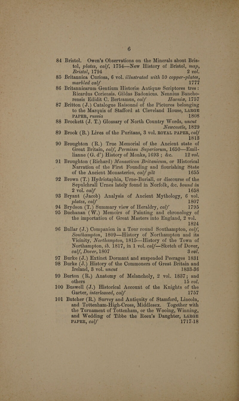 84 Bristol. Owen’s Observations on the Minerals about Bris- tol, plates, calf, 1754—New History of Bristol, map, Bristol, 1794 2 vol. 85 Britannica Curiosa, 6 vol. illustrated with 59 copper-plates, marbled calf TEL 86 Britannicarum Gentium Historia Antique Scriptores tres : Ricardus Coriensis. Gildas Badonicus. Nennius Bancho- rensis Edidit C. Bertramus, calf Havnie, 1757 87 Britton (J.) Catalogue Raisonné of the Pictures belonging to the Marquis of Stafford at Cleveland House, LARGE PAPER, russia 1808 88 Brockett (J. T.) Glossary of North Country Words, wncut Newcastle, 1829 89 Brook (B.) Lives of the Puritans, 3 vol. ROYAL PAPER, calf 18138 90 Broughton (R.) True Memorial of the Ancient state of Great Britain, calf, Permissu Superiorum, 1650—Emil- lianne (G. d’) History of Monks, 1693 ; &amp;e. 12 vol. 91 Broughton (Richard) Monasticon Britanicum, or Historical Narration of the First Founding and flourishing State of the Ancient Monasteries, calf gilt 1655 92 Brown (T.) Hydriotaphia, Urne-Buriall, or discourse of the Sepulchrall Urnes lately found in Norfolk, &amp;c. bound in 2 vol. calf 1658 93 Bryant (Jacob) Analysis of Ancient Mythology, 6 vol. plates, calf 1807 94 Brydson (T.) Summary view of Heraldry, calf 1795 95 Buchanan (W.) Memoirs of Painting and chronology of the importation of Great Masters into England, 2 vol. 1824 96 Bullar (J.) Companion in a Tour round Southampton, calf, Southampton, 1809—History of Northampton and its Vicinity, Northampton, 1815—History of the Town of Northampton, 7). 1817, in 1 vol. calf—Sketch of Dover, calf, Dover, 1807 3 vol. 97 Burke (J.) Extinct Dormant and suspended Peerages 1831 98 Burke (J.) History of the Commoners of Great Britain and Ireland, 8 vol. uncut 1833-36 99 Burton (R.) Anatomy of Melancholy, 2 vol. 1837; and : others 15 vol. 100 Buswell (J.) Historical Account of the Knights of the Garter, interleaved, calf 1757 101 Butcher (R.) Survey and Antiquity of Stamford, Lincoln, and Tottenham-High-Cross, Middlesex. Together with the Turnament of Tottenham, or the Wooing, Winning, and Wedding of Tibbe the Reeu’s Daughter, LARGE PAPER, calf 1717-18 