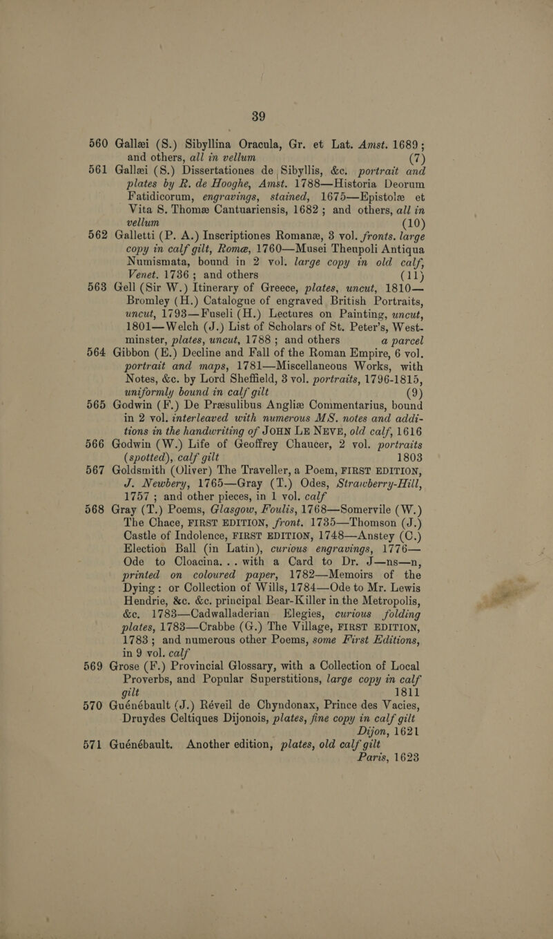 562 563 564 569 570 571 39 Gallei (S.) Sibyllina Oracula, Gr. et Lat. Amst. 1689; and others, all in vellum (7) Gallei (S.) Dissertationes de Sibyllis, &amp;e. portrait and plates by R. de Hooghe, Amst. 1788—Historia Deorum Fatidicorum, engravings, stained, 1675—Epistole et - Vita S. Thome Cantuariensis, 1682; and others, all in vellum (10) Galletti (P. A.) Inscriptiones Romane, 3 vol. fronts. large copy in calf gilt, Rome, 1760—Musei Theupoli Antiqua Numismata, bound in 2 vol. large copy in old calf, Venet. 1786; and others (11) Gell (Sir W.) Itinerary of Greece, plates, uncut, 1810— Bromley (H.) Catalogue of engraved British Portraits, uncut, 1793—Fuseli (H.) Lectures on Painting, uncut, 1801— Welch (J.) List of Scholars of St. Peter’s, West- minster, plates, uncut, 1788 ; and others a parcel Gibbon (H.) Decline and Fall of the Roman Empire, 6 vol. portrait and maps, 1781—Miscellaneous Works, with Notes, &amp;c. by Lord Sheffield, 3 vol. portraits, 1796-1815, uniformly bound in calf gilt (9) Godwin (F.) De Presulibus Angliz Commentarius, bound in 2 vol. interleaved with numerous MS. notes and addi- tions in the handwriting of JOHN LE NEVE, old calf, 1616 Godwin (W.) Life of Geoffrey Chaucer, 2 vol. portraits (spotted), calf gilt 1803 Goldsmith (Oliver) The Traveller, a Poem, FIRST EDITION, J. Newbery, 1765—Gray (T.) Odes, Strawberry-Hill, 1757 ; and other pieces, in 1 vol. calf Gray (T.) Poems, Glasgow, Foulis, 1768—Somervile (W.) The Chace, FIRST EDITION, front. 1735—Thomson (J.) Castle of Indolence, FIRST EDITION, 1748—Anstey (C.) Election Ball (in Latin), curious engravings, 1776— Ode to Cloacina... with a Card to Dr. J—ns—n, printed on coloured paper, 1782—Memoirs of the Dying: or Collection of Wills, 1784—-Ode to Mr. Lewis Hendrie, &amp;c. &amp;c. principal Bear-Killer in the Metropolis, &amp;e. 1783—Cadwalladerian Elegies, curious folding plates, 17883—Crabbe (G.) The Village, FIRST EDITION, 1783 ; and numerous other Poems, some First Editions, in 9 vol. calf Grose (F.) Provincial Glossary, with a Collection of Local Proverbs, and Popular Superstitions, large copy in calf gilt 1811 Guénébault (J.) Réveil de Chyndonax, Prince des Vacies, Druydes Celtiques Dijonois, plates, fine copy in calf gilt Dijon, 1621 Guénébault. Another edition, plates, old calf gilt Paris, 1623