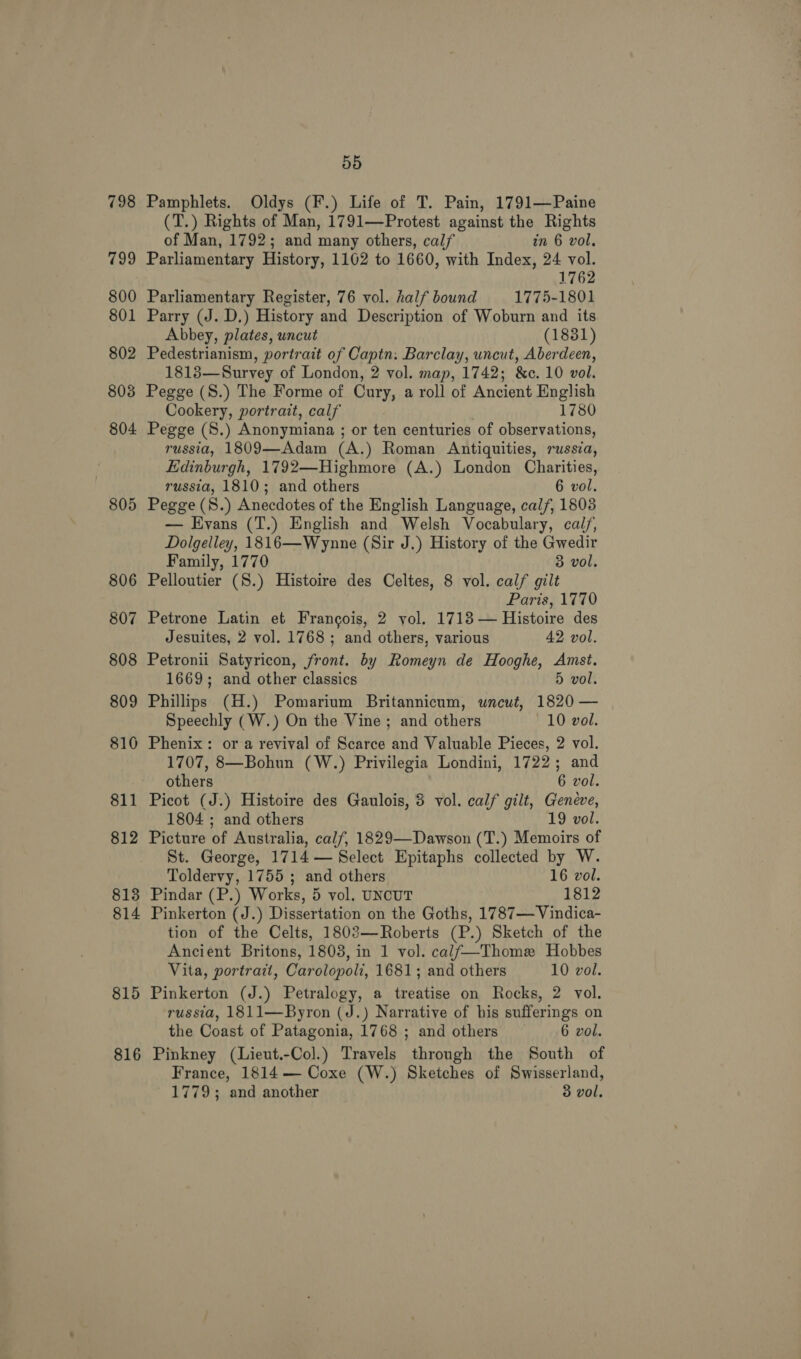 805 806 807 808 809 810 811 812 813 814 815 816 55 Pamphlets. Oldys (F.) Life of T. Pain, 1791—Paine (T.) Rights of Man, 1791—Protest against the Rights of Man, 1792; and many others, calf in 6 vol, Parliamentary History, 1162 to 1660, with Index, 24 vol. 1762 Parliamentary Register, 76 vol. half bound 1775-1801 Parry (J. D.) History and Description of Woburn and its Abbey, plates, uncut (1831) Pedestrianism, portrait of Captn: Barclay, uncut, Aberdeen, 1818—Survey of London, 2 vol. map, 1742; &amp;c. 10 vol. Pegge (S.) The Forme of Cury, a roll of Ancient English Cookery, portrait, calf 1780 Pegge (8.) Anonymiana ; or ten centuries of observations, russia, 1809—Adam (A.) Roman Antiquities, russia, Edinburgh, 1792—Highmore (A.) London Charities, russia, 1810; and others 6 vol. Pegge (S.) Anecdotes of the English Language, calf, 1803 — Evans (T.) English and Welsh Vocabulary, cal/, Dolgelley, 1816—Wynne (Sir J.) History of the Gwedir Family, 1770 3 vol. Pelloutier (8.) Histoire des Celtes, 8 vol. calf gilt Paris, 1770 Petrone Latin et Frangois, 2 yol. 1718 — Histoire des Jesuites, 2 vol. 1768 ; and others, various 42 vol. Petronii Satyricon, front. by Romeyn de Hooghe, Amst. 1669; and other classics 5 vol. Phillips (H.) Pomarium Britannicum, wneut, 1820 — Speechly (W.) On the Vine; and others 10 vol. Phenix: or a revival of Scarce and Valuable Pieces, 2 vol. 1707, 8—Bohun (W.) Privilegia Londini, 1722; and others 6 vol. Picot (J.) Histoire des Gaulois, 3 vol. calf gilt, aoe 1804 ; and others 9 vol. Picture of Australia, calf, 1829—Dawson (T.) Memoirs of St. George, 1714 — Select Epitaphs collected by W. Toldervy, 1755 ; and others 16 vol. Pindar (P.) Works, 5 vol. UNCUT 1812 Pinkerton (J.) Dissertation on the Goths, 1787— Vindica- tion of the Celts, 1803—Roberts (P.) Sketch of the Ancient Britons, 1803, in 1 vol. cal/—Thome Hobbes Vita, portrait, Carolopoli, 1681; and others 10 vol. Pinkerton (J.) Petralogy, a treatise on Rocks, 2 vol. russia, 1811—Byron (J.) Narrative of his sufferings on the Coast of Patagonia, 1768 ; and others 6 vol. Pinkney (Lieut.-Col.) Travels through the South of France, 1814 — Coxe (W.) Sketches of Swisserland, 1779; and another 3 vol,