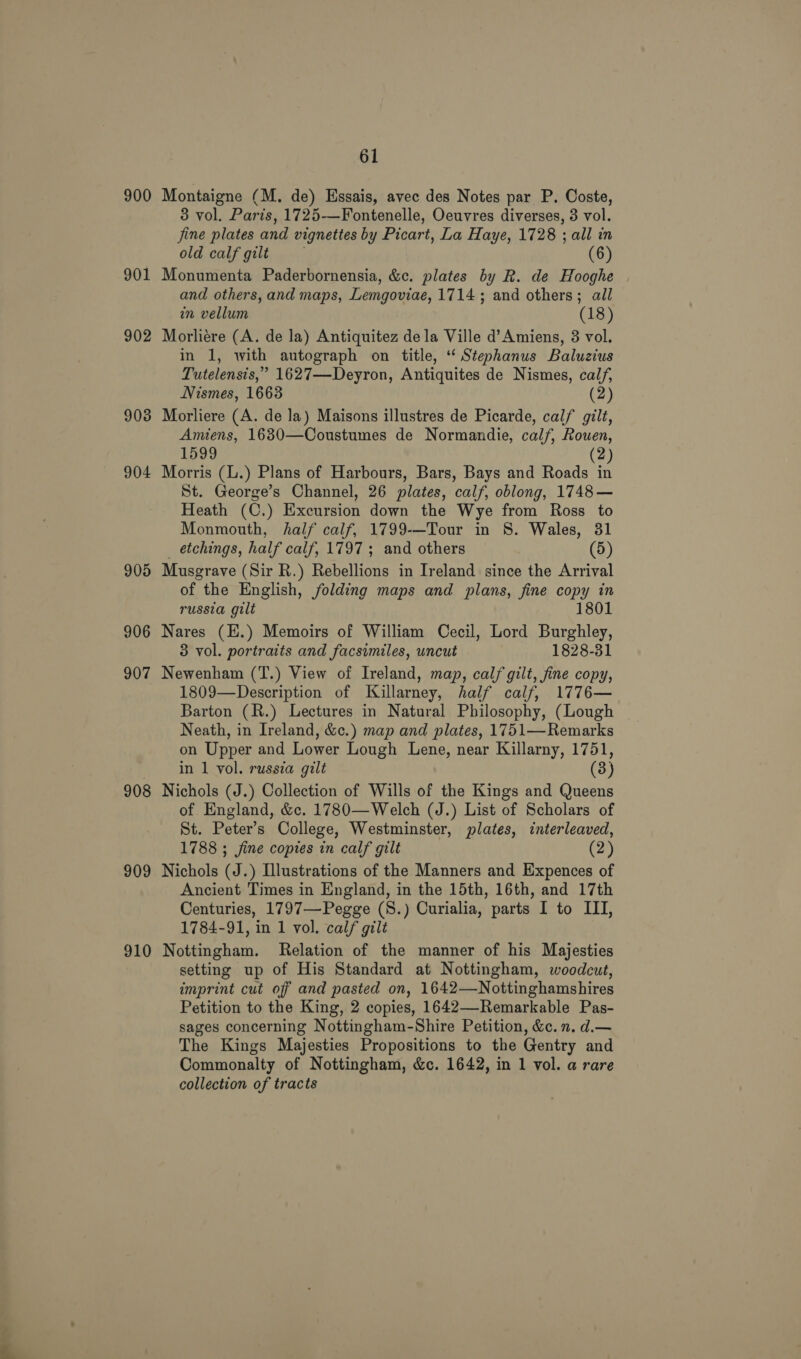 900 901 902 903 904 905 906 907 908 909 910 61 Montaigne (M. de) Essais, avec des Notes par P. Coste, 3 vol. Paris, 1725—Fontenelle, Oeuvres diverses, 3 vol. jine plates and vignettes by Picart, La Haye, 1728 ; all in old calf gilt . (6) Monumenta Paderbornensia, &amp;c. plates by R. de Hooghe and others, and maps, Lemgoviae, 1714; and others; all in vellum (18) Morliére (A. de la) Antiquitez dela Ville d’Amiens, 3 vol. in 1, with autograph on title, “ Stephanus Baluzius Tutelensis,’ 1627—Deyron, Antiquites de Nismes, calf, Nismes, 1663 (2) Morliere (A. de Ja) Maisons illustres de Picarde, calf gilt, Amiens, 1630—Coustumes de Normandie, calf, Rouen, 1599 (2) Morris (L.) Plans of Harbours, Bars, Bays and Roads in St. George’s Channel, 26 plates, calf, oblong, 1748— Heath (C.) Excursion down the Wye from Ross to Monmouth, half calf, 1799-—Tour in 8. Wales, 31 _ etchings, half calf, 1797; and others (5) Musgrave (Sir R.) Rebellions in Ireland since the Arrival of the English, folding maps and plans, fine copy in russia gilt 1801 Nares (E.) Memoirs of William Cecil, Lord Burghley, 3 vol. portraits and facsimiles, uncut 1828-31 Newenham (T.) View of Ireland, map, calf gilt, fine copy, 1809—Description of Killarney, half calf, 1776— Barton (R.) Lectures in Natural Philosophy, (Lough Neath, in Ireland, &amp;c.) map and plates, 1751—Remarks on Upper and Lower Lough Lene, near Killarny, 1751, in 1 vol. russia gilt (3) Nichols (J.) Collection of Wills of the Kings and Queens of England, &amp;c. 1780—Welch (J.) List of Scholars of St. Peter’s College, Westminster, plates, interleaved, 1788 ; fine copies in calf gilt (2) Nichols (J.) Illustrations of the Manners and Expences of Ancient Times in England, in the 15th, 16th, and 17th Centuries, 1797—Pegge (S.) Curialia, parts I to III, 1784-91, in 1 vol. calf gilt Nottingham. Relation of the manner of his Majesties setting up of His Standard at Nottingham, woodcut, imprint cut off and pasted on, 1642—Nottinghamshires Petition to the King, 2 copies, 1642—Remarkable Pas- sages concerning Nottingham-Shire Petition, &amp;c.n. d.— The Kings Majesties Propositions to the Gentry and Commonalty of Nottingham, &amp;c. 1642, in 1 vol. a rare collection of tracts