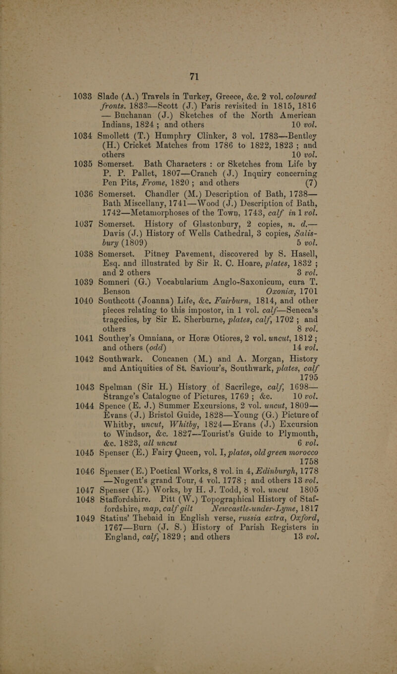1033 1034 1035 1036 1037 1038 1039 1040 1041 1042 1043 1044 1045 1046 1047 1048 1049 71 Slade (A.) Travels in Turkey, Greece, &amp;c. 2 vol. coloured Jronts. 1833—Scott (J.) Paris revisited in 1815, 1816 — Buchanan (J.) Sketches of the North American Indians, 1824 ; and others 10 vol. Smollett (T.) Humphry Clinker, 3 vol. 1788—-Bentley (H.) Cricket Matches from 1786 to 1822, 1823; and others 10 vol. Somerset. Bath Characters : or Sketches from Life by P. P. Pallet, 1807—Cranch (J.) Inquiry concerning Pen Pits, Frome, 1820; and others ( Somerset. Chandler (M.) Description of Bath, 1738— Bath Miscellany, 1741— Wood (J.) Description of Bath, 1742—Metamorphoses of the Town, 1743, calf in 1 vol. Somerset. History of Glastonbury, 2 copies, n. d.— Davis (J.) History of Wells Cathedral, 3 copies, Salzs- bury (1809) 5 vol. Somerset. Pitney Pavement, discovered by S. Hasell, Esq. and illustrated by Sir R. C. Hoare, plates, 1832 ; and 2 others 3 vol. Somneri (G.) Vocabularium Anglo-Saxonicum, cura T. Benson Oxonie, 1701 Southcott (Joanna) Life, &amp;c. Fairburn, 1814, and other pieces relating to this impostor, in 1 vol. cal/—Seneca’s tragedies, by Sir E. Sherburne, plates, calf, 1702 ; and others 8 vol, Southey’s Omniana, or Hore Otiores, 2 vol. uncut, 1812 ; and others (odd) 14 vol. Southwark. Concanen (M.) and A. Morgan, History and Antiquities of St. Saviour’s, Southwark, plates, calf 1795 Spelman (Sir H.) History of Sacrilege, calf, 1698— Strange’s Catalogue of Pictures, 1769; &amp;e. 10 vol. Spence (HE. J.) Summer Excursions, 2 vol. uncut, 1809— Evans (J.) Bristol Guide, 1828—Young (G.) Picture of Whitby, uncut, Whitby, 1824—EHvans (J.) Excursion to Windsor, &amp;c. 1827—-Tourist’s Guide to Plymouth, &amp;c, 1823, all uncut 6 vol. Spenser (H.) Fairy Queen, vol. I, plates, old green morocco 1758 Spenser (H.) Poetical Works, 8 vol. in 4, Edinburgh, 1778 —Nugent’s grand Tour, 4 vol. 1778 ; and others 138 vol. Spenser (E.) Works, by H. J. Todd, 8 vol. uncut 1805 Staffordshire. Pitt (W.) Topographical History of Staf- fordshire, map, calf gilt Newcastle-under-Lyme, 1817 Statius’ Thebaid in English verse, russia extra, Oxford, 1767—Burn (J. 8.) History of Parish Registers in England, calf, 1829; and others 13 vol.