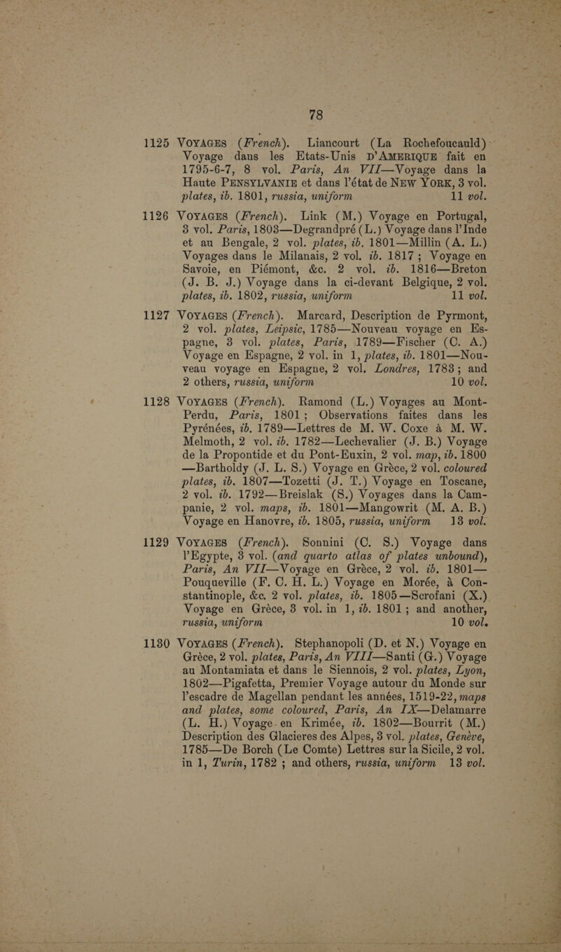 Voyage dans les Etats-Unis D’AMERIQUE fait en 1795-6-7, 8 vol. Paris, An. VII—Voyage dans la Haute PENSYLVANIE et dans l’état de NEw YORK, 3 vol. plates, 7b. 1801, russia, uniform 11 vol. 1126 VoyaGEs (French). Link (M.) Voyage en Portugal, 3 vol. Paris, 18083—Degrandpré (L.) Voyage dans |’ Inde et au Bengale, 2 vol. plates, ib, 1801—Millin (A. L.) Voyages dans le Milanais, 2 vol. 7b. 1817; Voyage en Savoie, en Piémont, &amp;c. 2 vol. 7. 1816—Breton (J. B. J.) Voyage dans la ci-devant Belgique, 2 vol. plates, ib. 1802, russia, uniform 11 vol. 1127 VoyaGcEs (French). Marcard, Description de Pyrmont, 2 vol. plates, Leipsic, 1785—Nouyveau voyage en Hs- pagne, 3 vol. plates, Paris, 1789—Fischer (C. A.) Voyage en Espagne, 2 vol. in 1, plates, ib. 1801—Nou- veau voyage en Hspagne, 2 vol. Londres, 1783; and 2 others, russza, uniform 10 vol. 1128 VoyaGEs (french). Ramond (L.) Voyages au Mont- Perdu, Paris, 1801; Observations faites dans les Pyrénées, 7b. 1789—Lettres de M. W. Coxe a M. W. Melmoth, 2 vol. 2. 1782—-Lechevalier (J. B.) Voyage de la Propontide et du Pont-Euxin, 2 vol. map, 7b. 1800 —Bartholdy (J. L. 8.) Voyage en Gréce, 2 vol. coloured plates, ib. 1807—Tozetti (J. T.) Voyage en Toscane, 2 vol. 7b. 1792—-Breislak (S.) Voyages dans la Cam- panie, 2 vol. maps, ib. 1801—Mangowrit (M. A. B.) Voyage en Hanovre, 7). 1805, russia, uniform 18 vol. 1129 Voyacres (French). Sonnini (C. 8S.) Voyage dans ’ Egypte, 3 vol. (and quarto atlas of plates unbound), Paris, An VII—Voyage en Gréce, 2 vol. 7d. 1801— Pouqueyville (F. C. H. L.) Voyage en Morée, &amp; Con- stantinople, &amp;c. 2 vol. plates, 7b. 1805—Scrofani (X.) Voyage en Gréce, 3 vol. in 1, 7b. 1801; and another, russia, uniform 10 vol. 1180 Voyaass (french). Stephanopoli (D. et N.) Voyage en Gréce, 2 vol. plates, Paris, An VIIJ—Santi (G.) Voyage au Montamiata et dans le Siennois, 2 vol. plates, Lyon, 1802—Pigafetta, Premier Voyage autour du Monde sur Yescadre de Magellan pendant les années, 1519-22, maps and plates, some coloured, Paris, An IX—Delamarre (L. H.) Voyage-en Krimée, 7b. 1802—Bourrit (M.) Description des Glacieres des Alpes, 3 vol. plates, Genéve, 1785—De Borch (Le Comte) Lettres sur la Sicile, 2 vol. in 1, Turin, 1782 ; and others, russia, uniform 18 vol. 