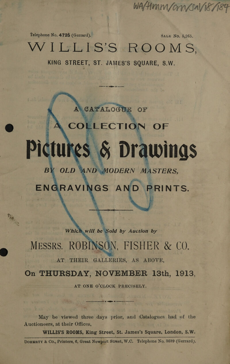 W Af; HNN (on f6aVfi87 N84 Telephone No. 4726 (Gerrard). SALE No, 5,265. W | Lele kStS «@ O M S; KING STREET, ST. JAMES’S SQUARE, S.W.      et _A CO ELECTION OF ‘Sold by Auction by Messrs. ROBINSON, FISHER &amp; C0. AT THEIR GALLERIES, AS ABOVE, On THURSDAY, NOVEMBER 18th, 1913, AT ONE O’CLOCK PRECISELY. Se © EE Oe May be viewed three days prior, and Oatalogues had of the | Auctioneers, at their Offices, . WILLIS’S ROOMS, King Street, St. James’s Square, London, S.W. : DouHERTY &amp; Co., Printers, 6, Great N ewport Street, W.C. Telephone No. 3639 (Gerrard).