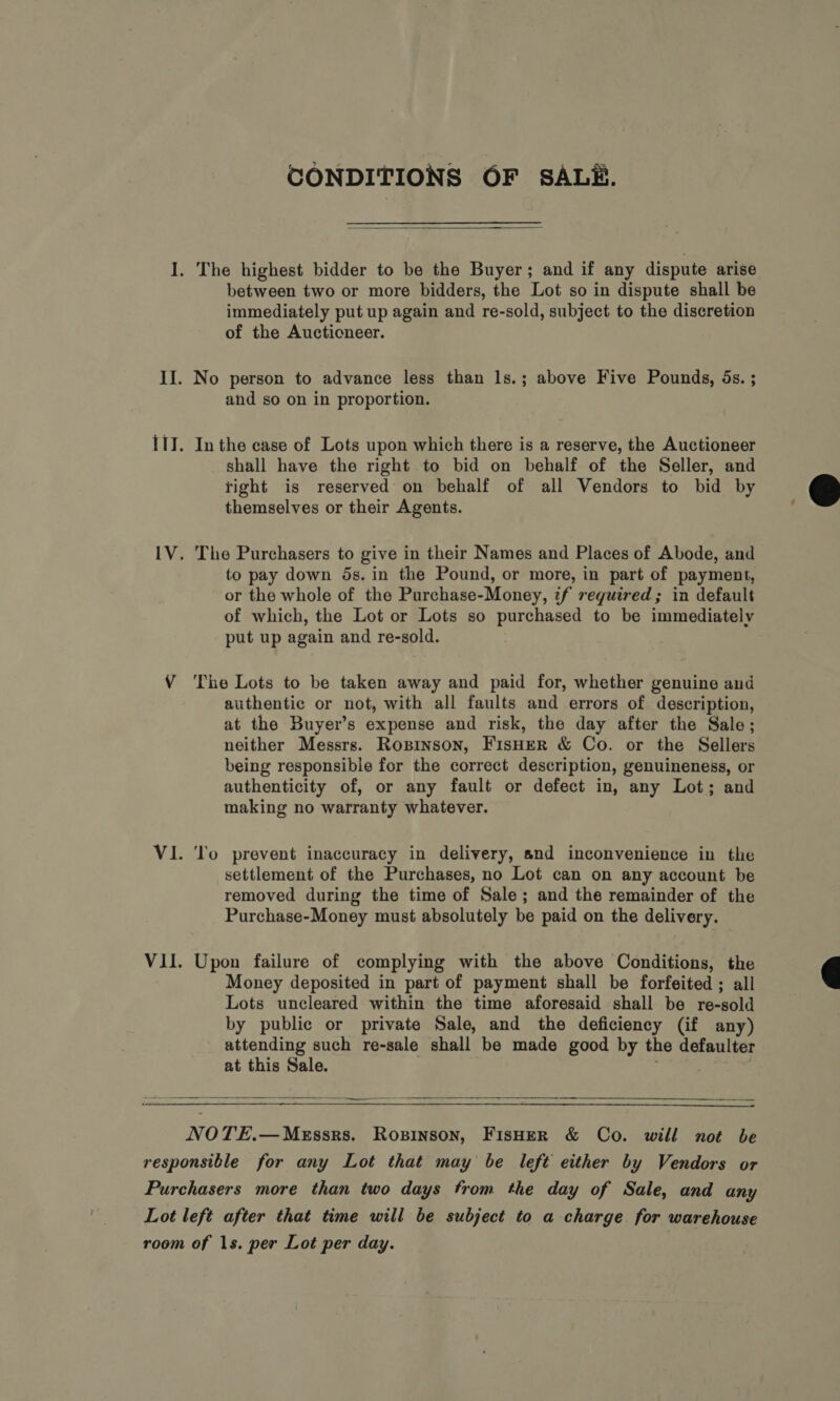CONDITIONS OF SALE.  I. The highest bidder to be the Buyer; and if any dispute arise between two or more bidders, the Lot so in dispute shall be immediately put up again and re-sold, subject to the discretion of the Auctioneer. II. No person to advance less than ls.; above Five Pounds, 5s. ; and so on in proportion. I1J. In the case of Lots upon which there is a reserve, the Auctioneer shall have the right to bid on behalf of the Seller, and tight is reserved on behalf of all Vendors to bid by themselves or their Agents.  IV. The Purchasers to give in their Names and Places of Abode, and to pay down 5s. in the Pound, or more, in part of payment, or the whole of the Purchase-Money, if required; in default of which, the Lot or Lots so purchased to be immediately put up again and re-sold. V ‘The Lots to be taken away and paid for, whether genuine and authentic or not, with all faults and errors of description, at the Buyer’s expense and risk, the day after the Sale; neither Messrs. ROBINSON, FisHEer &amp; Co. or the Sellers being responsible for the correct description, genuineness, or authenticity of, or any fault or defect in, any Lot; and making no warranty whatever. Vi. ‘To prevent inaccuracy in delivery, and inconvenience in the settlement of the Purchases, no Lot can on any account be removed during the time of Sale; and the remainder of the Purchase-Money must absolutely be paid on the delivery. VII. Upon failure of complying with the above Conditions, the Money deposited in part of payment shall be forfeited ; all Lots uncleared within the time aforesaid shall be re-sold by public or private Sale, and the deficiency (if any) attending such re-sale shall be made good by the defaulter at this Sale.   NOTE.—MeEssrs. Ropinson, FisHeER &amp; Co. will not be responsible for any Lot that may be left either by Vendors or Purchasers more than two days from the day of Sale, and any Lot left after that time will be subject to a charge for warehouse room of 1s. per Lot per day.
