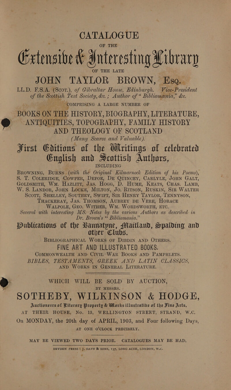 CATALOGUE OF THE Extensive t Interesting Libr wy OF THE LATE JOHN TAYLOR BROWN, Esa... LL.D. F.S.A. (Scor.), of Gibraltar House, Edinburgh. Vice-President of the Scoliysh Text Society, ke. ; Author on Bibliomania,” ke. _ COMPRISING A LARGE NUMBER OF BOOKS ON THE HISTORY, BIOGRAPHY, LITERATURE, ANTIQUITIES, TOPOGRAPHY, FAMILY HISTORY AND THEOLOGY OF SCOTLAND (Many Scarce and Valuable). First Goditions of the Writings of celebrated Guglish and Scottish Authors, INCLUDING BROWNING, BuRNS (with the Original Kilmarnock Edition of his Poems), S. T. CoLERIDGE, CoWPER, DEFOE, DE QUINCEY, CARLYLE, JOHN GALT, GOLDSMITH, Wm. HaAzuitt, Jas. Hoce, D. Humes, Keats, CHAs. LAMB, W.S. LANDor, JoHN Locke, MILTon, Jo. Ritson, RUSKIN, SIR WALTER ScoTt, SHELLEY, SOUTHEY, SWIFT, Sir HENRY TAyYLor, TENNYSON, THACKERAY, JAS. THOMSON, AUBREY DE VERE, HORACE WALPOLE, GEO. WITHER, WM. WORDSWORTH, ETC. Several with interesting MS. Notes by the various Authors as described- in Dr, Brown’s * Bibliomania.” jPublicattons of the Bannatyne, Maitland, Spalding and other Clubs, BIBLIOGRAPHICAL WORKS OF DIBDIN AND OTHERS. FINE ART AND ILLUSTRATED BOOKS. COMMONWEALTH AND CIVIL WAR Books AND PAMPHLETS. BIBLES, TESTAMENTS, GREEK AND LATIN CLASSICS, AND WORKS IN GENERAL LITERATURE. WHICH WILL BE SOLD BY AUCTION, BY MESSRS. SOTHEBY, WILKINSON &amp; HODGE, Auctioneers of Literary Property &amp; Works illustrative of the Fine Arts, AT THEIR HOUSE, No. 18, WELLINGTON STREET, STRAND, W.C. On MONDAY, the 20th day of APRIL, 1903, and Four following Days, AT ONE O'CLOCK PRECISELY. MAY BE VIEWED TWO DAYS PRIOR. CATALOGUES MAY BE HAD. DRYDEN PRESS: J. DAVY &amp; SONS, 137, LONG ACRE, LONDON, W.C, ” ~ ”