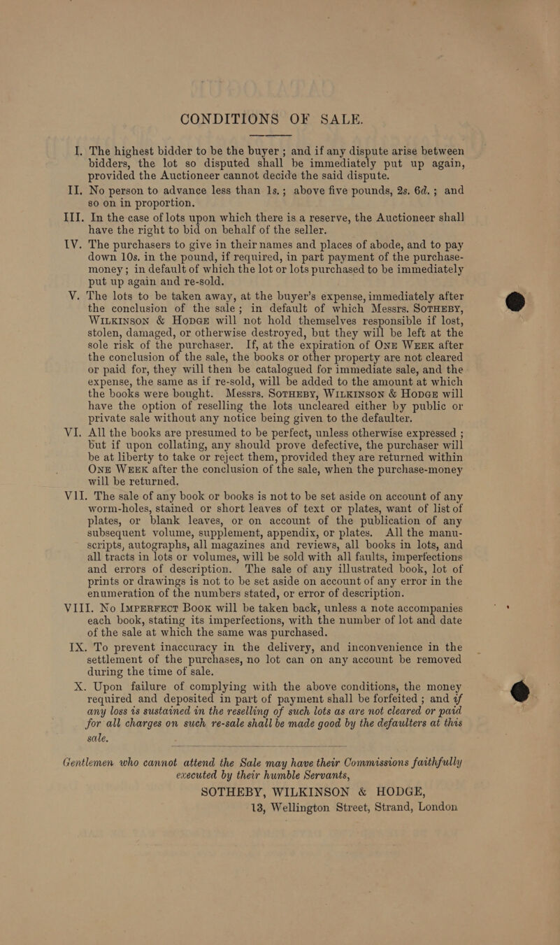  I, The highest bidder to be the buyer ; and if any dispute arise between bidders, the lot so disputed shall be immediately put up again, provided the Auctioneer cannot decide the said dispute. II. No person to advance less than 1s.; above five pounds, 2s. 6d.; and so on in proportion. III. In the case of lots upon which there is a reserve, the Auctioneer shal] have the right to bid on behalf of the seller. IV. The purchasers to give in their names and places of abode, and to pay down 10s. in the pound, if required, in part payment of the purchase- money; in default of which the lot or lots purchased to be immediately put up again and re-sold. V. The lots to be taken away, at the buyer’s expense, immediately after the conclusion of the sale; in default of which Messrs. SoTHEBY, WixLkinson &amp; Hope@e will not hold themselves responsible if lost, stolen, damaged, or otherwise destroyed, but they will be left at the sole risk of the purchaser. If, at the expiration of ONE WEEK after the conclusion of the sale, the books or other property are not cleared or paid for, they will then be catalogued for immediate sale, and the expense, the same as if re-sold, will be added to the amount at which the books were bought. Messrs. SotHeBy, WILKINSON &amp; Hopae will have the option of reselling the lots uncleared either by public or private sale without any notice being given to the defaulter. VI. All the books are presumed to be perfect, unless otherwise expressed ; but if upon collating, any should prove defective, the purchaser will be at liberty to take or reject them, provided they are returned within One WEEK after the conclusion of the sale, when the purchase-money will be returned. VII. The sale of any book or books is not to be set aside on account of any worm-holes, stained or short leaves of text or plates, want of list of plates, or blank leaves, or on account of the publication of any subsequent volume, supplement, appendix, or plates. All the manu- scripts, autographs, all magazines and reviews, all books in lots, and all tracts in lots or volumes, will be sold with all faults, imperfections and errors of description. The sale of any illustrated book, lot of prints or drawings is not to be set aside on account of any error in the enumeration of the numbers stated, or error of description. VIII. No Imperrect Book will be taken back, unless a note accompanies each book, stating its imperfections, with the number of lot and date of the sale at which the same was purchased. IX. To prevent inaccuracy in the delivery, and inconvenience in the settlement of the purchases, no lot can on any account be removed during the time of sale. X. Upon failure of complying with the above conditions, the money required and deposited in part of payment shall be forfeited ; and «of any loss is sustained in the reselling of such lots as are not cleared or paid for all charges on such re-sale shall be made good by the defaulters at thas sale.  Gentlemen who cannot attend the Sale may have their Commissions faithfully executed by their humble Servants, SOTHEBY, WILKINSON &amp; HODGE, 13, Wellington Street, Strand, London @