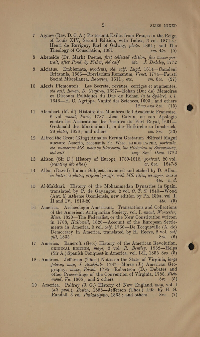 10 11 12 13 14 15 16 dal} 18 19 2 SIZES MIXED Agnew (Rey. D. C. A.) Protestant Exiles from France in the Reign of Louis XIV, Second Edition, with Index, 3 vol. 1871-4; Henri de Ruvigny, Earl of Galway, photo. 1864; and The Theology of Consolation, 1881 sm. 4to. (5) Akenside (Dr. Mark) Poems, jirst collected edition, fine mezzo por- trait, after Pond, by Fisher, old calf 4to. J. Dodsley, 1772 Alciatus. Emblemata, woodcuts, old calf, Iugd. 1614—Camdeni Britannia, 1586—Breviarium Romanum, Venet. 1774—Fausti Socini Miscellanea, Racoviae, 1611; etc. sm. 8v0. (27) Alexis Piemontois. Les Secrets, reveues, corrigés et augmentés, old calf, Rouen, D. Geuffroy, 1627—Rohan (Duc de) Memoires et Discours Politiques du Due de Rohan (a la Sphere), s. 1. 1646—H. C. Agrippa, Vanité des Sciences, 1603 ; and others 12mo and 8vo. (15) Alembert (M. d’) Histoire des Membres de Académie Francoise, 6 vol. uncut, Paris, 1787—Jean Calvin, ou son Apologie contre les Accusations des Jesuites du Port Royal, 1661— Grabmahl des Maximilian I, in der Hofkirche zu Innsbruck, 28 plates, 1826 ; and others sm. 8vo. (33) Alfred the Great (King) Annales Rerum Gestarum A‘lfredi Magni auctore Asserio, recensuit Fr. Wise, LARGE PAPER, portraits, etc. numerous MS. notes by Blakeway, the Historian of Shrewsbury, old calf amp. 8vo. Oxon. 1722 Alison (Sir D.) History of Europe, 1789-1815, portrait, 20 vol. (wanting 4to0 atlas) cr. 8vo. 1847-8 Allan (David) Italian Subjects invented and etched by D. Allan, in bistre, 6 plates, original proofs, with MS. titles, wrapper, scarce 4to. n.d. Al-Makkari. History of the Mohammedan Dynasties in Spain, translated by P. de Gayangos, 2 vol. 0. 7. S. 1840—Wood (Ant. 4) Athenz Oxoniensis, new edition by Ph. Bliss, vol. I, II and IV, 1813-20 4to. (5) America. Archeologia Americana. Transactions and Collections of the American Antiquarian Society, vol. I, wneut, Worcester, Mass. 1820—The Federalist, or the New Constitution written in 1788, Hallowell, 1826—Account of the European Settle- ments in America, 2 vol. calf, 1760—De Tocqueville (A. de) Democracy in America, translated by H. Reeve, 2 vol. calf gilt, 1835 8vo. (6) America. Bancroft (Geo.) History of the American Revolution, ORIGINAL EDITION, maps, 3 vol. R. Bentley, 1852—Helps (Sir A.) Spanish Conquest in America, vol. I-II, 1855 8vo. (5) America. Jefferson (Thos.) Notes on the State of Virginia, large folding map, J. Stockdale, 1787—Morse (J.) American Geo- graphy, maps, Edinb. 1795—Robertson (D.) Debates and other Proceedings of the Convention of Virginia, 1788, fach- mond, Va. 1805; and 2 others 8vo. (5) America. Palfrey (J. G.) History of New England, map, vol. I (all publ.),- Boston, 1858—Jefferson (Thos.) Life by H. S. Randall, 3 vol. Philadelphia, 1863 ; and others 8vo. (7)  