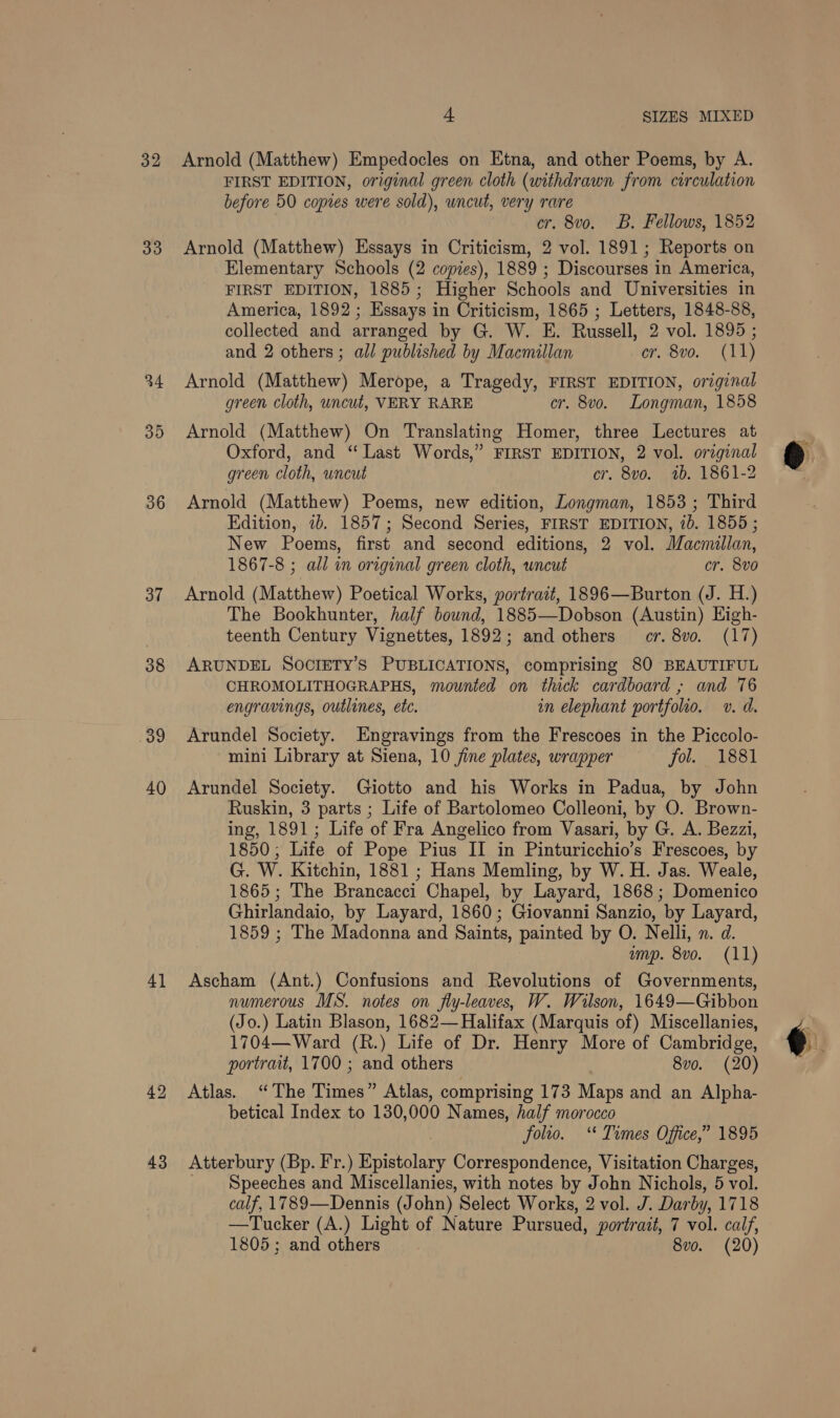 32 33 34 35 36 37 38 at 40 4] 43 a SIZES MIXED Arnold (Matthew) Empedocles on Etna, and other Poems, by A. FIRST EDITION, original green cloth (withdrawn from circulation before 50 copies were sold), uncut, very rare cr. 8vo. B. Fellows, 1852 Arnold (Matthew) Essays in Criticism, 2 vol. 1891; Reports on Elementary Schools (2 copies), 1889 ; Discourses in America, FIRST EDITION, 1885; Higher Schools and Universities in America, 1892; Essays in Criticism, 1865 ; Letters, 1848-88, collected and arranged by G. W. E. Russell, 2 vol. 1895 ; and 2 others; all published by Macmillan cr. 8vo. (11) Arnold (Matthew) Merope, a Tragedy, FIRST EDITION, original green cloth, uncut, VERY RARE cr. 8vo. Longman, 1858 Arnold (Matthew) On Translating Homer, three Lectures at Oxford, and ‘“ Last Words,” FIRST EDITION, 2 vol. original green cloth, uncut cr. 8vo. 1b. 1861-2 Arnold (Matthew) Poems, new edition, Longman, 1853 ; Third Edition, 2b. 1857; Second Series, FIRST EDITION, 10. 1855 ; New Poems, first and second editions, 2 vol. Macmillan, 1867-8 ; all in original green cloth, uncut cr. 8v0 Arnold (Matthew) Poetical Works, portrait, 1896—Burton (J. H.) The Bookhunter, half bound, 1885—Dobson (Austin) High- teenth Century Vignettes, 1892; and others cr. 8vo. (17) ARUNDEL SOCIETY’S PUBLICATIONS, comprising 80 BEAUTIFUL CHROMOLITHOGRAPHS, mounted on thick cardboard ; and 76 engravings, outlines, etc. in elephant portfolio. v. d. Arundel Society. Engravings from the Frescoes in the Piccolo- mini Library at Siena, 10 fine plates, wrapper fol. 1881 Arundel Society. Giotto and his Works in Padua, by John Ruskin, 3 parts ; Life of Bartolomeo Colleoni, by O. Brown- ing, 1891; Life of Fra Angelico from Vasari, by G. A. Bezzi, 1850; Life of Pope Pius II in Pinturicchio’s Frescoes, by G. W. Kitchin, 1881 ; Hans Memling, by W. H. Jas. Weale, 1865; The Brancacci Chapel, by Layard, 1868; Domenico Ghirlandaio, by Layard, 1860; Giovanni Sanzio, by Layard, 1859 ; The Madonna and Saints, painted by O. Nelli, n. d. ump. 8vo. (11) Ascham (Ant.) Confusions and Revolutions of Governments, numerous MS. notes on fly-leaves, W. Wilson, 1649—Gibbon (Jo.) Latin Blason, 1682— Halifax (Marquis of) Miscellanies, 1704—Ward (R.) Life of Dr. Henry More of Cambridge, portrait, 1700 ; and others 8vo. (20) Atlas. “The Times” Atlas, comprising 173 Maps and an Alpha- betical Index to 130,000 Names, half morocco | folto. ‘* Times Office,” 1895 Atterbury (Bp. Fr.) Epistolary Correspondence, Visitation Charges, Speeches and Miscellanies, with notes by John Nichols, 5 vol. calf, 1789—Dennis (John) Select Works, 2 vol. J. Darby, 1718 —Tucker (A.) Light of Nature Pursued, portrait, 7 vol. calf, 1805 ; and others 8vo. (20)  