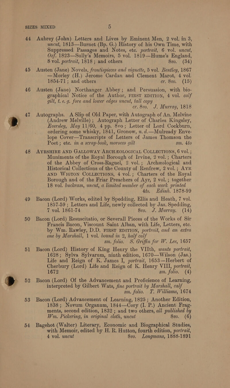 4a 45 46 47 48 49 50 51 53 54 Aubrey (John) Letters and Lives by Eminent Men, 2 vol. in 3, uncut, 1813—Burnet (Bp. G.) History of his Own Time, with Suppressed Passages and Notes, ete. portrait, 6 vol. uncut, Oaf. 1823—Sully’s Memoirs, 5 vol. 1819—Hume’s England, 8 vol. portrait, 1818 ; and others . 8vo. (34) Austen (Jane) Novels, frontispieces and vignette, 5 vol. Bentley, 1867 — Morley (H.) Jerome Cardan and Clement Marot, 4 vol. 1854-71 ; and others cr. 8vo. (15) Austen (Jane) Northanger Abbey; and Persuasion, with bio- graphical Notice of the Author, FIRST EDITION, 4 vol. calf gilt, t. e.g. fore and lower edges uncut, tall copy cr. 8vo. J. Murray, 1818 Autographs. A Slip of Old Paper, with Autograph of An. Melvine (Andrew Melville) ; Autograph Letter of Charles Kingsley, Eversley, May 11/60, 4 pp. 8vo; Letter of Lord Cockburn, ordering some whisky, 1841, Gronow, n. d.—Mulready Enve- lope Cover—Transcripts of Letters of James Thomson the Poet ; etc. an a scrap-book, morocco gilt sm. 4to AYRSHIRE AND GALLOWAY ARCHAZOLOGICAL COLLECTIONS, 6 vol. ; Muniments of the Royal Borough of Irvine, 2 vol. ; Charters of the Abbey of Cross-Raguel, 2 vol.; Archeological and Historical Collections of the County of Renfrew, 2 vol.; AYR AND WIGTON COLLECTIONS, 4 vol.; Charters of the Royal Borough and of the Friar Preachers of Ayr, 2 vol.; together 18 vol. buckram, uncut, a limited number of each work printed 4to. Edinb. 1878-99 Bacon (Lord) Works, edited by Spedding, Ellis and Heath, 7 vol. 1857-59 ; Letters and Life, newly collected by Jas. Spedding, 7 vol. 1861-74 8vo. J. Murray. (14) Bacon (Lord) Resuscitatio, or Severall Pieces of the Works of Sir Francis Bacon, Viscount Saint Alban, with Life, Letters, etc. by Wm. Rawley, D.D. FIRST EDITION, portrait, and an extra one by Marshall, 1 vol. bound in 2, half calf sm. folio. S. Griffin for W. Lee, 1657 Bacon (Lord) History of King Henry the VIIth, wants portrait, 1628; Sylva Sylvarum, ninth edition, 1670—Wilson (Jas.) Life and Reign of K. James I, portrait, 1653—Herbert of Cherbury (Lord) Life and Reign of K. Henry VIII, portrait, 1672 sm. folio. (4) Bacon (Lord) Of the Advancement and Proficience of Learning, interpreted by Gilbert Wats, fine portrait by Marshall, calf sm. folio. T. Williams, 1674 Bacon (Lord) Advancement of Learning, 1825; Another Edition, 1838 ; Novum Organum, 1844—Cory (I. P.) Ancient Frag- ments, second edition, 1832 ; and two others, all published by Wm. Pickering, in original cloth, uncut 8vo. (6) Bagehot (Walter) Literary, Economic and Biographical Studies, with Memoir, edited by H. R. Hutton, fourth edition, portrait,