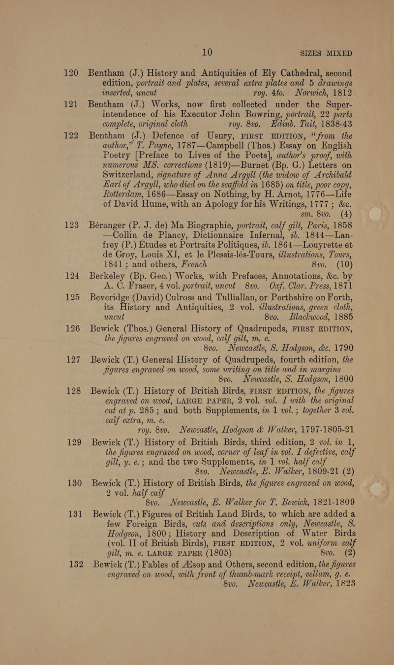 120 122 123 128 129 130 131 132 10 SIZES MIXED Bentham (J.) History and Antiquities of Ely Cathedral, second edition, portrait and plates, several extra plates and 5 drawings inserted, uncut roy. 4to. Norwich, 1812 Bentham (J.) Works, now first collected under the Super- intendence of his Executor John Bowring, portrait, 22 parts complete, original cloth roy. 8vo. Edinb. Tait, 1838-43 Bentham (J.) Defence of Usury, FIRST EDITION, “from the author,” T. Payne, 1787—Campbell (Thos.) Essay on English Poetry [Preface to Lives of the Poets], author's proof, with numerous MS. corrections (1819)—Burnet (Bp. G.) Letters on Switzerland, signature of Anna Argyll (the widow of Archibald Earl of Argyll, who died on the scaffold in 1685) on title, poor copy, Rotterdam, 1686—Essay on Nothing, by H. Arnot, 1776—Life of David Hume, with an Apology for his Writings, 1777 ; &amp;c. sm. 8vo. (4) Béranger (P. J. de) Ma Biographie, portrait, calf gilt, Paris, 1858 —Collin de Plancy, Dictionnaire Infernal, 2b. 1844—Lan- frey (P.) Etudes et Portraits Politiques, ib. 1864—Louyrette et de Groy, Louis XI, et le Plessis-lés-Tours, illustrations, Tours, 1841 ; and others, French 8vo. (10) Berkeley (Bp. Geo.) Works, with Prefaces, Annotations, &amp;c. by A. C. Fraser, 4 vol. portrait, uncut 8vo. Oxf. Clar. Press, 1871 Beveridge (David) Culross and Tulliallan, or Perthshire on Forth, its History and Antiquities, 2 vol. &lt;llustrations, green cloth, uncut 8vo. Blackwood, 1885 Bewick (Thos.) General History of Quadrupeds, FIRST EDITION, the figures engraved on wood, calf gilt, m.e. 8vo. Newcastle, S. Hodgson, &amp;c. 1790 Bewick (T.) General History of Quadrupeds, fourth edition, the Jigures engraved on wood, some writing on title and in margins 8vo. Newcastle, S. Hodgson, 1800 Bewick (T.) History of British Birds, FIRST EDITION, the figures engraved on wood, LARGE PAPER, 2 vol. vol. I with the original cut at p. 285; and both Supplements, in 1 vol. ; together 3 vol. calf extra, Mm. @. roy. 8vo. Newcastle, Hodgson &amp; Walker, 1797-1805-21 Bewick (T.) History of British Birds, third edition, 2 vol. in 1, the figures engraved on wood, corner of leaf in vol. I defective, calf gilt, y. e.; and the two Supplements, in 1 vol. half calf 8vo. Newcasile, EH. Walker, 1809-21 (2) Bewick (T.) History of British Birds, the figures engraved on wood, 2 vol. half calf 8vo. Newcastle, E. Walker for T. Bewick, 1821-1809 Bewick (T.) Figures of British Land Birds, to which are added a few Foreign Birds, cuts and descriptions only, Newcastle, S. Hodgson, 1800; History and Description of Water Birds (vol. II of British Birds), FIRST EDITION, 2 vol. uniform calf gilt, m. €. LARGE PAPER (1805) 8vo. (2) Bewick (T.) Fables of Aisop and Others, second edition, the figures engraved on wood, with front of thumb-mark receipt, vellum, 9. €. 8vo. Newcastle, E. Walker, 1823