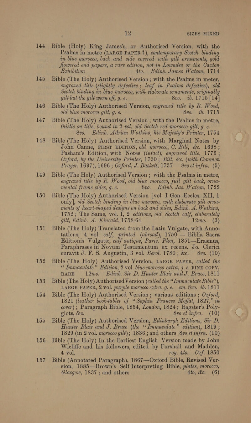144 145 146 147 148 149 150 151 155 156 157 12 SIZES MIXED Bible (Holy) King James’s, or Authorised Version, with the Psalms in metre (LARGE PAPER ?), contemporary Scotch binding in blue morocco, back and side covered with gilt ornaments, gold flowered end papers, a rare edition, not in Lowndes or the Caxton Exhibition Ato. Hdinb. James Watson, 1714 Bible (The Holy) Authorised Version ; with the Psalms in meter, engraved title (slightly defective; leaf in Psalms defective), old Scotch binding in blue morocco, with elaborate ornaments, originally gult but the gult worn off, g. é. 8vo. 1b. 1715 [14] Bible (The Holy) Authorised Version, engraved title by fk. Wood, old blue morocco gilt, g. e. 8vo. 1b. 1715 Bible (The Holy) Authorised Veetsioi! with the Psalms in metre, thistle on title, bound in 2 vol. old Scotch red morocco gilt, g. €. 8v0. Edinb. Adrian W atkins, his Majesty's Printer, 1754 Bible (The Holy) Authorised Version, with Marginal Notes by John Canne, FIRST EDITION, old morocco, C. Bill, &amp;c. 1698 ; Pasham’s Edition, with Notes (zntact), engraved title, 1776 ; Oxford, by the University Printer, 1730; Bill, &amp;c. (with Common Prayer, 1697), 1696 ; Ozford, J. Baskett, 1737 8voet infra. (5) Bible (The Holy) Authorised Version ; with the Psalms in metre, engraved title by R. Wood, old blue morocco, full gilt back, orna- mental frame sides, g. é. 8vo. Ldinb. Jas. Watson, 1722 Bible (The Holy) Authorised Version [vol. I Gen.-Eccles. XII, 1 only |, old Scotch binding in blue morocco, with elaborate gilt orna- ments of heart-shaped designs on back and sides, Edinb. A. Watkins, 1752; The Same, vol. I, 2 editions, old Scotch calf, elaborately gilt, Edinb. A. Kincaid, 1758-64 12mo. (3) Bible (The Holy) Translated from the Latin Vulgate, with Anno- tations, 4 vol. calf, printed (abroad), 1750 — Biblia Sacra Editionis Vulgate, calf antique, Paris. Plon, 1851—Erasmus, Paraphrases in Novum Testamentum ex recens. Jo. Clerici curavit J. F. 8. Augustin, 3 vol. Berol. 1780; &amp;c. 8vo. (10) Bible (The Hoiy) Authorised Version, LARGE PAPER, called the “ Immaculate” Edition, 2 vol. blue morocco extra, 7. €. FINE COPY, RARE 12mo. Edinb. Sir D. Hunter Blair and J. Bruce, 1811 Bible (The Holy) Authorised Version (called the ‘Immaculate Bible”), LARGE PAPER, 2 vol. purple morocco extra, g.é. sm. 8vo. 1b. 1811 Bible (The Holy) Authorised Version ; various editions ; Oxford, 1821 (leather book-tablet of “Sophia Frances Moffat, 1827,” in cover); Paragraph Bible, 1854, London, 1824; Bagster’s Poly- glots, &amp;e. 8vo et infra. (10) Bible (The Holy) Authorised Version, Edinburgh Editions, Sir D. Hunter Blair and J. Bruce (the “Immaculate” edition), 1819 ; 1829 (in 2 vol. morocco gilt); 1836 ; and others 8v0 et infra. (10) Bible (The Holy) In the Earliest English Version made by John Wicliffe and his followers, edited by Forshall and Madden, 4 vol. roy. 4to. Oxf. 1850 Bible (Annotated Paragraph), 1867—Oxford Bible, Revised Ver- sion, 1885—Brown’s Self-Interpreting Bible, plates, morocco,
