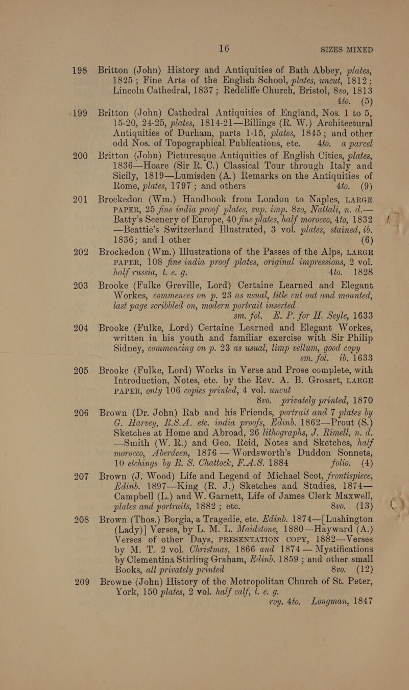 198 1,99 200 201 202 203 204 205 207 208 209 16 SIZES MIXED Britton (John) History and Antiquities of Bath Abbey, pilates, 1825; Fine Arts of the English School, plates, uncut, 1812 ; Lincoln Cathedral, 1837 ; Redcliffe Church, Bristol, 8vo, 1813 _ »,4to. (5) Britton (John) Cathedral Antiquities of England, Nos. 1 to 5, 15-20, 24-25, plates, 1814-21—Billings (R. W.) Architectural Antiquities of Durham, parts 1-15, plates, 1845; and other odd Nos. of Topographical Publications, ete. 4t0. a parcel Britton (John) Picturesque Antiquities of English Cities, plates, 1836—Hoare (Sir R. C.) Classical Tour through Italy and Sicily, 1819—Lumisden (A.) Remarks on the Antiquities of Rome, plates, 1797 ; and others 4to. (9) Brockedon (Wm.) Handbook from London to Naples, LARGE PAPER, 25 fine india proof plates, sup. imp. 8vo, Nattali, n. d.— Batty’s Scenery of Europe, 40 fine plates, half morocco, 4to, 1832 —Beattie’s Switzerland Illustrated, 3 vol. plates, stained, 1b. 1836; and 1 other - (6) Brockedon (Wm.) Illustrations of the Passes of the Alps, LARGE PAPER, 108 fine india proof plates, original invpressions, 2 vol. half russia, t. @ 9g. | Ato. 1828 Brooke (Fulke Greville, Lord) Certaine Learned and Elegant Workes, commences on p. 23 as usual, title cut out and mounted, last page scribbled on, modern portrait inserted sm. fol. LE. P. for H. Seyle, 1633 Brooke (Fulke, Lord) Certaine Learned and Elegant Workes, written in his youth and familiar exercise with Sir Philip Sidney, commencing on p. 23 as usual, limp vellum, good copy sm. fol. 1b. 1633 Brooke (Fulke, Lord) Works in Verse and Prose complete, with Introduction, Notes, etc. by the Rev. A. B. Grosart, LARGE PAPER, only 106 copies printed, 4 vol. uncut 8vo. privately printed, 1870 Brown (Dr. John) Rab and his Friends, portrait and 7 plates by G. Harvey, R.S.A. etc. india proofs, Edinb. 1862-——Prout (S8.) Sketches at Home and Abroad, 26 lithographs, J. Rimell, n. d. —Smith (W. R.) and Geo. Reid, Notes and Sketches, half morocco, Aberdeen, 1876 — Wordsworth’s Duddon Sonnets, 10 etchings by R. S. Chatiock, F.A.S. 1884 folio. (4) Brown (J. Wood) Life and Legend of Michael Scot, frontispiece, Edinb. 1897—King (R. J.) Sketches and Studies, 1874— Campbell (L.) and W. Garnett, Life of James Clerk Maxwell, plates and portraits, 1882 ; ete. 8vo. (13) Brown (Thos.) Borgia, a Tragedie, etc. Hdinb. 1874—[Lushington (Lady)] Verses, by L. M. L. Maidstone, 1880—-Hayward (A.) Verses of other Days, PRESENTATION COPY, 1882—Verses by Clementina Stirling Graham, Hdind. 1859 ; and other small Books, all privately printed 8vo. (12) Browne (John) History of the Metropolitan Church of St. Peter, York, 150 plates, 2 vol. half calf, t. @ 9. roy. 4to. Longman, 1847 C)