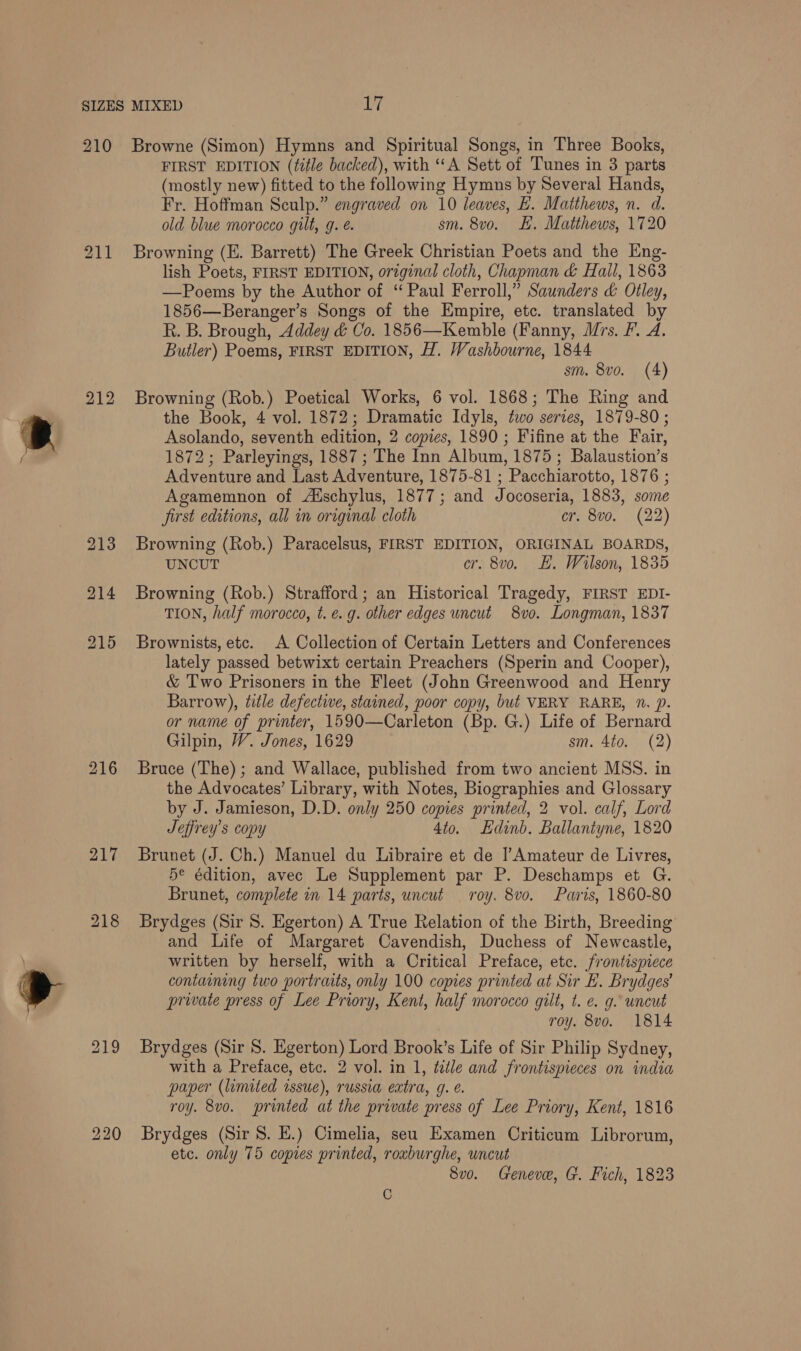 210 211 212 Browne (Simon) Hymns and Spiritual Songs, in Three Books, FIRST EDITION (title backed), with “A Sett of Tunes in 3 parts (mostly new) fitted to the following Hymns by Several Hands, Fr. Hoffman Sculp.” engraved on 10 leaves, BE. Matthews, n. d. old blue morocco gilt, g. é. sm. 8vo. EE. Matthews, 1720 Browning (E. Barrett) The Greek Christian Poets and the Eng- lish Poets, FIRST EDITION, original cloth, Chapman &amp; Hall, 1863 —Poems by the Author of “Paul Ferroll,” Saunders &amp; Otley, 1856—Beranger’s Songs of the Empire, etc. translated by R. B. Brough, Addey &amp; Co. 1856—Kemble (Fanny, Mrs. F. A. Butler) Poems, FIRST EDITION, H. Washbourne, 1844 sm. 8vo. (4) Browning (Rob.) Poetical Works, 6 vol. 1868; The Ring and the Book, 4 vol. 1872; Dramatic Idyls, two series, 1879-80 ; Asolando, seventh edition, 2 copies, 1890 ; Fifine at the Fair, 1872; Parleyings, 1887 ; The Inn Album, 1875; Balaustion’s Adventure and Last Adventure, 1875-81 ; Pacchiarotto, 1876 ; Agamemnon of Alschylus, 1877; and Jocoseria, 1883, some Jirst editions, all in original cloth cr. 8vo. (22) Browning (Rob.) Paracelsus, FIRST EDITION, ORIGINAL BOARDS, UNCUT cr. 8vo. E. Wilson, 1835 Browning (Rob.) Strafford; an Historical Tragedy, FIRST EDI- TION, half morocco, t. e.g. other edges uncut 8vo. Longman, 1837 Brownists, etc. A Collection of Certain Letters and Conferences lately passed betwixt certain Preachers (Sperin and Cooper), &amp; T'wo Prisoners in the Fleet (John Greenwood and Henry Barrow), title defective, stained, poor copy, but VERY RARE, Nn. p. or name of printer, 1590—Carleton (Bp. G.) Life of Bernard Gilpin, W. Jones, 1629 sm. 4to. (2) Bruce (The) ; and Wallace, published from two ancient MSS. in the Advocates’ Library, with Notes, Biographies and Glossary by J. Jamieson, D.D. only 250 copies printed, 2 vol. calf, Lord Jeffrey’s copy 4to. Edinb. Ballantyne, 1820 Brunet (J. Ch.) Manuel du Libraire et de Amateur de Livres, 5e édition, avec Le Supplement par P. Deschamps et G. Brunet, complete in 14 parts, uncut roy. 8vo. Paris, 1860-80 Brydges (Sir 8. Egerton) A True Relation of the Birth, Breeding and Life of Margaret Cavendish, Duchess of Newcastle, written by herself, with a Critical Preface, etc. frontispiece containing two portraits, only 100 copies printed at Sir EL. Brydges’ private press of Lee Priory, Kent, half morocco gilt, t. e. g. uncut roy. 8vo. 1814 Brydges (Sir 8. Egerton) Lord Brook’s Life of Sir Philip Sydney, with a Preface, etc. 2 vol. in 1, title and frontispieces on india paper (limited issue), russia extra, g. é. roy. 8vo. printed at the private press of Lee Priory, Kent, 1816 Brydges (Sir 8S. E.) Cimelia, seu Examen Criticum Librorum, etc. only 75 copies printed, roxburghe, uncut 8vo. Geneve, G. Fich, 1823 C