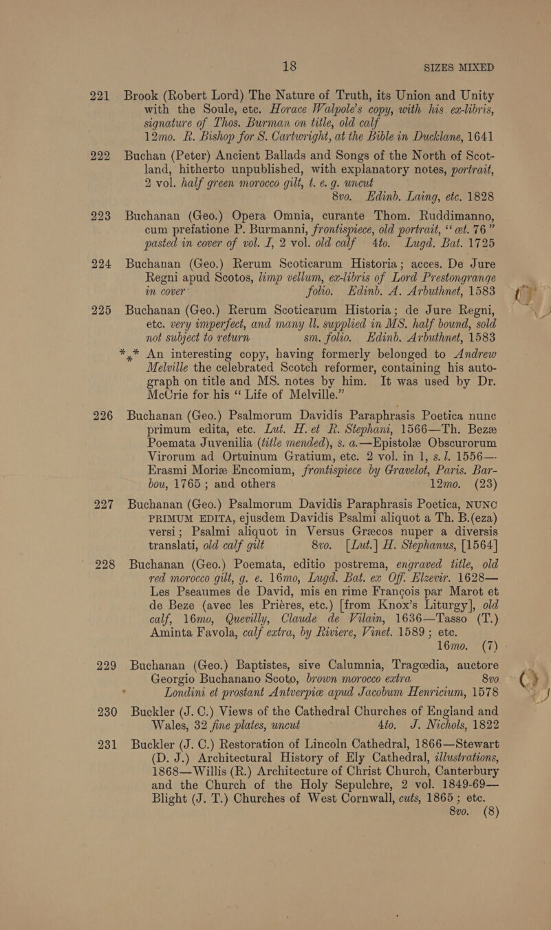 18 SIZES MIXED 221 Brook (Robert Lord) The Nature of Truth, its Union and Unity with the Soule, etc. Horace Walpole’s copy, with his ex-libris, signature of Thos. Burman on title, old calf 12mo. R. Bishop for S. Cartwright, at the Bible in Ducklane, 1641 222 Buchan (Peter) Ancient Ballads and Songs of the North of Scot- land, hitherto unpublished, with explanatory notes, portrait, 2 vol. half green morocco gilt, t. e.g. uncut 8vo. Ldinb. Laing, etc. 1828 223 Buchanan (Geo.) Opera Omnia, curante Thom. Ruddimanno, cum prefatione P. Burmanni, frontispiece, old portrait, ‘et. 76” pasted in cover of vol. I, 2 vol. old calf 4to. Lugd. Bat. 1725 224 Buchanan (Geo.) Rerum Scoticarum Historia; acces. De Jure Regni apud Scotos, lamp vellum, ex-libris of Lord Prestongrange im cover’ folio. Edinb. A. Arbuthnet, 1583 225 Buchanan (Geo.) Rerum Scoticarum Historia; de Jure Regni, etc, very imperfect, and many Il. supplied in MS. half bound, sold not subject to return sm. folio. Hdinb. Arbuthnet, 1583 *,* An interesting copy, having formerly belonged to Andrew Melville the celebrated Scotch reformer, containing his auto- graph on title and MS. notes by him. It was used by Dr. McCrie for his “ Life of Melville.” 226 Buchanan (Geo.) Psalmorum Davidis Paraphrasis Poetica nunc primum edita, etc. Lut. H.et Rh. Stephani, 1566—Th. Beze Poemata Juvenilia (ttle mended), s. a.—Epistole Obscurorum Virorum ad Ortuinum Gratium, etc. 2 vol. in 1, s. 1. 1556—- Erasmi Morie Encomium, frontispiece by Gravelot, Paris. Bar- bou, 1765 ; and others 12mo. (23) 227 Buchanan (Geo.) Psalmorum Davidis Paraphrasis Poetica, NUNC PRIMUM EDITA, ejusdem Davidis Psalmi aliquot a Th. B.(eza) versi; Psalmi aliquot in Versus Greecos nuper a diversis translati, old calf gilt 8vo. [Lut.| H. Stephanus, [1564] 228 Buchanan (Geo.) Poemata, editio postrema, engraved title, old red morocco gilt, g. e. 16mo, Lugd. Bat. ex Off: Elzewr. 1628— Les Pseaumes de David, mis en rime Francois par Marot et de Beze (avec les Priéres, etc.) [from Knox’s Liturgy], old calf, 16mo, Quevilly, Claude de Vilain, 1636—Tasso (T.) Aminta Favola, calf extra, by Riviere, Vinet. 1589 ; ete. 229 Buchanan (Geo.) Baptistes, sive Calumnia, Tragcedia, auctore Georgio Buchanano Scoto, brown morocco extra 8vo ‘ Londini et prostant Antverpie apud Jacobum Henricium, 1578 230 Buckler (J.C.) Views of the Cathedral Churches of England and Wales, 32 fine plates, uncut Ato. J. Nichols, 1822 231 Buckler (J. C.) Restoration of Lincoln Cathedral, 1866—Stewart (D. J.) Architectural History of Ely Cathedral, allustrations, 1868— Willis (R.) Architecture of Christ Church, Canterbury and the Church of the Holy Sepulchre, 2 vol. 1849-69— Blight (J. T.) Churches of West Cornwall, cuts, 1865 ; Be 8vo. (8 () yO