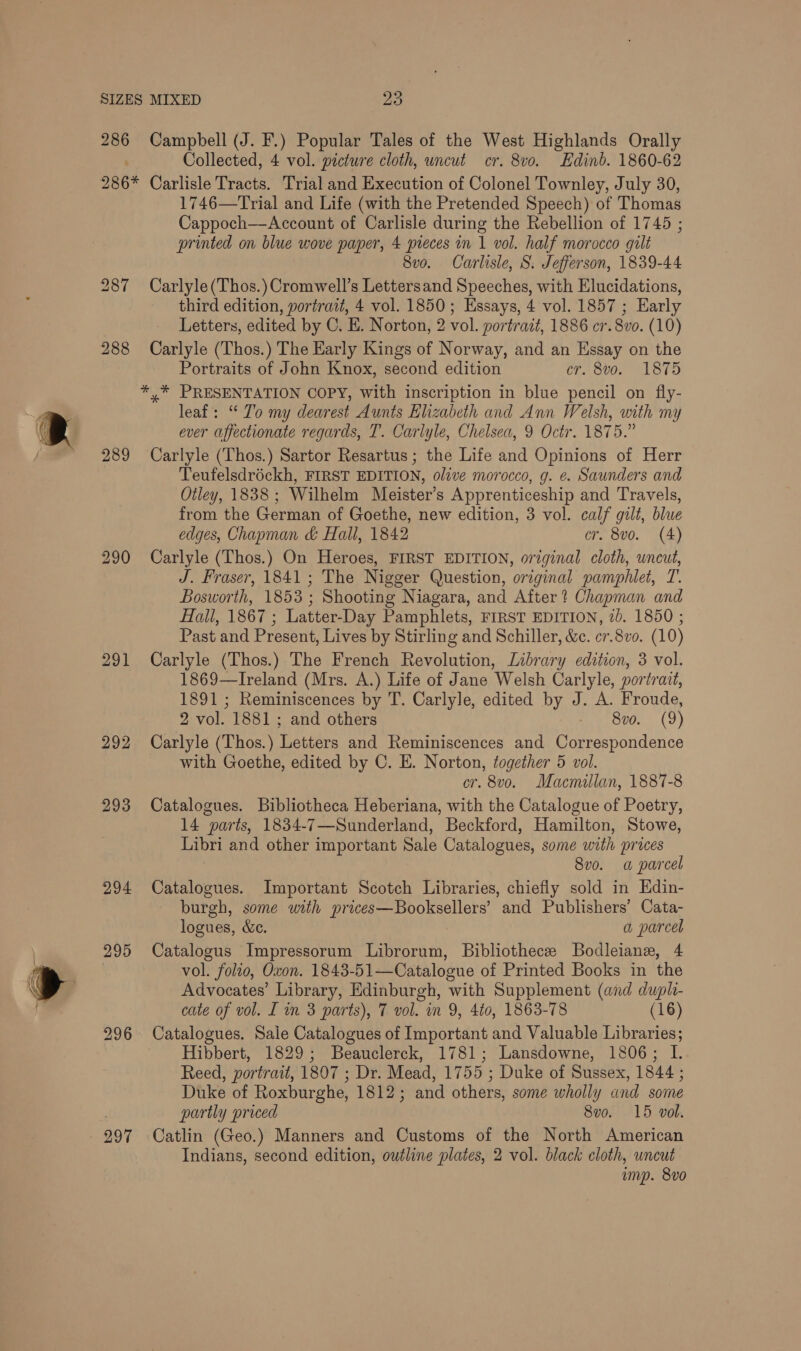 286 Campbell (J. F.) Popular Tales of the West Highlands Orally Collected, 4 vol. picture cloth, uncut cr. 8v0. Edinb. 1860-62 289 ol 292 293 294 295 296 297 1746—Trial and Life (with the Pretended Speech) of Thomas Cappoch—Account of Carlisle during the Rebellion of 1745 ; printed on blue wove paper, 4 pieces in 1 vol. half morocco gilt 8vo. Carlisle, S. Jefferson, 1839-44 Carlyle (‘Thos.) Cromwell’s Lettersand Speeches, with Elucidations, third edition, portrait, 4 vol. 1850; Essays, 4 vol. 1857 ; Early Letters, edited by C. E. Norton, 2 vol. portrait, 1886 cr. 8vo. (10) Carlyle (Thos.) The Early Kings of Norway, and an Essay on the Portraits of John Knox, second edition cr. 8vo. 1875 *,* PRESENTATION COPY, with inscription in blue pencil on fly- leaf: “To my dearest Aunts Elizabeth and Ann Welsh, with my ever affectionate regards, T. Carlyle, Chelsea, 9 Octr. 1875.” Carlyle (Thos.) Sartor Resartus ; the Life and Opinions of Herr Teufelsdréckh, FIRST EDITION, olive morocco, g. e. Saunders and Otley, 1838 ; Wilhelm Meister’s Apprenticeship and Travels, from the German of Goethe, new edition, 3 vol. calf gilt, blue edges, Chapman &amp; Hall, 1842 cr. 8vo. (4) Carlyle (Thos.) On Heroes, FIRST EDITION, original cloth, uncut, J. Fraser, 1841; The Nigger Question, original pamphlet, T. Bosworth, 1853 ; Shooting Niagara, and After? Chapman and Hall, 1867 ; Latter-Day Pamphlets, FIRST EDITION, 2). 1850 ; Past and Present, Lives by Stirling and Schiller, &amp;c. er.8vo. (10) Carlyle (Thos.) The French Revolution, Library edition, 3 vol. 1869—Ireland (Mrs. A.) Life of Jane Welsh Carlyle, portrait, 1891 ; Reminiscences by T. Carlyle, edited by J. A. Froude, 2 vol. 1881 ; and others Svo. (9) Carlyle (Thos.) Letters and Reminiscences and aia indenoe with Goethe, edited by C. E. Norton, together 5 vol. cr. 8vo. Macmillan, 1887-8 Catalogues. Bibliotheca Heberiana, with the Catalogue of Poetry, 14 parts, 1834-7—Sunderland, Beckford, Hamilton, Stowe, Libri and other important Sale Catalogues, some with prices 8vo. a parcel Catalogues. Important Scotch Libraries, chiefly sold in Edin- burgh, some with prices—Booksellers’ and Publishers’ Cata- logues, &amp;e. a parcel Catalogus Impressorum Librorum, Bibliothece Bodleiane, 4 vol. folio, Oxon. 1843-51—Catalogue of Printed Books in the Advocates’ Library, Edinburgh, with Supplement (and dupli- cate of vol. I in 3 parts), 7 vol. in 9, 440, 1863-78 (16) Catalogues. Sale Catalogues of Important and Valuable Libraries; Hibbert, 1829; Beauclerck, 1781; Lansdowne, 1806; I. Reed, portrait, 1807 ; Dr. Mead, 1755 ; Duke of Sussex, 1844 ; Duke of Roxburghe, 1812; and others, some wholly and some partly priced 8v0. 15 vol. Catlin (Geo.) Manners and Customs of the North American Indians, second edition, outline plates, 2 vol. black cloth, uncut ump. 8v0