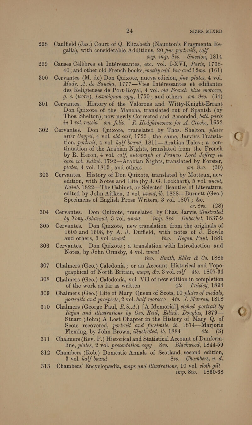 301 302 303 304 305 — 306 307 308 309 310 311 312 313 24 SIZES MIXED Caulfield (Jas.) Court of Q. Elizabeth (Naunton’s Fragmenta Re- galia), with considerable Additions, 20 jine portratts, calf sup. imp. 8vo. Smeeton, 1814 Causes Célébres et Intéressantes, etc. vol. I-XVI, Paris, 1738- 40; and other old French books, mostly odd 8vo and 12mo. (161) Cervantes (M. de) Don Quixote, nueva edicion, fine plates, 4 vol. Madr. A. de Sancha, 1777—Vies Intéressantes et édifiantes des Religieuses de Port-Royal, 4 vol. old French blue morocco, g. e. (worn), Lamoignon copy, 1750; and others sm. 8vo. (34) Cervantes. History of the Valorous and Witty-Knight-Errant Don Quixote of the Mancha, translated out of Spanish (by Thos. Shelton); now newly Corrected and Amended, both parts in 1 vol. russia sm. folio. hk. Hodgkinsonne for A. Crooke, 1652 Cervantes. Don Quixote, translated by Thos. Shelton, plates after Coypel, 4 vol. old calf, 1725; the same, Jarvis’s Transla- tion, portrait, 4 vol. half bownd, 1811—Arabian Tales ; a con- tinuation of the Arabian Nights, translated from the French by R. Heron, 4 vol. calf, autograph of Francis Lord Jeffrey m each vol. Edinb. 1792—Arabian Nights, translated by Forster, plates, 4 vol. 1815; and others sm. 8vo. (30) Cervantes. History of Don Quixote, translated by Motteux, new edition, with Notes and Life (by J. G. Lockhart), 5 vol. wncud, Edinb. 1822—The Cabinet, or Selected Beauties of Literature, edited by John Aitken, 2 vol. uncut, 1b. 1828—Burnett (Geo.) Specimens of English Prose Writers, 3 vol. 1807; &amp;c. cr. 8v0. (28) Cervantes. Don Quixote, translated by Chas. Jarvis, illustrated by Tony Johannot, 3 vol. uncut imp. 8vo. Dubochet, 1837-9 Cervantes. Don Quixote, new translation from the originals of 1605 and 1608, by A. J. Duffield, with notes of J. Bowle and others, 3 vol. uncut 8vo. Kegan Paul, 1881 Cervantes. Don Quixote; a translation with Introduction and Notes, by John Ormsby, 4 vol. uncut 8v0. Smith, Elder &amp; Co. 1885 Chalmers (Geo.) Caledonia; or an Account Historical and Topo- graphical of North Britain, maps, dc. 3 vol. calf 4to. 1807-34 Chalmers (Geo.) Caledonia, vol. VII of new edition in completion of the work as far as written 4to. Paisley, 1894 Chalmers (Geo.) Life of Mary Queen of Scots, 10 plates of medals, portraits and prospects, 2 vol. half morocco 4to. J. Murray, 1818 Chalmers (George Paul, &amp;.S.4.) [A Memorial], etched portrait by Rajon and illustrations by Geo. Reid, Edinb. Douglas, 1879— Stuart (John) A Lost Chapter in the History of Mary Q. of Scots recovered, portrait and facsimile, ib. 1874—Marjorie Fleming, by John Brown, illustrated, 1b. 1884 4to. (3) Chalmers (Rev. P.) Historical and Statistical Account of Dunferm- line, plates, 2 vol. presentation copy 8vo. Blackwood, 1844-59 Chambers (Rob.) Domestic Annals of Scotland, second edition, 3 vol. half bound 8vo. Chambers, n. d. Chambers’ Encyclopedia, maps and illustrations, 10 vol. cloth gilt imp. 8vo. 1860-68