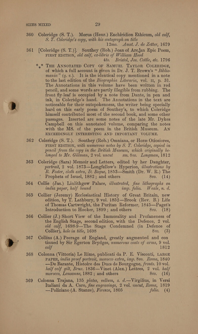  360 Coleridge (S. T.). Morus (Henr.) Enchiridion Ethicum, old calf, S. I. Coleridge’s copy, with his autograph on title 12mo. Amst. J. de Zetter, 1679 361 [Coleridge (S. T.)]. Southey (Rob.) Joan of Arc,fan Epic Poem, FIRST EDITION, old calf, ex-libris of William Hood 4to. Bristol, Jos. Cottle, etc. 1796 *,.* THe ANNOTATED CoPy OF SAMUEL TAYLOR COLERIDGE, of which a full account is given in Dr. J. T. Brown’s “ Biblio- to the last edition of the Biographia Interaria, vol. U, p. 31. The Annotations in this volume have been written in red pencil, and some words are partly illegible from rubbing. The front fly-leaf is occupied by a note from Dante, in pen and ink, in Coleridge’s hand. The Annotations in the text are noticeable for their outspokenness, the writer being specially hard on this early poem of Southey’s, to which Coleridge himself contributed most of the second book, and some other passages. Inserted are some notes of the late Mr. Dykes Campbell on this annotated volume, comparing the notes with the MS. of the poem in the British Museum. AN EXCEEDINGLY INTERESTING AND IMPORTANT VOLUME. 362 Coleridge (S. T.). Southey (Rob.) Omniana, or Hore Otiosiores, FIRST EDITION, with numerous notes by S. T. Coleridge, comed in pencil ‘from the copy in the British Museum, which originally be- longed to Mr. Gillman, 2 vol. uncut sm. 8vo. Longman, 1812 363 Coleridge (Sara) Memoir and Letters, edited by her Daughter, portrait, 2 vol. 1873—Longfellow’s Hyperion, ilustrations by B. Foster, cloth extra, D. Bogue, 1853—Smith (Dr. W. R.) The Prophets of Israel, 1882 ; and others 8vo. (14) 364 Collie (Jas.) Linlithgow Palace, dlustrated, fine lithographs on india paper, half bound imp. folio. Weale,n. d. 365 Collier (Jeremy) Ecclesiastical History of Great Britain, new edition, by T. Lathbury, 9 vo]. 1852—Brook (Rev. B.) Life of Thomas Cartwright, the Puritan Reformer, 1845—Paget’s Introduction to Hooker, 1899 ; and others 8vo. (18) 366 Collier (J.) Short View of the Immorality and Profaneness of the English Stage, second edition, with the Defence, 2 vol. old calf, 1698-9—The Stage Condemned (in Defence of Collier), hole in title, 1698 8vo. (3) 367 Collins (A.) Peerage of England, greatly augmented and con ‘tinued by Sir Egerton Brydges, numerous coats of arms, 9 vol. calf 1812 368 Colonna (Vittoria) Le Rime, publicati da P. E. Visconti, LARGE PAPER, india proof portrait, morocco extra, imp. 8v0. Loma, 1840 —De Barante, Histoire des Ducs de Bourgogne, fronts. 10 vol. half calf gilt, Brux. 1836—Vinet (Alex.) Lettres, 2 vol. half morocco, Lausanne, 1882 ; and others 8vo. (16) 369 Colonna Trajana, 135 plates, vellum, s. d.—Virgilius, in Versi Italiani da A. Caro, fine engravings, 2 vol. uncut, Roma, 1819 —Poliziano (A. Stanze), Firenze, 1805 folio. (A)