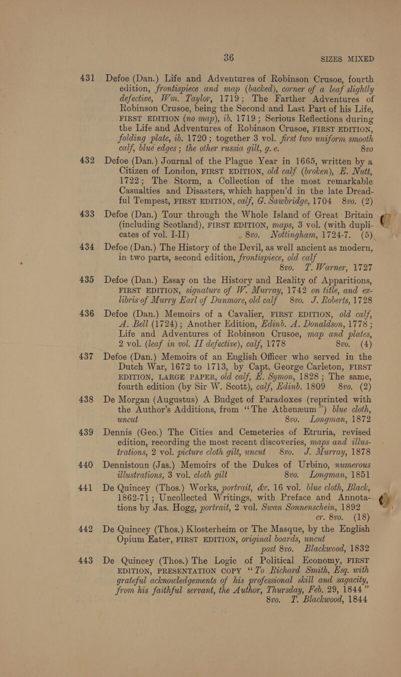431 432 433 434 435 436 437 438 439 440 442 443 36 SIZES MIXED Defoe (Dan.) Life and Adventures of Robinson Crusoe, fourth edition, frontispiece and map (backed), corner of a leaf slightly defective, Wm. Taylor, 1719; The Farther Adventures of Robinson Crusoe, being the Second and Last Part of his Life, FIRST EDITION (no map), ib. 1719; Serious Reflections during the Life and Adventures of Robinson Crusoe, FIRST EDITION, folding plate, ib. 1720; together 3 vol. first two uniform smooth calf, blue edges ; the other russia gilt, g. e. 8vo Defoe (Dan.) Journal of the Plague Year in 1665, written by a Citizen of London, FIRST EDITION, old calf (broken), E. Nutt, 1722; The Storm, a Collection of the most remarkable Casualties and Disasters, which happen’d in the late Dread- ful Tempest, FIRST EDITION, calf, G. Sawbridge, 1704 8vo. (2) Defoe (Dan.) Tour through the Whole Island of Great Britain (including Scotland), FIRST EDITION, maps, 3 vol. (with dupli- Defoe (Dan.) The History of the Devil, as well ancient as modern, in two parts, second edition, frontispiece, old calf 8v0o. T. Warner, 1727 Defoe (Dan.) Essay on the History and Reality of Apparitions, FIRST EDITION, signature of W. Murray, 1742 on title, and ex- libris'of Murry Earl of Dunmore, old calf 8vo. J. Roberts, 1728 Defoe (Dan.) Memoirs of a Cavalier, FIRST EDITION, old calf, A. Bell (1724); Another Edition, Kdinb. A. Donaldson, 1778 ; Life and Adventures of Robinson Crusoe, map and plates, 2 vol. (leaf in vol. II defective), calf, 1778 8vo. (4) Defoe (Dan.) Memoirs of an English Officer who served in the Dutch War, 1672 to 1713, by Capt. George Carleton, FIRST EDITION, LARGE PAPER, old calf, L. Symon, 1828 ; The same, fourth edition (by Sir W. Scott), calf, Hdinb. 1809 8v0. (2) De Morgan (Augustus) A Budget of Paradoxes (reprinted with the Author’s Additions, from ‘“‘The Athenzum ”) blue cloth, uncut — 8v0. Longman, 1872 Dennis (Geo.) The Cities and Cemeteries of Etruria, revised edition, recording the most recent discoveries, maps and illus- trations, 2 vol. picture cloth gilt, uncut 8vo. J. Murray, 1878 Dennistoun (Jas.) Memoirs of the Dukes of Urbino, numerous ulustrations, 3 vol. cloth gilt 8v0. Longman, 1851 tions by Jas. Hogg, portrait, 2 vol. Swan Sonnenschein, 1892 cr. 8vo. (18) De Quincey (Thos.) Klosterheim or The Masque, by the English Opium Eater, FIRST EDITION, original boards, uncut post 8v0. Blackwood, 1832 De Quincey (Thos.) The Logic of Political Economy, FIRST EDITION, PRESENTATION CoPY ‘“‘7o Richard Smith, Esq. with grateful acknowledgements of his professional skill and sagacity, from his faithful servant, the Author, Thursday, Feb. 29, 1844” 8vo. T. Blackwood, 1844 0.