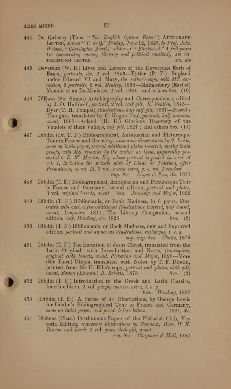 444 445 446 447 448 449 450 451 452 453 454 De Quincey (Thos. “ The English Opiwm Eater”) AUTOGRAPH LETTER, signed “T. de Q.” Friday, June 12, 1825, to Prof. John Wilson, ‘‘ Christopher North,” editor of *‘ Blackwood,” 4 full pages 4to (concerning money, literary and political matiers), AN IN- TERESTING LETTER sm. 4to Devereux (W. B.) Lives and Letters of the Devereuxs Earls of Essex, portraits, dc. 2 vol. 1853—Tytler (P. F.) England under Edward VI and Mary, the author's copy, with MS. cor- rection, 2 portraits, 2 vol. Bentley, 1839—Malmesbury (Har! of) Memoir of an Ex-Minister, 2 vol. 1884; and others 8vo. (i0) D’Ewes (Sir Simon) Autobiography and Correspondence, edited by J. O. Halliwell, portrait, 2 vol. calf gilt, R. Bentley, 1845— Dyer (T. H. Pompei), illustrations, half calf gilt, 1867—Pascal’s Thoughts, translated by C. Kegan Paul, portrait, half morocco, uncut, 1885—Acland (H. D.) Glorious Recovery of the Vaudois of their Valleys, calf gilt, 1827 ; and others 8vo. (11) Dibdin (Dr. T. F.) Bibliographical, Antiquarian and Picturesque Tour in France and Germany, numerous illustrations by G. Lewis, some on india paper, several additional plates inserted, mostly india proofs, with MS. remarks by the author on them, apparently pre- sented to E. W. Martin, Esq. whose portrait is pasted im cover of vol. I, including the private plate of Diane de Poictiers, after Primaticcio, in vol. II, 3 vol. russia extra, g. e. vol. I cracked imp. 8vo. Payne &amp; Foss, &amp;c. 1821 Dibdin (T. F.) Bibliographical, Antiquarian and Picturesque Tour in France and Germany, second edition, portrait and plates, 3 vol. original boards, uncut 8vo. Jennings and Major, 1829 Dibdin (T. F.) Bibliomania, or Book Madness, in 6 parts, illus- trated with cuts, a few additional illustrations inserted, half bound, uncut, Longman, 1811; The Library Companion, second edition, calf, Harding, dc. 1825 8vo. (2) Dibdin (T. F.) Bibliomania, or Book Madness, new and improved edition, portrait and numerous illustrations, roxburghe, t. e. g. sup. imp. 8vo. Chatto, 1876 Dibdin (T. F.) The Imitation of Jesus Christ, translated from the Latin Original, with Introduction and Notes, frontispiece, original cloth boards, uncut, Pickering and Major, 1828—More (Sir Thos.) Utopia, translated with Notes by T. F. Dibdin, printed from Sir H. Ellis’s copy, portrait and plates, cloth gilt, uncut, Boston (Lincoln.) R. Roberts, 1878 8vo. (2) Dibdin (T. F.) Introduction to the Greek and Latin Classics, fourth edition, 2 vol. purple morocco extra, t. e. 9. 8vo. Harding, 1827 [Dibdin (T. F.)] A Series of 44 Illustrations, by George Lewis for Dibdin’s Bibliographical Tour in France and Germany, some on india paper, and proofs before letters 1821, ée. Dickens (Chas.) Posthumous Papers of the Pickwick Club, Vic- toria Edition, numerous illustrations by Seymour, Buss, H. K. Browne and Leech, 2 vol. green cloth gilt, uncut