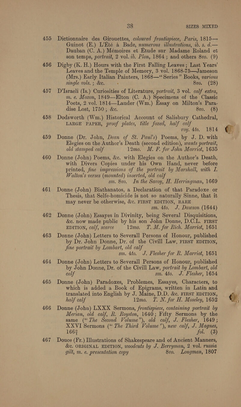 455 456 457 458 459 460 461 462 463 464 465 466 467 38 SIZES MIXED Dictionnaire des Girouettes, coloured frontispiece, Paris, 1815— Guinot (E.) L’Eté a Bade, numerous illustrations, ib. s. d.— Dauban (C. A.) Mémoires et Etude sur Madame Roland et son temps, portrait, 2 vol. ib. Plon, 1864 ; and others 8vo. (9) Digby (K. H.) Hours with the First Falling Leaves; Last Years’ Leaves and the Temple of Memory, 3 vol. 1868-75—Jameson (Mrs.) Early Italian Painters, 1868—‘ Series” Books, various single vols. ; &amp;e. : 8vo. (28) D’Israeli (Is.) Curiosities of Literature, portrait, 3 vol. calf extra, m. €. Moxon, 1849—Elton (C. A.) Specimens of the Classic Poets, 2 vol. 1814—-Lauder (Wm.) Essay on Milton’s Para- dise Lost, 1750, &amp;c. 8vo. (8) Dodsworth (Wm.) Historical Account of Salisbury Cathedral, LARGE PAPER, proof plates, title foxed, half calf roy. 4to. 1814 Donne (Dr. John, Dean of St. Paul's) Poems, by J. D. with Elegies on the Author’s Death (second edition), wants portrait, old stamped calf 12mo. M. F. for John Marriot, 1635 Donne (John) Poems, &amp;c. with Elegies on the Author’s Death, with Divers Copies under his Own Hand, never before printed, fine impressions of the portrait by Marshall, with I. Walton’s verses (mounted) inserted, old calf sm. 8v0. In the Savoy, H. Herringman, 1669 Donne (John) Biathanatos, a Declaration of that Paradoxe or Thesis, that Selfe-homicide is not so naturally Sinne, that it may never be otherwise, &amp;c. FIRST EDITION, RARE sm. 4to. J. Dawson (1644) Donne (John) Essayes in Divinity, being Several Disquisitions, &amp;c. now made public by his son John Donne, D.C.L. FIRST EDITION, cal/, scarce 12mo. T.M. for Rich. Marriot, 1651 Donne (John) Letters to Severall Persons of Honour, published by Dr. John Donne, Dr. of the Civill Law, FIRST EDITION, fine portrait by Lombart, old calf sm. 4to. J. Flesher for R. Marriot, 1651 Donne (John) Letters to Severall Persons of Honour, published by John Donne, Dr. of the Civill Law, portrait by Lombart, old calf ; sm. 4to. J. Flesher, 1654 Donne (John) Paradoxes, Problemes, Essayes, Characters, to which is added a Book of Epigrams, written in Latin and translated into English by J. Maine, D.D. &amp;c. FIRST EDITION, half calf 12mo. T. N. for H. Moseley, 1652 Donne (John) LX XX Sermons, frontispiece, containing portrait by Merian, old calf, R. Royston, 1640; Fifty Sermons by the same (“The Second Volume”), old calf, J. Flesher, 1649; XXVI Sermons (“ The Third Volume”), new calf, J. Magnes, 1662 fol. (8) Douce (Fr.) Illustrations of Shakespeare and of Ancient Manners, &amp;c. ORIGINAL EDITION, woodcuts by J. Berryman, 2 vol. russia gilt, m. e. presentation copy 8vo. Longman, 1807