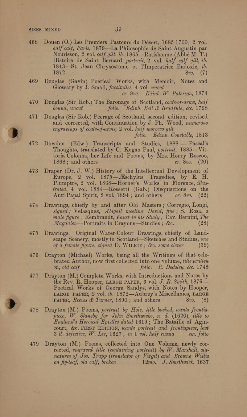 468 469 470 474 475 476 477 478 479 Douen (O.) Les Premiers Pasteurs du Désert, 1685-1700, 2 vol. half calf, Paris, 1879—La Philosophie de Saint Augustin par Nourisson, 2 vol. calf gilé, ib. 1865—Ratisbonne (Abbé M. T.) Histoire de Saint Bernard, portrait, 2 vol. half calf gilt, 2b. 1843—St. Jean Chrysostome et I’Impératrice Eudoxie, 1d. 1872 8vo. (7) Douglas (Gavin) Poetical Works, with Memoir, Notes and Glossary by J. Small, facsimiles, 4 vol. uncut cr. 8vo. Hdinb. W. Paterson, 1874 Douglas (Sir Rob.) The Baronage of Scotland, coats-of-arms, half bound, uncut folio. Edinb. Bell &amp; Bradfute, &amp;c. 1798 Douglas (Sir Rob.) Peerage of Scotland, second edition, revised and corrected, with Continuation by J. Ph. Wood, numerous engravings of coats-of-arms, 2 vol. half morocco gilt folio. Edinb. Constable, 1813 Dowden (Edw.) Transcripts and Studies, 1888 — Pascal’s Thoughts, translated by C. Kegan Paul, portrait, 1885—Vit- toria Colonna, her Life and Poems, by Mrs. Henry Roscoe, 1868 ; and others cr, 8vo. (20) Draper (Dr. J. W.) History of the Intellectual Development of Europe, 2 vol. 1875—Aischylus’ Tragedies, by E. H. Plumptre, 2 vol. 1868—Horner’s Walks in Florence, illus- trated, 4 vol. 1884—Rossetti (Gab.) Disquisitions on the Anti-Papal Spirit, 2 vol. 1894 ; and others cr. 8vo. (22) Drawings, chiefly by and after Old Masters ; Corregio, Longi, signed ; Velasquez, Abigail meeting David, fine; 8. Rosa, a male figure; Rembrandt, Faust in his Study ; Cav. Bernini, The Magdalen—Portraits in Crayons—Studies ; &amp;c. (28) Drawings. Original Water-Colour Drawings, chiefly of Land- scape Scenery, mostly in Scotland—Sketches and Studies, one of a female figure, signed D. WILKIE; &amp;c. some clever (39) Drayton (Michael) Works, being all the Writings of that cele- brated Author, now first collected into one volume, title written on, old calf folio. R. Dodsley, &amp;c. 1748 Drayton (M.) Complete Works, with Introductions and Notes by the Rev. R. Hooper, LARGE PAPER, 3 vol. J. R. Smith, 1876— Poetical Works of George Sandys, with Notes by Hooper, LARGE PAPER, 2 vol. ib. 1872—Aubrey’s Miscellanies, LARGE PAPER, fteeves &amp; Turner, 1890 ; and others 8vo. (8) Drayton (M.) Poems, portrait by Hole, title backed, wants frontis- prece, W. Stansby for John Smethwicke, n. d. (1620), title to England’s Heroical Epistles dated 1619; The Bataille of Agin- court, &amp;c. FIRST EDITION, wants portrait and frontispiece, last 3 Il. defective, W. Lee, 1627; in 1 vol. half russia sm. folio Drayton (M.) Poems, collected into One Volume, newly cor- rected, engraved title (containing portrait) by W. Marshall, sig- natures of Jos. Trapp (translator of Virgil) and Browne Willis on fly-leaf, old calf, broken 12m0. J. Smethwick, 1637
