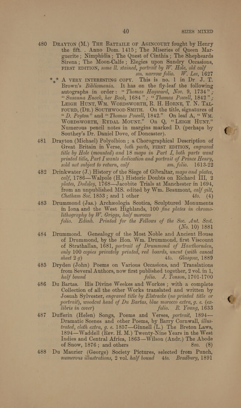 480 481 483 485 486 488 40 SIZES MIXED DRAYTON (M.) THE BatraILe oF AGINCOURT fought by Henry the fift.. Anno Dom. 1415; The Miseries of Queen Mar- guerite ; Nimphidia; The Quest of Cinthia ; The Shepheards Sirena ; The Moon-Calfe ; Elegies upon Sundry Occasions, FIRST EDITION, some Il. stained, portrait by W. Hole, old calf sm. narrow folio. W. Lee, 1627 Brown’s Bibliomania. It has on the fiy-leaf the following autographs in order: “ Thomas Hayward, Nov. 9, 1734” ; “ Susanna Enock, her Book, 1684”; “* Thomas Powell, 1842” ; LeigH Hunt, Wu. WorpswortH, R. H. Horne, T. N. TAat- FOURD, (Dr.) SouTHwoop SmiTH. On the title, signatures of “ D, Peyton” and ‘“‘ Thomas Powell, 1842.” On leaf A, “ Wm. WorpDsWoORTH, RypDAL Mount.” On Q, “LEIGH HUNT.” Numerous pencil notes in margins marked D. (perhaps by Southey’s Dr. Daniel Dove, of Doncaster). Drayton (Michael) Polyolbion ; a Chorographical Description of Great Britain in Verse, both parts, FIRST EDITION, engraved title by Hole (mounted) and 18 maps in Part I, both parts want printed title, Part I wanis dedication and portrait of Prince Henry, sold not subject to return, calf sm. folio. 1613-22 Drinkwater (J.) History of the Siege of Gibraltar, maps and et  plates, Dodsley, 1768—Jacobite Trials at Matiesiaes in 1604, from an unpublished MS. edited by Wm. Beaumont, calf gill, Chetham Soc. 1853 ; and 1 other dio, (4) Drummond (Jas.) Archzologia Scotica, Sculptured Monuments in Iona and the West Highlands, 100 jine plates in chromo- lithography by W. Griggs, half morocco folio. Edinb. Printed for the Fellows of the Soc. Ant. Scot. (No. 10) 1881 Drummond. Genealogy of the Most Noble and Ancient House of Drummond, by the Hon. Wm. Drummond, first Viscount of Strathallan, 1681, portrait of Drummond of Hawthornden, only 100 copies privately printed, red boards, uncut (with cancel sheet 2 g) 4to. Glasgow, 1889 Dryden (John) Poems on Various Occasions, and Translations from Several Authors, now first published together, 2 vol. in 1, half bound folio. J. Tonson, 1701-1700 Du Bartas. His Divine Weekes and Workes ; with a complete Collection of all the other Works translated and written by Josuah Sylvester, engraved title by Elstracke (no printed title or portrait), woodcut head of Du Bartas, blue morocco extra, g. €. (ex- libris in cover) folio. Rf. Young, 1633 Dufferin (Helen) Songs, Poems and Verses, portrait, 1894— Dramatic Scenes and other Poems, by Barry Cornwall, illus- trated, cloth extra, g. e. 1857—-Ginnell (L.) The Breton Laws, 1894— Waddell (Rev. H. M.) Twenty-Nine Years in the West Indies and Central Africa, 1863—Wilson (Andr.) The Abode of Snow, 1876; and others Sve. (8) Du Maurier (George) Society Pictures, selected from Punch, numerous ulustrations, 2 vol. half bound 4to. Bradbury, 1891 @, e