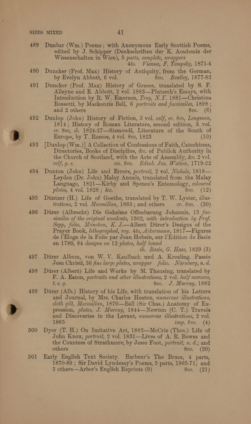 a 489 490 49] 492 493 494 500 501 Dunbar (Wm.) Poems; with Anonymous Early Scottish Poems, edited by J. Schipper (Denkschriften der K. Academie der Wissenschaften in Wien), 5 parts, complete, wrappers 4to. Vienna, F. Tempsky, 1871-4 Duncker (Prof. Max) History of Antiquity, from the German, by Evelyn Abbott, 6 vol. 8v0. Bentley, 1877-82 Duncker (Prof. Max) History of Greece, translated by S. F. Alleyne and E. Abbott, 2 vol. 1883—Plutarch’s Essays, with Introduction by R. W. Emerson, Troy, N.Y. 1881—Christina Rossetti, by Mackenzie Bell, 6 portraits and facsimiles, 1898 ; and 2 others 8vo. (6) Dunlop (John) History of- Fiction, 3 vol. calf, cr. 8vo, Longman, 1814; History of Roman Literature, second edition, 3 vol. cr. 8vo, ib. 1824-27—-Sismondi, Literature of the South of Europe, by T. Roscoe, 4 vol. 8v0, 1823 (10) {Dunlop (Wm.)] A Collection of Confessions of Faith, Catechisms, Directories, Books of Discipline, &amp;c. of Publick Authority in the Church of Scotland, with the Acts of Assembly, &amp;c. 2 vol. calf, g. €. sm. 8vo. Edinb. Jas. Watson, 1719-22 Dunton (John) Life and Errors, portrait, 2 vol. Nichols, 1818— Leyden (Dr. John) Malay Annals, translated from the Malay Language, 1821—Kirby and Spence’s Entomology, coloured plates, 4 vol. 1828 ; &amp;e. 8vo. (12) Dintzer (H.) Life of Goethe, translated by T. W. Lyster, illus- trations, 2 vol. Macmillan, 1883 ; and others er. 8vo. (20) Diirer (Albrecht) Die Geheime Offenbarung Johannis, 15 fae- similes of the original woodcuts, 1502, with introduction by Prof. Sepp, folio, Miinchen, K. J.—Albert Diirer’s Designs of the Prayer Book, lithographed, roy. 4to, Ackermann, 1817—Figures de l’Eloge de la Folie par Jean Hobein, sur lEdition de Basle en 1780, 84 designs on 12 plates, half bound ib. Basle, G. Hass, 1829 (3) Diirer Album, von W. VY. Kaulbach und A. Kreeling. Passio Jesu Christi, 36 jine large plates, wrapper folio. Niirnberg, n. d. Diirer (Albert) Life and Works by M. Thausing, translated by F. A. Eaton, portraits and other illustrations, 2 vol. half morocco, t.€. 9. 8vo. J. Murray, 1882 Diirer (Alb.) History of his Life, with translation of his Letters and Journal, by Mrs. Charles Heaton, numerous illustrations, cloth gilt, Maemillan, 1870—Bell (Sir Chas.) Anatomy of Ex- pression, plates, J. Murray, 1844—Newton (C. T.) Travels and Discoveries in the Levant, numerous illustrations, 2 vol. 1865 imp. 8vo. (4) Dyer (T. H.) On Imitative Art, 1882—McCrie (Thos.) Life of John Knox, portrait, 2 vol. 1831—Lives of A. R. Bowes and the Countess of Strathmore, by Jesse Foot, portrait, n. d.; and others Sve. (20) Early English Text Society. Barbour’s The Bruce, 4 parts, 1870-89 ; Sir David Lyndesay’s Poems, 5 parts, 1865-71; and