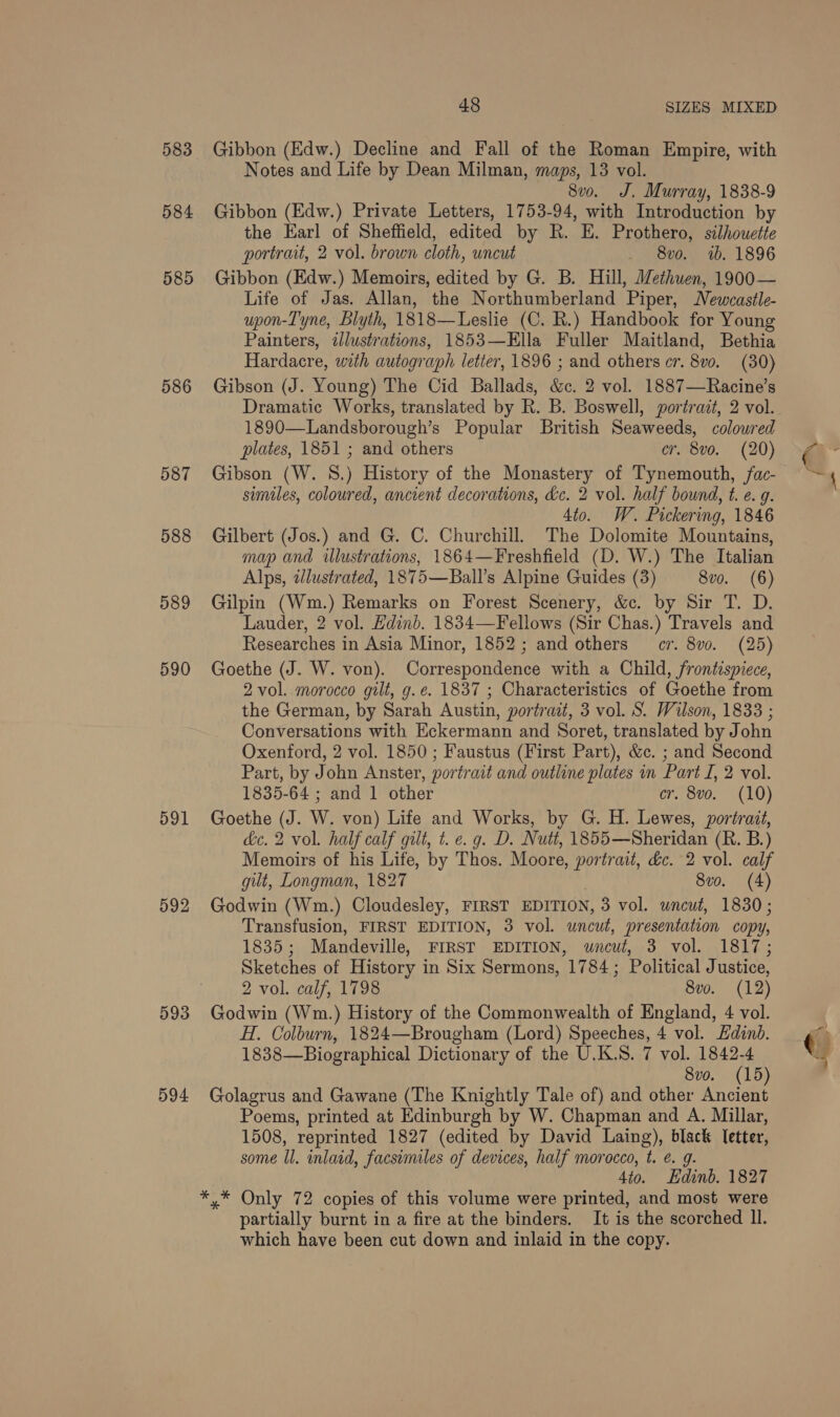 583 584 585 586 588 589 590 591 592 593 594 48 SIZES MIXED Gibbon (Edw.) Decline and Fall of the Roman Empire, with Notes and Life by Dean Milman, maps, 13 vol. 8vo. J, Murray, 1838-9 Gibbon (Edw.) Private Letters, 1753-94, with Introduction by the Earl of Sheffield, edited by R. E. Prothero, silhouette portrait, 2 vol. brown cloth, uncut _ 8vo. 1b. 1896 Gibbon (Edw.) Memoirs, edited by G. B. Hill, Methuen, 1900— Life of Jas. Allan, the Northumberland Piper, Newcastle- upon-T'yne, Blyth, 1818—Leslie (C. R.) Handbook for Young Painters, illustrations, 1853—Ella Fuller Maitland, Bethia Hardacre, with autograph letter, 1896 ; and others cr. 8v0. (30) Gibson (J. Young) The Cid Ballads, &amp;c. 2 vol. 1887—Racine’s Dramatic Works, translated by R. B. Boswell, portrait, 2 vol. 1890—Landsborough’s Popular British Seaweeds, colowred Gibson (W. 8.) History of the Monastery of Tynemouth, fac- similes, coloured, ancient decorations, dc. 2 vol. half bound, t. e. g. 4to. W. Pickering, 1846 Gilbert (Jos.) and G. C. Churchill. The Dolomite Mountains, map and iwlustrations, 1864—Freshfield (D. W.) The Italian Alps, dlustrated, 1875—Ball’s Alpine Guides (3) 8vo. (6) Gilpin (Wm.) Remarks on Forest Scenery, &amp;c. by Sir T. D. Lauder, 2 vol. Edinb. 1834—Fellows (Sir Chas.) Travels and Researches in Asia Minor, 1852; and others cr. 8vo. (25) Goethe (J. W. von). Correspondence with a Child, frontispiece, 2 vol. morocco gilt, g. ¢. 1837 ; Characteristics of Goethe from the German, by Sarah Austin, portrait, 3 vol. S. Wilson, 1833 ; Conversations with Eckermann and Soret, translated by John Oxenford, 2 vol. 1850 ; Faustus (First Part), &amp;c. ; and Second Part, by John Anster, portrait and outline plates in Part I, 2 vol. Goethe (J. W. von) Life and Works, by G. H. Lewes, portrait, dc. 2 vol. half calf gilt, t. e. g. D. Nutt, 1855—Sheridan (R. B.) Memoirs of his Life, by Thos. Moore, portrait, &amp;c. 2 vol. calf gut, Longman, 1827 8vo. (4) Godwin (Wm.) Cloudesley, FIRST EDITION, 3 vol. uncut, 1830; Transfusion, FIRST EDITION, 3 vol. uncut, presentation copy, 1835; Mandeville, FIRST EDITION, wneuwt, 3 vol. 1817; Sketches of History in Six Sermons, 1784; Political Justice, 2 vol. calf, 1798 8vo. (12) Godwin (Wm.) History of the Commonwealth of England, 4 vol. H. Colburn, 1824—Brougham (Lord) Speeches, 4 vol. Edinb. 1838—Biographical Dictionary of the U.K.S. 7 vol. 1842-4 Sv0. (15 Golagrus and Gawane (The Knightly Tale of) and other ee Poems, printed at Edinburgh by W. Chapman and A. Millar, 1508, reprinted 1827 (edited by David Laing), black letter, some ll. inlaid, facsimiles of devices, half morocco, t. €. g. 4to. Edinb. 1827 *.* Only 72 copies of this volume were printed, and most were partially burnt in a fire at the binders. It is the scorched Il. which have been cut down and inlaid in the copy. (mA