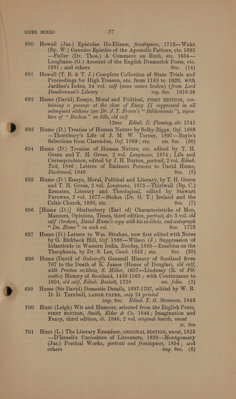 ° 690 691 692 693 694 695 696 697 698 699 700 701 Howell (Jas.) Epistolae Ho-Eliane, frontispiece, 1713—Wake (Bp. W.) Genuine Epistles of the Apostolic Fathers, etc. 1693 —Fuller (Dr. Thos.) A Comment on Ruth, etc. 1654— Langbaine (G.) Account of the English Dramatick Poets, ete. 1691; and others 8vo. (14) Howell (T. B. &amp; T. J.) Complete Collection of State Trials and Proceedings for High Treason, etc. from 1163 to 1820, with Jardine’s Index, 34 vol. calf (some covers broken) (from Lord Dundrennan’s Library roy. 8vo. 1816-26 Hume (David) Essays, Moral and Political, FIRST EDITION, con- taining a passage at the close of Essay II suppressed in all subsequent editions (see Dr. J. T. Brown’s ‘* Bibliomania”’), signa- ture of ‘* Buchan” on title, old calf 12mo. Edinb. R. Fleming, etc. 1741 Hume (D.) Treatise of Human Nature by Selby-Bigge, Oxf. 1888 —Thornbury’s Life of J. M. W. Turner, 1897—Boyle’s Selections from Clarendon, Ozf. 1889 ; ete. sm. 8vo. (30) Hume (D.) Treatise of Human Nature, etc. edited by T. H. Green and T. H. Grose, 2 vol. Longmans, 1874; Life and Correspondence, edited by J. H. Burton, portrait, 2 vol. Edinb. Tait, 1846; Letters of Eminent Persons to David Hume, Blackwood, 1849 8vo. (5) Hume (D.) Essays, Moral, Political and Literary, by T. H. Green and T. H. Grose, 2 vol. Longmans, 1875 —Thirlwall (Bp. C.) Remains, Literary and Theological, edited by Stewart Perowne, 2 vol. 1877—Stokes (Dr. G. T.) Ireland and the Celtic Church, 1888, etc. 8v0. (7) [Hume (D.)] Shaftesbury (Earl of) Characteristicks of Men, Manners, Opinions, Times, third edition, portrait, dc. 3 vol. old calf (broken), David Hume's copy with his en-libris, and autograph ** Da. Home” in each vol. 8vo. 1723 Hume (D.) Letters to Wm. Strahan, now first edited with Notes by G. Birkbeck Hill, Ozf. 1888—Wilson (J.) Suppression of Infanticide in Western India, Bombay, 1855—Eusebius on the Theophania, by Dr. 8. Lee, Camb. 1843 ; ete. 8vo. (20) Hume (David of Godscroft) Generall History of Scotland from 767 to the Death of K. James (House of Douglas), old calf, with Preston ea-libris, S. Miller, 1657—Lindesay (R. of Pit- scottie) History of Scotland, 1436-1565 ; with Continuance to 1604, old calf, Edinb. Baskett, 1728 sm. folio. (2) Hume (Sir David) Domestic Details, 1697-1707, edited by W. B. 7 D. Turnbull, LARGE PAPER, only 24 printed ump. 8vo. Edinb. T. G. Stevenson, 1843 Henn (Leigh) Wit and Humour, selected from the English Poets, FIRST EDITION, Smith, Elder &amp; Co. 1846; Imagination and Fancy, third edition, ib. 1846, 2 vol. original boards, uncut cr. 8vo Hunt (L.) The Literary Examiner, ORIGINAL EDITION, uncut, 1823 —DIsraeli’s Curiosities of Literature, 1838—Montgomery (Jas.) Poetical Works, portrait and frontispiece, 1854; and