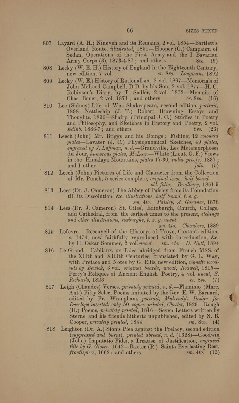 807 808 809 810 811 813 814 815 816 817 818 66 SIZES MIXED Layard (A. H.) Nineveh and its Remains, 2 vol. 1854—Bartlett’s Overland Route, illustrated, 1851—Hooper (G.) Campaign of Sedan, Operations of the First Army and the I. Bavarian Army Corps (3), 1873-4-87 ; and others 8vo. (9) Lecky (W. E. H.) History of England in the Eighteenth Century, new edition, 7 vol. cr. 8vo. Longmans, 1892 Lecky (W. E.) History of Rationalism, 2 vol. 1867—Memorials of John McLeod Campbell, D.D. by his Son, 2 vol. 1877—-H. C. Robinson’s Diary, by T. Sadler, 2 vol. 1872—Memoirs of Chas. Boner, 2 vol. 1871; and others cr. 8vo. (16) Lee (Sidney) Life of Wm. Shakespeare, second edition, portrait, 1898—Nettleship (J. T.) Robert Browning Essays and Thoughts, 1890—Shairp (Principal J. C.) Studies in Poetry and Philosophy, and Sketches in History and Poetry, 2 vol. Edinb. 1886-7 ; and others 8vo. (26) Leech (John) Mr. Briggs and his Doings: Fishing, 12 coloured plates—Lavater (J. C.) Physiognomical Sketches, 49 plates, engraved by J. Luffman, n. d.—Grandville, Les Metamorphoses du Jour, humorous plates, McLean—White (Lieut. G. I.) Views in the Himalaya Mountains, plates 17-30, india proofs, 1837 ; and 1 other folio. (5) Leech (John) Pictures of Life and Character from the Collection of Mr. Punch, 5 series complete, original issue, half bound obl. folio. Bradbury, 1861-9 Lees (Dr. J. Cameron) The Abbey of Paisley from its Foundation till its Dissolution, &amp;ec. illustrations, half bound, t. e. 9. sm. 4to. Paisley, A. Gardner, 1878 Lees (Dr. J. Cameron) St. Giles’, Edinburgh, Church, College, and Cathedral, from the earliest times to the present, etchings and other illustrations, roxburghe, t. é. g. uncut sm. 4to. Chambers, 1889 Lefevre. Receuyell of the Historys of Troye, Caxton’s edition, c. 1474, now faithfully reproduced with Introduction, &amp;c. by H. Oskar Sommer, 2 vol. wncut sm. 4to. D. Nutt, 1894 Le Grand. Fabliaux, or Tales abridged from French MSS. of the XIIth and XIIIth Centuries, translated by G. L. Way, with Preface and Notes by G. Ellis, new edition, vignetie wood- cuts by Bewick, 3 vol. original boards, uncut, Rodwell, 1815— Percy’s Reliques of Ancient English Poetry, 4 vol. uncut, S. fiichards, 1823 cr. Sv0. (71) Leigh (Chandos) Verses, privately printed, n. d.—Flaminio (Mare. Ant.) Fifty Select Poems imitated by the Rev. E. W. Barnard, edited by Fr. Wrangham, portrait, Mulready’s Design for Envelope inserted, only 50 copies printed, Chester, 1829—Rough (H.) Poems, privately printed, 1816—Seven Letters written by Sterne and his friends hitherto unpublished, edited by N. B. Cooper, privately printed, 1844 sm. 8vo. (4) Leighton (Dr. A.) Sion’s Plea against the Prelacy, second edition (suppressed and burnt), printed abroad, n. d. (1628)—Goodwin (John) Imputatio Fidei, a Treatise of Justification, engraved title by G. Glover, 1642—Baxter (R.) Saints Everlasting Rest, Srontispiece, 1662; and others sm. 4to. (13)