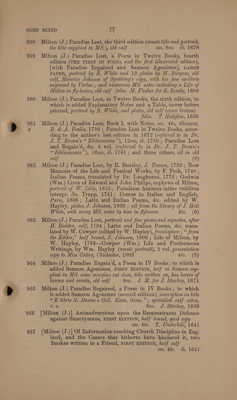  958 959 960 962 963 964 965 966 967 Milton (J.) Paradise Lost, the third edition (wants title and portrait, the title supplied in MS.), old calf sm. 8vo. 1b. 1678 Milton (J.) Paradise Lost, a Poem in Twelve Books, fourth edition (THE FIRST IN FOLIO, and the first ilustrated edition), [with Paradise Regained and Samson Agonistes], LARGE PAPER, portrait by Rk. White and 12 plates by M. Burgese, old calf, Maurice Johnson of Spalding’s copy, with his fine ea-libris engraved by Vertue ; and numerous MS. notes including a Lafe of Milton in fly-leaves, old calf folio. M. Flesher for k. Bently, 1688 Milton (J.) Paradise Lost, in Twelve Books, the sixth edition, to which is added Explanatory Notes and a Table, never before printed, portrait by R. White, and plates, old calf (cover broken) folio. T. Hodgkin, 1695 Milton (J.) Paradise Lost, Book I, with Notes, sm. 4to, Glasgow, kh. &amp; A. Foulis, 1750 ; Paradise Lost in Twelve Books, accor- ding to the author’s last edition in 1672 (referred to in Dr. J.T. Brown’s “ Bibliomania”’), 12mo, ib. 1750 ; Paradise Lost and Regain’d, &amp;c. 4 vol. (referred to in Dr. J. T. Brown’s ‘« Bibliomania”), 16mo, 1b. 1761; and three others, all in old calf (9) Milton (J.) Paradise Lost, by R. Bentley, J. Tonson, 1732; New Memoirs of the Life and Poetical Works, by F. Peck, 1740 ; Italian Poems, translated by Dr. Langhorne, 1776 ; Godwin (Wm.) Lives of Edward and John Philips, nephews of Milton, portrait of W. Lally, 1815; Paradisus Amissus latine redditus interpr. Jo. Trapp, 1741; Comus in Italian and English, Paris, 1806; Latin and Italian Poems, &amp;c. edited by W. Hayley, plates, J. Johnson, 1808 ; all from the library of J. Holt White, with many MS. notes by him in flyleaves 4io. (6) Milton (J.) Paradise Lost, portrait and fine plates and vignettes, after HI. Richter, calf, 1794 ; Latin and Italian Poems, &amp;c. trans- lated by W. Cowper (edited by W. Hayley), frontispiece ; “ from the Editor,” half bound, J. Johnson, 1808 ; Life of Milton, by W. Hayley, 1796—Cowper (Wm.) Life and Posthumous Writings, by Wm. Hayley (wants portrait), 2 vol. presentation copy to Miss Catley, Chichester, 1803 4to. (5) Milton (J.) Paradise Regain’d, a Poem in IV Books; to which is added Samson Agonistes, FIRST EDITION, leaf in Samson sup- plied in MS. some margins cut close, title written on, has leaves of licence and errata, old calf 8vo. J. M. for J. Starkey, 1671 Milton (J.) Paradise Regained, a Poem in IV Books; to which is added Samson Agonistes (second edition), inscription on title “ b hibris G. Davies e Coll. Exon. Oxon.” ; sprinkled calf extra, Pica 8vo. J. Starkey, 1680 [Milton (J.)] Animadversions upon the Remonstrants Defence against Smectymnus, FIRST EDITION, half bound, good copy sm. 4to. T. Underhill, 1641 [Milton (J.)] Of Reformation touching Church Discipline in Eng- land, and the Causes that hitherto have hindered it, two Bookes written to a Friend, FIRST EDITION, half calf sm. 4to. 1b. 1641