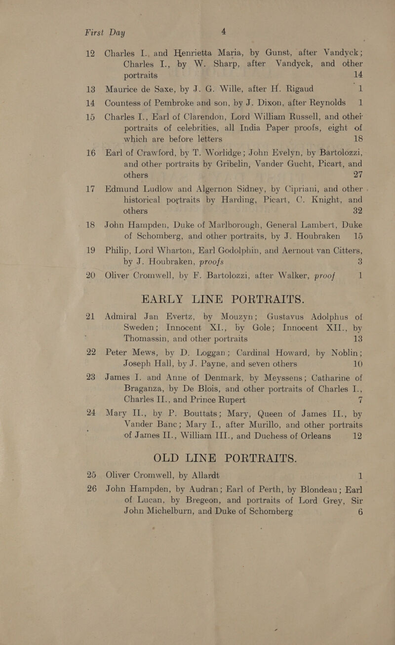 12 16 17 22 23 24 26 Charles I.. and Henrietta Maria, by Gunst, after Vandyck; Charles I., by W. Sharp, after Vandyck, and other portraits 14 Maurice de Saxe, by J. G. Wille, after H. Rigaud eh Countess of Pembroke and son, by J. Dixon, after Reynolds 1 Charles I., Earl of Clarendon, Lord William Russell, and other portraits of celebrities, all India Paper proofs, eight of ; which are before letters AS Earl of Crawford, by T. Worlidge; John Evelyn, by Bartolozzi, and other portraits by Gribelin, Vander Gucht, Picart, and others 27 Edmund Ludlow and Algernon Sidney, by Cipriani, and other . historical portraits by Harding, Picart, C. Knight, and others , 32 John Hampden, Duke of Marlborough, General Lambert, Duke of Schomberg, and other portraits, by J. Houbraken 15 Philp, Lord Wharton, Earl Godolphin, and Aernout van Citters, by J. Houbraken, proofs 3 Oliver Cromwell, by F. Bartolozzi, after Walker, proof 1 EARLY LINE PORTRAITS. Admiral Jan LHEvertz, by Mouzyn; Gustavus Adolphus of Sweden; Innocent XI., by Gole; Innocent XII., by Thomassin, and other portraits 13 Peter Mews, by D. Loggan; Cardinal Howard, by Noblin; Joseph Hall, by J. Payne, and seven others 10 James I. and Anne of Denmark, by Meyssens; Catharine of Braganza, by De Blois, and other portraits of Charles I., Charles II., and Prince Rupert 7 Mary II., by P. Bouttats; Mary, Queen of James II., by Vander Banc; Mary I., after Murillo, and other portraits of James II., William III., and Duchess of Orleans ky OLD LINE PORTRAITS. Oliver Cromwell, by Allardt 1 John Hampden, by Audran; Earl of Perth, by Blondeau; Earl of Lucan, by Bregeon, and portraits of Lord Grey, Sir John Michelburn, and Duke of Schomberg ~ AE