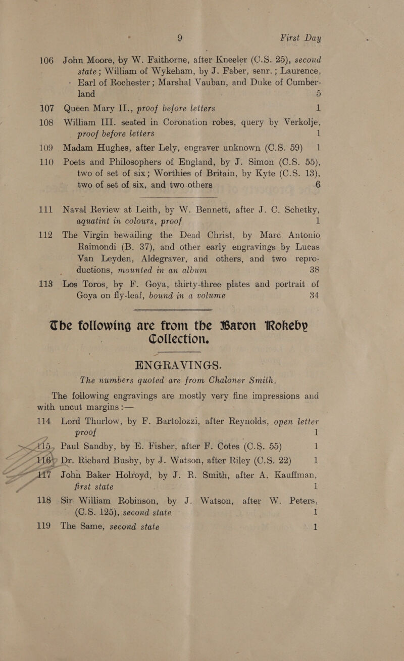 106 107 108 109 110 111 112 113 9 First Day John Moore, by W. Faithorne, after Kneeler (C.S. 25), second state; William of Wykeham, by J. Faber, senr. ; Laurence, - Earl of Rochester ; Marshal Vauban, and Duke of Cumber- land 5 Queen Mary II., proof before letters iL William III. seated in Coronation robes, query by Verkolje, _ proof before letters i Madam Hughes, after Lely, engraver unknown (C.S. 59) 1 Poets and Philosophers of England, by J. Simon (C.S. 55), two of set of six; Worthies of Britain, by Kyte (C.S. 13), two of set of six, and two others 6 Naval Review at Leith, by W. Bennett, after J. C. Schetky, aquatint in colours, proof 1 The Virgin bewailing the Dead Christ, by Marc Antonio Raimondi (B. 37), and other early engravings by Lucas Van Leyden, Aldegraver, and others, and two repro- ductions, mounted in an album 38 Los Toros, by F. Goya, thirty-three plates and portrait of Goya on fly-leaf, bownd in a volume 34 Collection. ENGRAVINGS. The numbers quoted are from Chaloner Smith. 114 &gt;&lt;A15, CL 118 119 Lord Thurlow, by F. Bartolozzi, after Reynolds, open letter proof i! Paul Sandby, by E. Fisher, after F. Cotes (C.S. 55) 1 Dr. Richard Busby, by J. Watson, after Riley (C.S. 22) 1 John Baker Holroyd, by J. R. Smith, after A. Kauffman, first state l Sir William Robinson, by J. Watson, after W. Peters, (C.S. 125), second state 1 The Same, second state 1