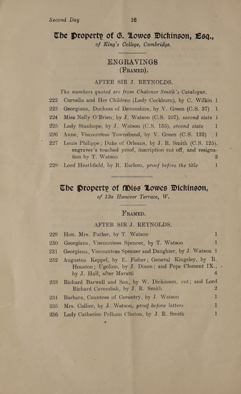 Second Day 16 The Property of G. Lowes Dickingon, Esq., of King’s College, Cambridge. ENGRAVINGS (H’RAMED). AFTER SIR J. REYNOLDS. The numbers quoted are from Chaloner Smith’s Catalogue. 222 Cornelia and Her Children (Lady Cockburn), by C. Wilkin 1 223 Georgiana, Duchess of Devonshire, by V. Green (C.S. 37) 1 224 Miss Nelly O’Brien, by J. Watson (C.S. 107), second state 1 225 Lady Stanhope, by J. Watson (C.S. 135), second state 1 226 Anne, Viscountess Townshend, by V. Green (C.S. 132) 1 227 Louis Philippe; Duke of Orleans, by J. R. Smith (C.S. 125), engraver’s touched proof, inscription cut off, and resigna- tion by T. Watson 2 228 Lord Heathfield, by R. Earlom, proof before the title i  *  The Property of Miss Lowes Dickingon, of 18a Hanover Terrace, W. FRAMED. AFTER SIR J. REYNOLDS. 229 Hon. Mrs. Parker, by T. Watson iL 230 Georgiana, Viscountess Spencer, by T. Watson t 931 Georgiana, Viscountess Spencer and Daughter, by J. Watson 1 232 Augustus Keppel, by E. Fisher; General Kingsley, by R. Houston; Ugolino, by J. Dixon; and Pope Clement IX., by J. Hall, after Maratti 4 933 Richard Barwell and Son, by W. Dickinson, cut; and Lord Richard Cavendish, by J. R. Smith 2 234 Barbara, Countess of Coventry, by J. Watson 1 235 Mrs. Collier, by J. Watson, proof before letters 1 «