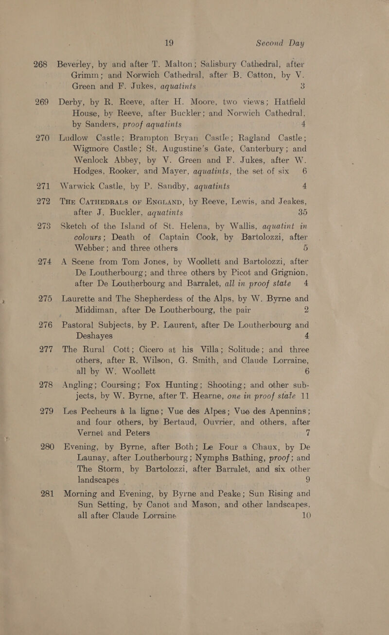 268 269 270 274 278 279 280 281 19 Second Day Beverley, by and after T. Malton; Salisbury Cathedral, after Grimm; and Norwich Cathedral, after B. Catton, by V. Green and F. Jukes, aquatints 5 Derby, by R. Reeve, after H. Moore, two views; Hatfield House, by Reeve, after Buckler; and Norwich Cathedral, by Sanders, proof aquatints . 4 Ludlow Castle; Brampton Bryan Castle; Ragland Castle; Wigmore Castle; St. Augustine’s Gate, Canterbury; and Wenlock Abbey, by V. Green and F. Jukes, after W. Hodges, Rooker, and Mayer, aquatints, the set of six 6 Warwick Castle, by P. Sandby, aquatints THE CATHEDRALS oF ENnNauAND, by Reeve, Lewis, and Jeakes, after J. Buckler, aquatints 35 Sketch of the Island of St. Helena, by Wallis, aquatint in colours; Death of Captain Cook, by Bartolozzi, after Webber ; and three others | ae A Scene from Tom Jones, by Woollett and Bartolozzi, after De Loutherbourg; and three others by Picot and Grignion, after De Loutherbourg and Barralet, all in proof state 4 Laurette and The Shepherdess of the Alps, by W. Byrne and Middiman, after De Loutherbourg, the pair 2 Deshayes 4 The Rural Cott; Cicero at his Villa; Solitude; and three others, after R. Wilson, G. Smith, and Claude Lorraine, all by W. Woollett 6 Angling; Coursing; Fox Hunting; Shooting; and other sub- jects, by W. Byrne, after T. Hearne, one in proof state 11 Les Pecheurs 4 la ligne; Vue des Alpes; Vue des Apennins ; and four others, by Bertaud, Ouvrier, and others, after Vernet and Peters ff Evening, by Byrne, after Both; Le Four a Chaux, by De _ Launay, after Loutherbourg; Nymphs Bathing, proof; and The Storm, by Bartolozzi, after Barralet, and six other landscapes | 9 Morning and Evening, by Byrne and Peake; Sun Rising and Sun Setting, by Canot and Mason, and other landscapes,