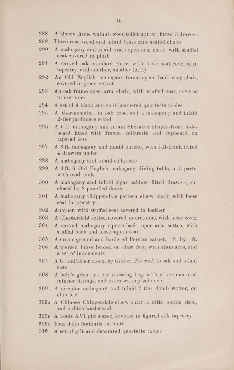A. Queen Anne walnut-wood toilet mirror, fitted 3 drawers Three rose-wood and inlaid brass cane seated chairs A mahogany and inlaid brass open arm chair, with stuffed seat covered in plush A carved oak standard chair, with loose seat covered in tapestry, and another, smaller (A. F.) An Old English mahogany frame spoon back easy chair, covered in green velvet An oak frame open arm chair, with stuffed seat, covered in cretonne A set of 4 black and gold lacquered quartette tables A thermometer, in oak case, and a mahogany and inlaid 2-tier jardiniére stand A 5 ft. mahogany and inlaid Sheraton shaped-front side- board, fitted with drawer, cellarette and cupboard, on tapered legs A 3 ft. mahogany and inlaid bureau, with fall-front, fitted 4 drawers under A mahogany and inlaid cellarette A 3ft.6 Old English mahogany dining table, in 3 parts, with oval ends A mahogany and inlaid cigar cabinet, fitted drawers, en- closed by 2 panelled doors A mahogany Chippendale pattern elbow chair, with loose seat in tapestry Another, with stuffed seat covered in leather A Chesterfield settee, covered in cretonne, with loose cover A carved mahogany square-back open-arm settee, with stuffed back and loose squab seat A cream ground and bordered Persian carpet, ft. by ft. A pierced brass fender, on claw feet, with standards, and a set of implements A Grandfather clock, by Gedner, Norwich, in oak and inlaid case A lady’s green leather dressing bag, with silver-mounted interior fittings, and extra waterproof cover A circular mahogany and inlaid 3-tier dumb waiter, on club feet A Chinese Chippendale elbow chair, a ditto opium stool, and a ditto washstand A Louis XVI gilt settee, covered in figured silk tapestry Four ditto fauteuils, en suite A set of gilt and decorated quartette tables