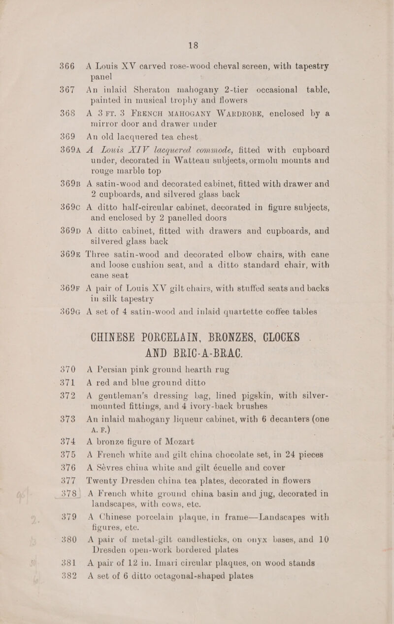 566 367 365 369 369A 369B 369¢C 369D 369K 369F 3696 18 A Louis XV carved rose-wood cheval screen, with tapestry panel An inlaid Sheraton mahogany 2-tier occasional table, painted in musical trophy and flowers A 3 FT. 3 FRENCH MAHOGANY WARDROBE, enclosed by a mirror door and drawer under An old lacquered tea chest A Lowis XIV lacquered commode, fitted with cupboard under, decorated in Watteau subjects, ormolu mounts and rouge marble top A satin-wood and decorated cabinet, fitted with drawer and 2 cupboards, and silvered glass back A ditto half-circular cabinet, decorated in figure subjects, and enclosed by 2 panelled doors A ditto cabinet, fitted with drawers and cupboards, and silvered glass back Three satin-wood and decorated elbow chairs, with cane and loose cushion seat, and a ditto standard chair, with cane seat A pair of Louis XV gilt chairs, with stuffed seats and backs in silk tapestry A set of 4 satin-wood and inlaid quartette coffee tables CHINESE PORCELAIN, BRONZES, (LOCKS AND BRIC-A-BRAG. A Persian pink ground hearth rug A red and blue ground ditto A gentleman’s dressing bag, lined pigskin, with silver- mounted fittings, and 4 ivory-back brushes An inlaid mahogany liqueur cabinet, with 6 decanters (one A. F.) A bronze figure of Mozart A French white and gilt china chocolate set, in 24 pieces A Sevres china white and gilt écuelle and cover A French white ground china basin and jug, decorated in landscapes, with cows, ete. A Chinese porcelain plaque, in frame—Landscapes with figures, ete. A pair of metal-gilt candlesticks, on onyx bases, and 10 Dresden open-work bordered plates A pair of 12 in. Imari circular plaques, on wood stands